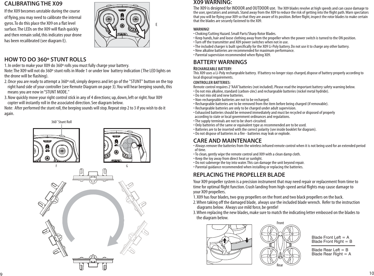 X09 WARNING:4HE8ISDESIGNEDFOR).$//2AND/54$//2USEThe X09 blades revolve at high speeds and can cause damage to the user, spectators and animals. Stand away from the X09 to reduce the risk of getting into the flight path. Warn spectators that you will be flying your X09 so that they are aware of its position. Before flight, inspect the rotor blades to make certain that the blades are securely fastened to the X09.WARNING!s#HOKING#UTTING(AZARD3MALL0ARTS3HARP2OTOR&quot;LADESs+EEPHANDSHAIRANDLOOSECLOTHINGAWAYFROMTHEPROPELLERWHENTHEPOWERSWITCHISTURNEDTOTHE/.POSITIONs4URNOFFTHETRANSMITTERAND8POWERSWITCHESWHENNOTINUSEs4HEINCLUDEDCHARGERISBUILTSPECIFICALLYFORTHE8,I0OLYBATTERY$ONOTUSEITTOCHARGEANYOTHERBATTERYs.EWALKALINEBATTERIESARERECOMMENDEDFORMAXIMUMPERFORMANCEs0ARENTALSUPERVISIONRECOMMENDEDWHENFLYING8 BATTERY WARNINGSRECHARGEABLE BATTERY:This X09 uses a Li-Poly rechargeable battery.  If battery no longer stays charged, dispose of battery properly according to local disposal requirements.CONTROLLER BATTERIES:Remote control requires 2 “AAA” batteries (not included). Please read the important battery safety warning below.s$ONOTMIXALKALINESTANDARDCARBONZINCANDRECHARGEABLEBATTERIESNICKELMETALHYDRIDEs$ONOTMIXOLDANDNEWBATTERIESs.ONRECHARGEABLEBATTERIESARENOTTOBERECHARGEDs2ECHARGEABLEBATTERIESARETOBEREMOVEDFROMTHEITEMBEFOREBEINGCHARGEDIFREMOVABLEs2ECHARGEABLEBATTERIESAREONLYTOBECHARGEDUNDERADULTSUPERVISIONs%XHAUSTEDBATTERIESSHOULDBEREMOVEDIMMEDIATELYANDMUSTBERECYCLEDORDISPOSEDOFPROPERLY  according to state or local government ordinances and regulations.s4HESUPPLYTERMINALSARENOTTOBESHORTCIRCUITEDs/NLYBATTERIESOFTHESAMEOREQUIVALENTTYPEASRECOMMENDEDARETOBEUSEDs&quot;ATTERIESARETOBEINSERTEDWITHTHECORRECTPOLARITYSEEINSIDEBOOKLETFORDIAGRAMs$ONOTDISPOSEOFBATTERIESINAFIREBATTERIESMAYLEAKOREXPLODECARE AND MAINTENANCEsAlways remove the batteries from the wireless infrared remote control when it is not being used for an extended period   of time.s4OCLEANGENTLYWIPETHEREMOTECONTROLAND8WITHACLEANDAMPCLOTHs+EEPTHETOYAWAYFROMDIRECTHEATORSUNLIGHTs$ONOTSUBMERGETHETOYINTOWATER4HISCANDAMAGETHEUNITBEYONDREPAIRs0ARENTALGUIDANCERECOMMENDEDWHENINSTALLINGORREPLACINGTHEBATTERIESHOW TO DO 360º STUNT ROLLS)NORDERTOMAKEYOUR8DOROLLSYOUMUSTFULLYCHARGEYOURBATTERY  .OTE4HE8WILLNOTDOSTUNTROLLSIN-ODEORUNDERLOWBATTERYINDICATION4HE,%$LIGHTSONthe drone will be flashing). /NCEYOUAREREADYTOATTEMPTAROLLSIMPLYDEPRESSANDLETGOOFTHE345.4BUTTONONTHETOP RIGHTHANDSIDEOFYOURCONTROLLERSEE2EMOTE$IAGRAMONPAGE9OUWILLHEARBEEPINGSOUNDSTHIS MEANSYOUARENOWINh345.4-/$%3. Now quickly move your right control stick in any of 4 directions; up, down, left or right. Your X09     copter will instantly roll in the associated direction. See diagram below. Note: After performed the stunt roll, the beeping sounds will stop. Repeat step 2 to 3 if you wish to do it again.If the X09 becomes unstable during the course of flying, you may need to calibrate the internal gyros. To do this place the X09 on a flat level SURFACE4HE,%$SONTHEX09 will flash quickly and then remain solid, this indicates your drone has been recalibrated (see diagram E). REPLACING THE PROPELLER BLADEYour X09 propeller system is a precision instrument that may need repair or replacement from time to time for optimal flight function. Crash landing from high-speed aerial flights may cause damage to your X09 propellers.1. X09 has four blades, two gray propellers on the front and two black propellers on the back.  2. When taking off the damaged blade,  always use the included blade wrench.  Refer to the instruction     diagrams below.  Always use mild force, be gentle!3. When replacing the new blades, make sure to match the indicating letter embossed on the blades to     the diagram below.RearFrontAABB910F360˚Stunt RollGCALIBRATING THE X09Blade Front Left = ABlade Front Right = BBlade Rear Left = BBlade Rear Right = AE