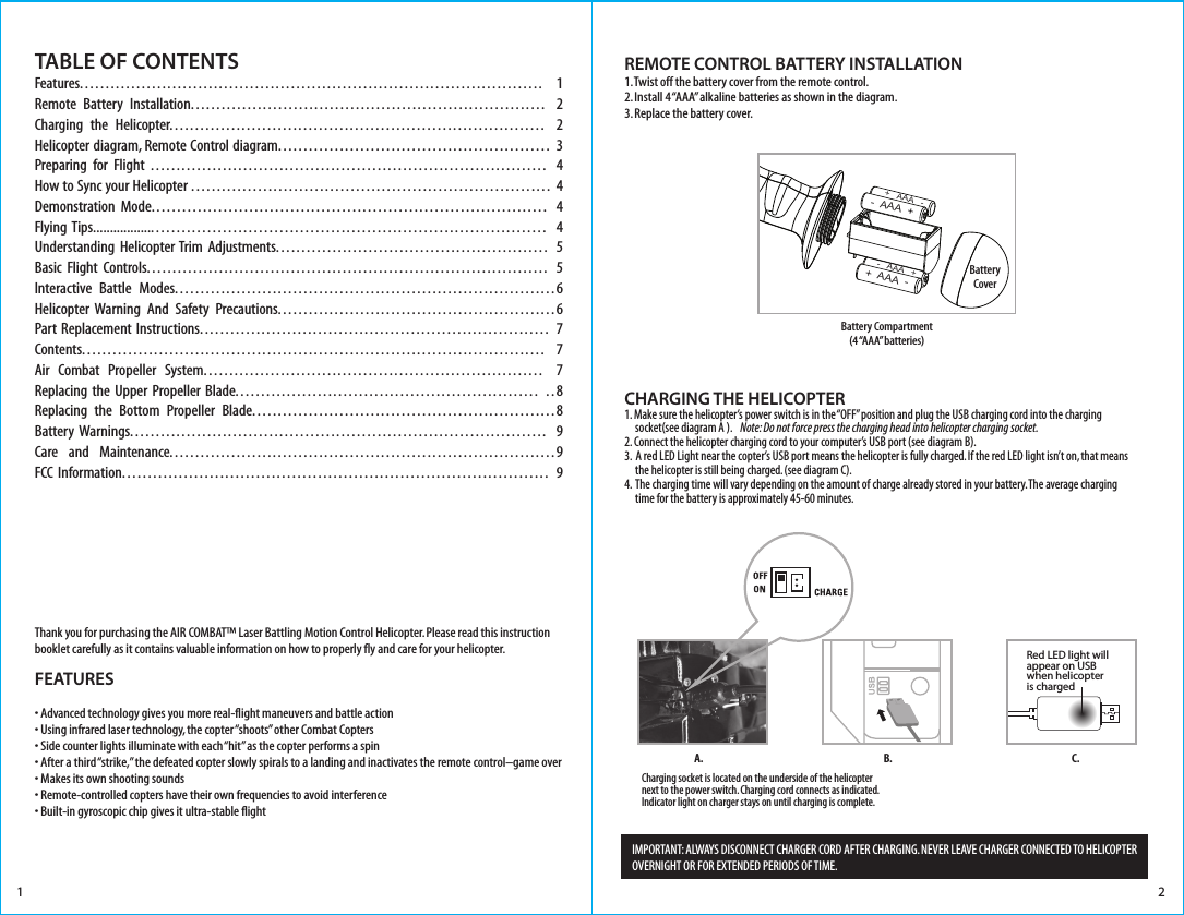 1TABLE OF CONTENTS Features.......................................................................................... 1Remote Battery Installation..................................................................... 2Charging the Helicopter......................................................................... 2Helicopter diagram, Remote Control diagram..................................................... 3Preparing for Flight ............................................................................. 4How to Sync your Helicopter ...................................................................... 4Demonstration Mode............................................................................. 4Flying Tips.............................................................................................. 4Understanding Helicopter Trim Adjustments..................................................... 5Basic Flight Controls.............................................................................. 5Interactive Battle Modes..........................................................................6Helicopter Warning And Safety Precautions......................................................6Part Replacement Instructions.................................................................... 7Contents.......................................................................................... 7Air Combat Propeller System.................................................................. 7Replacing the Upper Propeller Blade........................................................... ..8Replacing the Bottom Propeller Blade...........................................................8Battery Warnings................................................................................. 9Care and Maintenance...........................................................................9FCC Information................................................................................... 9FEATURES• Advanced technology gives you more real-flight maneuvers and battle action  • Using infrared laser technology, the copter “shoots” other Combat Copters • Side counter lights illuminate with each “hit” as the copter performs a spin  • After a third “strike,” the defeated copter slowly spirals to a landing and inactivates the remote control–game over • Makes its own shooting sounds• Remote-controlled copters have their own frequencies to avoid interference • Built-in gyroscopic chip gives it ultra-stable flight2Thank you for purchasing the AIR COMBAT™ Laser Battling Motion Control Helicopter. Please read this instruction booklet carefully as it contains valuable information on how to properly fly and care for your helicopter.REMOTE CONTROL BATTERY INSTALLATION1. Twist off the battery cover from the remote control.2. Install 4 “AAA” alkaline batteries as shown in the diagram.3. Replace the battery cover.Battery Compartment(4 “AAA”  batteries)CHARGING THE HELICOPTER1.  Make sure the helicopter’s power switch is in the “OFF” position and plug the USB charging cord into the charging      socket(see diagram A ).    Note: Do not force press the charging head into helicopter charging socket.2.  Connect the helicopter charging cord to your computer’s USB port (see diagram B).3.  A red LED Light near the copter’s USB port means the helicopter is fully charged. If the red LED light isn’t on, that means      the helicopter is still being charged. (see diagram C).4.  The charging time will vary depending on the amount of charge already stored in your battery. The average charging      time for the battery is approximately 45-60 minutes. Charging socket is located on the underside of the helicopter next to the power switch. Charging cord connects as indicated. Indicator light on charger stays on until charging is complete.B.A. C.IMPORTANT: ALWAYS DISCONNECT CHARGER CORD AFTER CHARGING. NEVER LEAVE CHARGER CONNECTED TO HELICOPTER OVERNIGHT OR FOR EXTENDED PERIODS OF TIME. BatteryCover-  AAA  ++  AAA  -+   AAA   --   AAA   +Red LED light will appear on USBwhen helicopter is charged