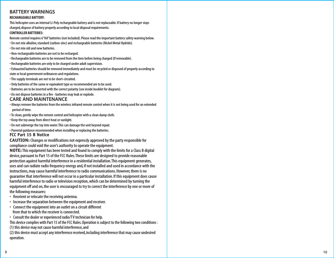 BATTERY WARNINGSRECHARGEABLE BATTERY:This helicopter uses an internal Li-Poly rechargeable battery and is not replaceable. If battery no longer stays charged, dispose of battery properly according to local disposal requirements.CONTROLLER BATTERIES:Remote control requires 6 “AA” batteries (not included). Please read the important battery safety warning below.• Do not mix alkaline, standard (carbon-zinc) and rechargeable batteries (Nickel Metal Hydride).• Do not mix old and new batteries.• Non-rechargeable batteries are not to be recharged.• Rechargeable batteries are to be removed from the item before being charged (if removable).• Rechargeable batteries are only to be charged under adult supervision.• Exhausted batteries should be removed immediately and must be recycled or disposed of properly according to state or local government ordinances and regulations.• The supply terminals are not to be short-circuited.• Only batteries of the same or equivalent type as recommended are to be used.• Batteries are to be inserted with the correct polarity (see inside booklet for diagram).• Do not dispose batteries in a fire - batteries may leak or explode.CARE AND MAINTENANCE• Always remove the batteries from the wireless infrared remote control when it is not being used for an extended     period of time.• To clean, gently wipe the remote control and helicopter with a clean damp cloth.• Keep the toy away from direct heat or sunlight.• Do not submerge the toy into water. This can damage the unit beyond repair.• Parental guidance recommended when installing or replacing the batteries.FCC Part 15 B NoticeCAUTION: Changes or modifications not expressly approved by the party responsible for compliance could void the user’s authority to operate the equipment.NOTE: This equipment has been tested and found to comply with the limits for a Class B digital device, pursuant to Part 15 of the FCC Rules. These limits are designed to provide reasonable protection against harmful interference in a residential installation. This equipment generates, uses and can radiate radio frequency energy and, if not installed and used in accordance with the instructions, may cause harmful interference to radio communications. However, there is no guarantee that interference will not occur in a particular installation. If this equipment does cause harmful interference to radio or television reception, which can be determined by turning the equipment off and on, the user is encouraged to try to correct the interference by one or more of the following measures:•   Reorient or relocate the receiving antenna.•   Increase the separation between the equipment and receiver.•   Connect the equipment into an outlet on a circuit different     from that to which the receiver is connected.•   Consult the dealer or experienced radio/TV technician for help.This device complies with Part 15 of the FCC Rules. Operation is subject to the following two conditions : (1) this device may not cause harmful interference, and(2) this device must accept any interference received, including interference that may cause undesired operation.109