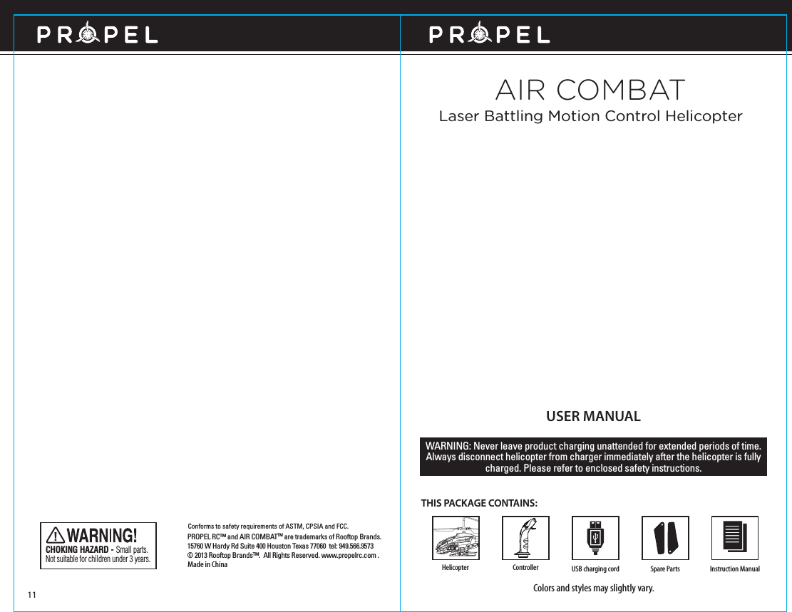 USER MANUALTHIS PACKAGE CONTAINS:Colors and styles may slightly vary.WARNING: Never leave product charging unattended for extended periods of time. Always disconnect helicopter from charger immediately after the helicopter is fully charged. Please refer to enclosed safety instructions.Made in ChinaConforms to safety requirements of ASTM, CPSIA and FCC. CHOKING HAZARD - Small parts. Not suitable for children under 3 years.Spare Parts Instruction Manual11HelicopterAIR COMBATLaser Battling Motion Control HelicopterPROPEL RC™ and AIR COMBATTM are trademarks of Rooftop Brands.15760 W Hardy Rd Suite 400 Houston Texas 77060  tel: 949.566.9573  © 2013 Rooftop Brands™.  All Rights Reserved. www.propelrc.com .USB charging cordController