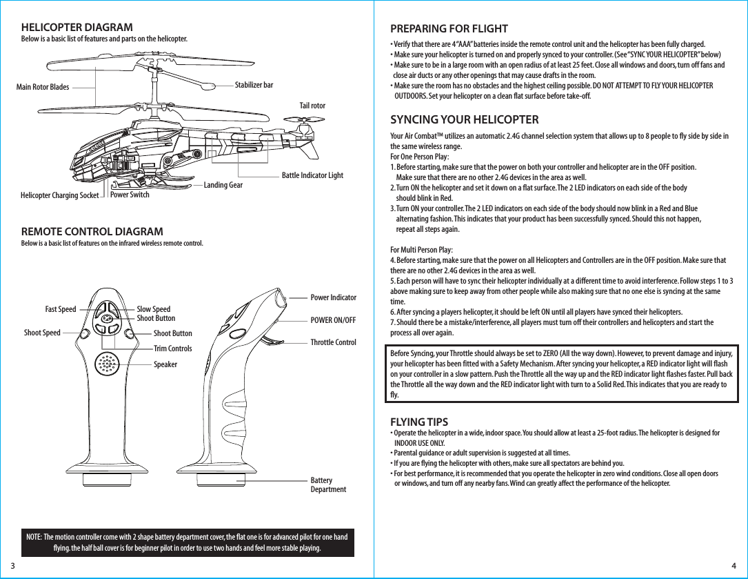 HELICOPTER DIAGRAMBelow is a basic list of features and parts on the helicopter.REMOTE CONTROL DIAGRAMBelow is a basic list of features on the infrared wireless remote control.NOTE:  The motion controller come with 2 shape battery department cover, the flat one is for advanced pilot for one hand flying. the half ball cover is for beginner pilot in order to use two hands and feel more stable playing.Stabilizer barTail rotorLanding GearMain Rotor Blades• Verify that there are 4 “AAA” batteries inside the remote control unit and the helicopter has been fully charged.• Make sure your helicopter is turned on and properly synced to your controller. (See “SYNC YOUR HELICOPTER” below)• Make sure to be in a large room with an open radius of at least 25 feet. Close all windows and doors, turn off fans and   close air ducts or any other openings that may cause drafts in the room.• Make sure the room has no obstacles and the highest ceiling possible. DO NOT ATTEMPT TO FLY YOUR HELICOPTER    OUTDOORS. Set your helicopter on a clean flat surface before take-off.Your Air Combat™ utilizes an automatic 2.4G channel selection system that allows up to 8 people to fly side by side in the same wireless range.For One Person Play:1. Before starting, make sure that the power on both your controller and helicopter are in the OFF position.     Make sure that there are no other 2.4G devices in the area as well. 2. Turn ON the helicopter and set it down on a flat surface. The 2 LED indicators on each side of the body     should blink in Red. 3. Turn ON your controller. The 2 LED indicators on each side of the body should now blink in a Red and Blue     alternating fashion. This indicates that your product has been successfully synced. Should this not happen,     repeat all steps again. For Multi Person Play: 4. Before starting, make sure that the power on all Helicopters and Controllers are in the OFF position. Make sure that there are no other 2.4G devices in the area as well.5. Each person will have to sync their helicopter individually at a different time to avoid interference. Follow steps 1 to 3 above making sure to keep away from other people while also making sure that no one else is syncing at the same time. 6. After syncing a players helicopter, it should be left ON until all players have synced their helicopters. 7. Should there be a mistake/interference, all players must turn off their controllers and helicopters and start the process all over again. Before Syncing, your Throttle should always be set to ZERO (All the way down). However, to prevent damage and injury, your helicopter has been fitted with a Safety Mechanism. After syncing your helicopter, a RED indicator light will flash on your controller in a slow pattern. Push the Throttle all the way up and the RED indicator light flashes faster. Pull back the Throttle all the way down and the RED indicator light with turn to a Solid Red. This indicates that you are ready to fly. FLYING TIPS• Operate the helicopter in a wide, indoor space. You should allow at least a 25-foot radius. The helicopter is designed for    INDOOR USE ONLY. • Parental guidance or adult supervision is suggested at all times.• If you are flying the helicopter with others, make sure all spectators are behind you.• For best performance, it is recommended that you operate the helicopter in zero wind conditions. Close all open doors    or windows, and turn off any nearby fans. Wind can greatly affect the performance of the helicopter.SYNCING YOUR HELICOPTER PREPARING FOR FLIGHT 3 4Helicopter Charging Socket Power SwitchBattle Indicator LightPower IndicatorShoot ButtonTrim ControlsPOWER ON/OFFThrottle ControlBattery DepartmentSlow SpeedShoot ButtonFast SpeedShoot SpeedSpeaker