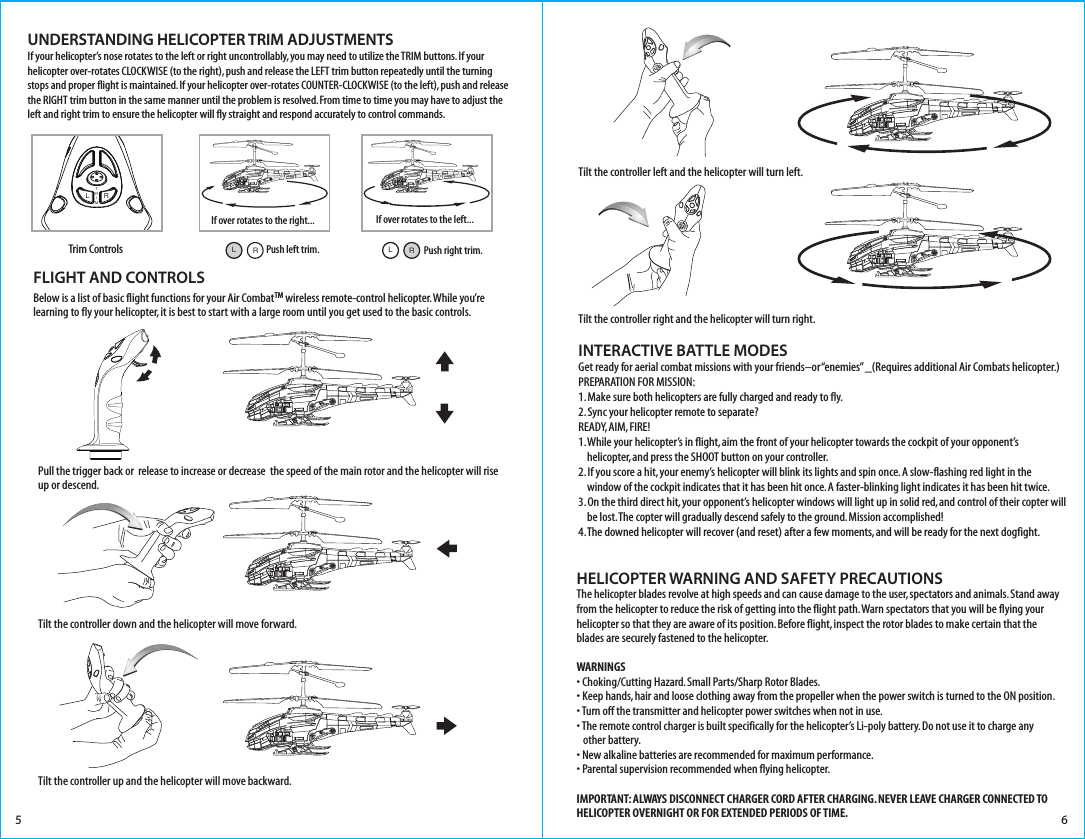 Trim ControlsUNDERSTANDING HELICOPTER TRIM ADJUSTMENTSIf your helicopter’s nose rotates to the left or right uncontrollably, you may need to utilize the TRIM buttons. If your helicopter over-rotates CLOCKWISE (to the right), push and release the LEFT trim button repeatedly until the turning stops and proper flight is maintained. If your helicopter over-rotates COUNTER-CLOCKWISE (to the left), push and release the RIGHT trim button in the same manner until the problem is resolved. From time to time you may have to adjust the left and right trim to ensure the helicopter will fly straight and respond accurately to control commands. 5 6FLIGHT AND CONTROLSBelow is a list of basic flight functions for your Air CombatTM wireless remote-control helicopter. While you’re learning to fly your helicopter, it is best to start with a large room until you get used to the basic controls. If over rotates to the right... If over rotates to the left...LTRIMRPush left trim.RLPush right trim.RLHELICOPTER WARNING AND SAFETY PRECAUTIONSThe helicopter blades revolve at high speeds and can cause damage to the user, spectators and animals. Stand away from the helicopter to reduce the risk of getting into the flight path. Warn spectators that you will be flying your helicopter so that they are aware of its position. Before flight, inspect the rotor blades to make certain that the blades are securely fastened to the helicopter.WARNINGS• Choking/Cutting Hazard. Small Parts/Sharp Rotor Blades.• Keep hands, hair and loose clothing away from the propeller when the power switch is turned to the ON position.• Turn off the transmitter and helicopter power switches when not in use.• The remote control charger is built specifically for the helicopter’s Li-poly battery. Do not use it to charge any    other battery.• New alkaline batteries are recommended for maximum performance.• Parental supervision recommended when flying helicopter.IMPORTANT: ALWAYS DISCONNECT CHARGER CORD AFTER CHARGING. NEVER LEAVE CHARGER CONNECTED TO HELICOPTER OVERNIGHT OR FOR EXTENDED PERIODS OF TIME.INTERACTIVE BATTLE MODESGet ready for aerial combat missions with your friends–or “enemies” _(Requires additional Air Combats helicopter.)PREPARATION FOR MISSION:1. Make sure both helicopters are fully charged and ready to fly.2. Sync your helicopter remote to separate?READY, AIM, FIRE!1. While your helicopter’s in flight, aim the front of your helicopter towards the cockpit of your opponent’s     helicopter, and press the SHOOT button on your controller.2. If you score a hit, your enemy’s helicopter will blink its lights and spin once. A slow-flashing red light in the     window of the cockpit indicates that it has been hit once. A faster-blinking light indicates it has been hit twice.3. On the third direct hit, your opponent’s helicopter windows will light up in solid red, and control of their copter will     be lost. The copter will gradually descend safely to the ground. Mission accomplished! 4. The downed helicopter will recover (and reset) after a few moments, and will be ready for the next dogfight.     Pull the trigger back or  release to increase or decrease  the speed of the main rotor and the helicopter will rise up or descend.Tilt the controller down and the helicopter will move forward.Tilt the controller left and the helicopter will turn left.Tilt the controller right and the helicopter will turn right.Tilt the controller up and the helicopter will move backward.