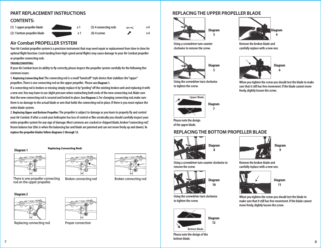 CONTENTS:(1)  1 upper propeller blade                                                        x 1                 (3) 4 connecting rods                  x 4(2) 1 bottom propeller blade                         x 1                (4) 4 screws                  x 4                          Air Combat PROPELLER SYSTEMYour Air Combat propeller system is a precision instrument that may need repair or replacement from time to time for optimal flight function. Crash landing from high-speed aerial flights may cause damage to your Air Combat propeller or propeller connecting rods. TROUBLESHOOTING:If your Air Combat loses its ability to fly correctly, please inspect the propeller system carefully for the following five common issues:1. Replacing Connecting Rod: The connecting rod is a small “handcuff” style device that stabilizes the “upper” propellers. There is one connecting rod on the upper propeller.  Please see Diagram 1. If a connecting rod is broken or missing simply replace it by “peeling” off the existing broken unit and replacing it with a new one. You may have to use slight pressure when reattaching both ends of the new connecting rod. Make sure that the new connecting rod is secured and locked in place. See Diagram 2. For changing connecting rod, make sure there is no damage to the actual blade or arm that holds the connecting rod in place. If there is you must replace the entire blade system.2. Replacing Upper and Bottom Propeller: The propeller is subject to damage as you learn to properly fly and control your Air Combat. If after a crash your helicopter has loss of control or flies erratically you should carefully inspect your entire propeller system for any sign of damage. Most common are: cracked or chipped blade, broken “connecting rod”, frozen balance bar (this is when the balancing bar and blade are jammed and can not move freely up and down). To replace the propeller blades follow diagrams 3 through 12.7 8Diagram3Diagram4REPLACING THE UPPER PROPELLER BLADEDiagram5Diagram6Upper BladeDiagram7Diagram8Diagram9REPLACING THE BOTTOM PROPELLER BLADEDiagram10Diagram11When you tighten the screw you should test the blade to make sure that it still has free movement. If the blade cannot move freely, slightly loosen the screw.Bottom BladeDiagram12Please note the design of the bottom blade.Please note the design of the upper blade.Using a screwdriver turn counter clockwise to remove the screw. Using the screwdriver turn clockwise to tighten the screw.Using a screwdriver turn counter clockwise to remove the screw. Remove the broken blade and carefully replace with a new one.Remove the broken blade and carefully replace with a new one.Using the screwdriver turn clockwise to tighten the screw.When you tighten the screw you should test the blade to make sure that it still has free movement. If the blade cannot move freely, slightly loosen the screw.Diagram 1Replacing Connecting Rods There is one propeller connecting rod on the upper propeller.Diagram 2Proper connectionReplacing connecting rodBroken connecting rod Broken connecting rodPART REPLACEMENT INSTRUCTIONS