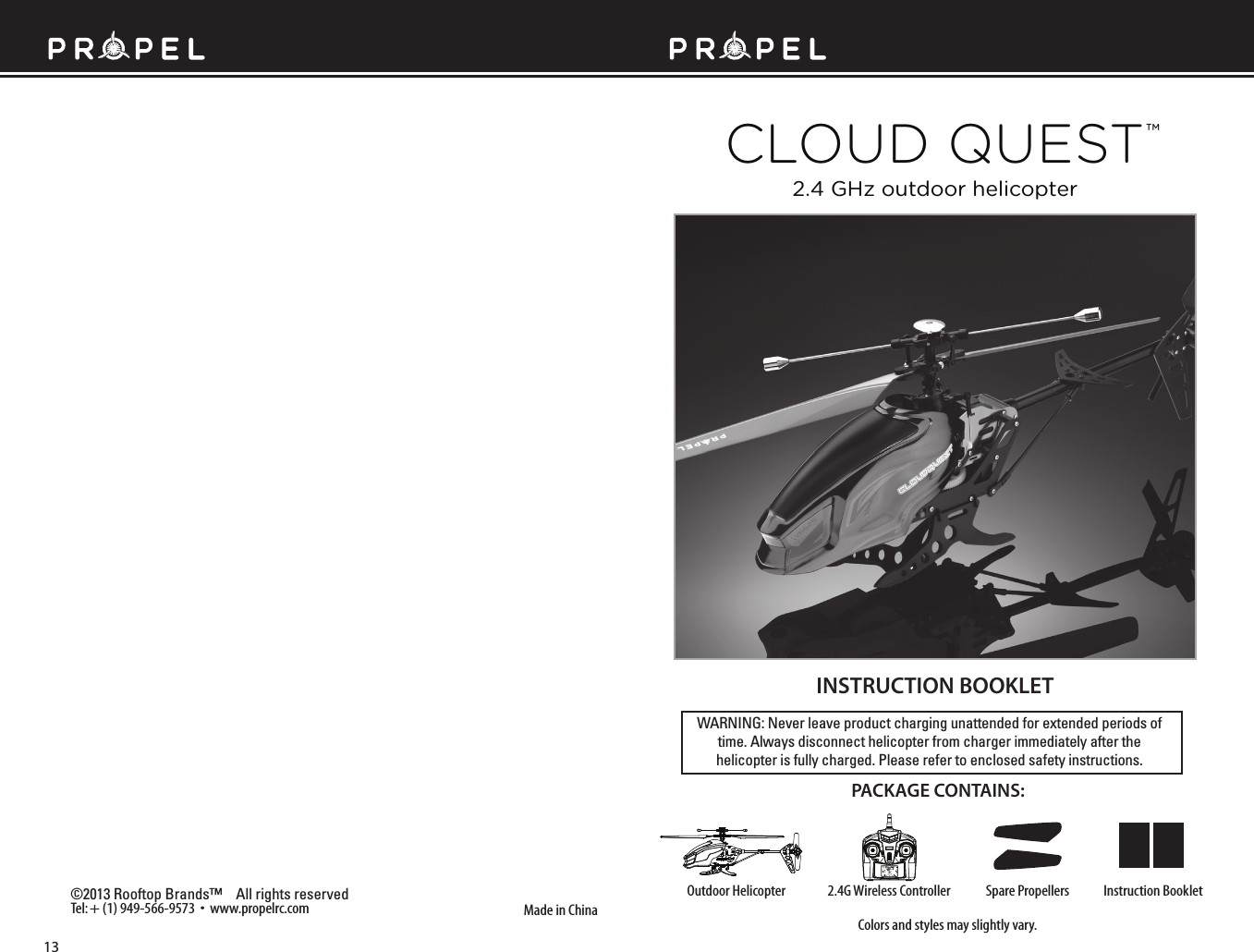 WARNING: Never leave product charging unattended for extended periods of time. Always disconnect helicopter from charger immediately after the helicopter is fully charged. Please refer to enclosed safety instructions.INSTRUCTION BOOKLETColors and styles may slightly vary.Made in China©2013 Rooftop Brands™    All rights reserved 4ELsWWWPROPELRCCOM PACKAGE CONTAINS:2.4G Wireless Controller )NSTRUCTION&quot;OOKLET3PARE0ROPELLERS/UTDOOR(ELICOPTERTMCLOUD QUEST2.4 GHz outdoor helicopter13
