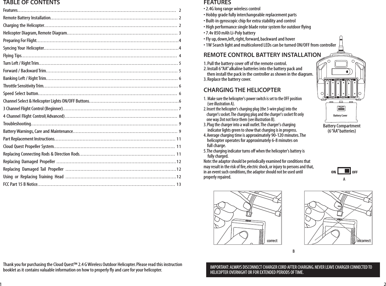 4HANKYOUFORPURCHASINGTHE#LOUD1UEST»&apos;7IRELESS/UTDOOR(ELICOPTER0LEASEREADTHISINSTRUCTIONBOOKLETASITCONTAINSVALUABLEINFORMATIONONHOWTOPROPERLYFLYANDCAREFORYOURHELICOPTERFEATURESs&apos;LONGRANGEWIRELESSCONTROLs(OBBYGRADEFULLYINTERCHANGEABLEREPLACEMENTPARTSs&quot;UILTINGYROSCOPICCHIPFOREXTRASTABILITYANDCONTROLs(IGHPERFORMANCESINGLEBLADEROTORSYSTEMFOROUTDOORFLYINGsVM!H,I0OLYBATTERYs&amp;LYUPDOWNLEFTRIGHTFORWARDBACKWARDANDHOVERs73EARCHLIGHTANDMULTICOLORED,%$SCANBETURNED/./&amp;&amp;FROMCONTROLLERREMOTE CONTROL BATTERY INSTALLATION0ULLTHEBATTERYCOVEROFFOFTHEREMOTECONTROL)NSTALLh!!vALKALINEBATTERIESINTOTHEBATTERYPACKANDTHENINSTALLTHEPACKINTHECONTROLLERASSHOWNINTHEDIAGRAM2EPLACETHEBATTERYCOVERCHARGING THE HELICOPTER1.  -AKESURETHEHELICOPTERgSPOWERSWITCHISSETTOTHE/&amp;&amp;POSITIONSEEILLUSTRATION!)NSERTTHEHELICOPTERgSCHARGINGPLUGTHEWIREPLUGINTOTHECHARGERgSSOCKET4HECHARGINGPLUGANDTHECHARGERgSSOCKETFITONLYONEWAY$OTNOTFORCETHEMSEEILLUSTRATION&quot;0LUGTHECHARGERINTOAWALLOUTLET4HECHARGERgSCHARGINGINDICATORLIGHTSGREENTOSHOWTHATCHARGINGISINPROGRESS!VERAGECHARGINGTIMEISAPPROXIMATELYMINUTES4HEHELICOPTEROPERATESFORAPPROXIMATELYMINUTESONFULLCHARGE4HECHARGINGINDICATORTURNSOFFWHENTHEHELICOPTERgSBATTERYISFULLYCHARGED.OTETHEADAPTORSHOULDBEPERIODICALLYEXAMINEDFORCONDITIONSTHATMAYRESULTINTHERISKOFFIREELECTRICSHOCKORINJURYTOPERSONSANDTHATINANEVENTSUCHCONDITIONSTHEADAPTORSHOULDNOTBEUSEDUNTILPROPERLYREPAIRED&quot;ATTERY#OMPARTMENTh!!vBATTERIESTABLE OF CONTENTS&amp;eatures.......................................................................................................... 22EMOTE&quot;ATTERY)NSTALLATION..................................................................................... 2#HARGINGTHE(ELICOPTER......................................................................................... 2(ELICOPTER$IAGRAM2EMOTE$IAGRAM.......................................................................... 30REPARING&amp;OR&amp;LIGHT...............................................................................................43YNCING9OUR(ELICOPTER..........................................................................................4&amp;LYING4IPS........................................................................................................ 44URN,EFT2IGHT4RIM............................................................................................. 5&amp;ORWARD&quot;ACKWARD4RIM........................................................................................ 5&quot;ANKING,EFT2IGHT4RIM........................................................................................ 6Throttle Sensitivity Trim.......................................................................................... 63PEED3ELECTBUTTON............................................................................................. 6#HANNEL3ELECT(ELICOPTER,IGHTS/./&amp;&amp;&quot;UTTONS............................................................6#HANNEL&amp;LIGHT#ONTROL&quot;EGINNER............................................................................. 7#HANNEL&amp;LIGHT#ONTROL(!DVANCED Troubleshooting.................................................................................................. 9&quot;ATTERY7ARNINGS#AREAND-AINTENANCE...................................................................... 90ART2EPLACEMENT)NSTRUCTIONS................................................................................. 11#LOUD1UEST0ROPELLER3YSTEM................................................................................. 112EPLACING#ONNECTING2ODS$IRECTION2ODS................................................................ 112EPLACING $AMAGED 0ROPELLER ................................................................................122EPLACING $AMAGED 4AIL 0ROPELLER ..........................................................................125SING OR 2EPLACING4RAINING (EAD ..........................................................................12&amp;##0ART&quot;.OTICE............................................................................................ 13&quot;ATTERY#OVERCORRECT!&quot;INCORRECT)-0/24!.4!,7!93$)3#/..%#4#(!2&apos;%2#/2$!&amp;4%2#(!2&apos;).&apos;.%6%2,%!6%#(!2&apos;%2#/..%#4%$4/(%,)#/04%2/6%2.)&apos;(4/2&amp;/2%84%.$%$0%2)/$3/&amp;4)-%1 2