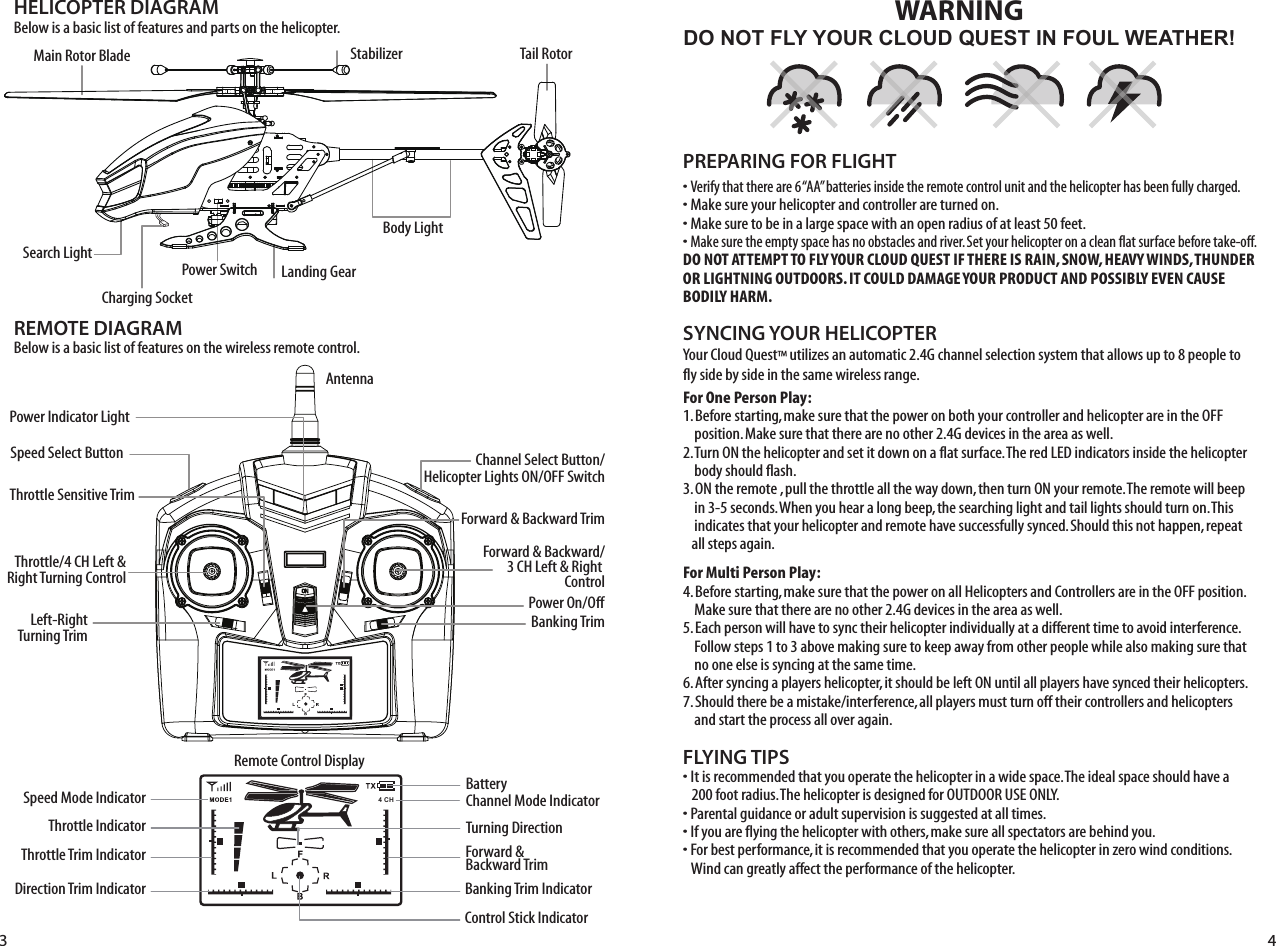 HELICOPTER DIAGRAM&quot;ELOWISABASICLISTOFFEATURESANDPARTSONTHEHELICOPTERREMOTE DIAGRAM&quot;ELOWISABASICLISTOFFEATURESONTHEWIRELESSREMOTECONTROLStabilizer,ANDING&apos;EAR#HARGING3OCKET3EARCH,IGHTTail Rotor&quot;ODY,IGHT0OWER3WITCH-AIN2OTOR&quot;LADEDO NOT FLY YOUR CLOUD QUEST IN FOUL WEATHER!WARNINGs6ERIFYTHATTHEREAREh!!vBATTERIESINSIDETHEREMOTECONTROLUNITANDTHEHELICOPTERHASBEENFULLYCHARGEDs-AKESUREYOURHELICOPTERANDCONTROLLERARETURNEDONs-AKESURETOBEINALARGESPACEWITHANOPENRADIUSOFATLEASTFEETs-AKESURETHEEMPTYSPACEHASNOOBSTACLESANDRIVER3ETYOURHELICOPTERONACLEANFLATSURFACEBEFORETAKEOFFDO NOT ATTEMPT TO FLY YOUR CLOUD QUEST IF THERE IS RAIN, SNOW, HEAVY WINDS, THUNDER OR LIGHTNING OUTDOORS. IT COULD DAMAGE YOUR PRODUCT AND POSSIBLY EVEN CAUSE BODILY HARM. FLYING TIPSs)TISRECOMMENDEDTHATYOUOPERATETHEHELICOPTERINAWIDESPACE4HEIDEALSPACESHOULDHAVEAFOOTRADIUS4HEHELICOPTERISDESIGNEDFOR/54$//253%/.,9s0ARENTALGUIDANCEORADULTSUPERVISIONISSUGGESTEDATALLTIMESs)FYOUAREFLYINGTHEHELICOPTERWITHOTHERSMAKESUREALLSPECTATORSAREBEHINDYOUs&amp;ORBESTPERFORMANCEITISRECOMMENDEDTHATYOUOPERATETHEHELICOPTERINZEROWINDCONDITIONS7INDCANGREATLYAFFECTTHEPERFORMANCEOFTHEHELICOPTERPREPARING FOR FLIGHT 9OUR#LOUD1UEST»UTILIZESANAUTOMATIC&apos;CHANNELSELECTIONSYSTEMTHATALLOWSUPTOPEOPLETOFLYSIDEBYSIDEINTHESAMEWIRELESSRANGEFor One Person Play:&quot;EFORESTARTINGMAKESURETHATTHEPOWERONBOTHYOURCONTROLLERANDHELICOPTERAREINTHE/&amp;&amp;POSITION-AKESURETHATTHEREARENOOTHER&apos;DEVICESINTHEAREAASWELL4URN/.THEHELICOPTERANDSETITDOWNONAFLATSURFACE4HERED,%$INDICATORSINSIDETHEHELICOPTERBODYSHOULDFLASH/.THEREMOTEPULLTHETHROTTLEALLTHEWAYDOWNTHENTURN/.YOURREMOTE4HEREMOTEWILLBEEPINSECONDS7HENYOUHEARALONGBEEPTHESEARCHINGLIGHTANDTAILLIGHTSSHOULDTURNON4HISINDICATESTHATYOURHELICOPTERANDREMOTEHAVESUCCESSFULLYSYNCED3HOULDTHISNOTHAPPENREPEATALLSTEPSAGAINFor Multi Person Play: &quot;EFORESTARTINGMAKESURETHATTHEPOWERONALL(ELICOPTERSAND#ONTROLLERSAREINTHE/&amp;&amp;POSITION-AKESURETHATTHEREARENOOTHER&apos;DEVICESINTHEAREAASWELL%ACHPERSONWILLHAVETOSYNCTHEIRHELICOPTERINDIVIDUALLYATADIFFERENTTIMETOAVOIDINTERFERENCE&amp;OLLOWSTEPSTOABOVEMAKINGSURETOKEEPAWAYFROMOTHERPEOPLEWHILEALSOMAKINGSURETHATNOONEELSEISSYNCINGATTHESAMETIME!FTERSYNCINGAPLAYERSHELICOPTERITSHOULDBELEFT/.UNTILALLPLAYERSHAVESYNCEDTHEIRHELICOPTERS3HOULDTHEREBEAMISTAKEINTERFERENCEALLPLAYERSMUSTTURNOFFTHEIRCONTROLLERSANDHELICOPTERSANDSTARTTHEPROCESSALLOVERAGAINSYNCING YOUR HELICOPTER !NTENNA0OWER)NDICATOR,IGHT3PEED3ELECT&quot;UTTONThrottle Sensitive Trim4HROTTLE#(,EFTRight Turning Control ,EFT2IGHTTurning Trim#HANNEL3ELECT&quot;UTTON(ELICOPTER,IGHTS/./&amp;&amp;3WITCH&amp;ORWARD&quot;ACKWARD4RIM&amp;ORWARD&quot;ACKWARD#(,EFT2IGHTControl0OWER/N/FF&quot;ANKING4RIM3PEED-ODE)NDICATOR4HROTTLE)NDICATOR4HROTTLE4RIM)NDICATOR$IRECTION4RIM)NDICATOR&quot;ATTERY#HANNEL-ODE)NDICATOR4URNING$IRECTION4 CH&amp;ORWARD&quot;ACKWARD4RIM&quot;ANKING4RIM)NDICATOR#ONTROL3TICK)NDICATOR2EMOTE#ONTROL$ISPLAY3 4