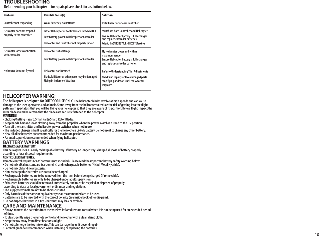 HELICOPTER WARNING:4HEHELICOPTERISDESIGNEDFOR/54$//253%/.,94HEHELICOPTERBLADESREVOLVEATHIGHSPEEDSANDCANCAUSEDAMAGETOTHEUSERSPECTATORSANDANIMALS3TANDAWAYFROMTHEHELICOPTERTOREDUCETHERISKOFGETTINGINTOTHEFLIGHTPATH7ARNSPECTATORSTHATYOUWILLBEFLYINGYOURHELICOPTERSOTHATTHEYAREAWAREOFITSPOSITION&quot;EFOREFLIGHTINSPECTTHEROTORBLADESTOMAKECERTAINTHATTHEBLADESARESECURELYFASTENEDTOTHEHELICOPTERWARNING!s#HOKING#UTTING(AZARD3MALL0ARTS3HARP2OTOR&quot;LADESs+EEPHANDSHAIRANDLOOSECLOTHINGAWAYFROMTHEPROPELLERWHENTHEPOWERSWITCHISTURNEDTOTHE/.POSITIONs4URNOFFTHETRANSMITTERANDHELICOPTERPOWERSWITCHESWHENNOTINUSEs4HEINCLUDEDCHARGERISBUILTSPECIFICALLYFORTHEHELICOPTERS,I0OLYBATTERY$ONOTUSEITTOCHARGEANYOTHERBATTERYs.EWALKALINEBATTERIESARERECOMMENDEDFORMAXIMUMPERFORMANCEs0ARENTALSUPERVISIONRECOMMENDEDWHENFLYINGHELICOPTERBATTERY WARNINGSRECHARGEABLE BATTERY:4HISHELICOPTERUSESA,I0OLYRECHARGEABLEBATTERY)FBATTERYNOLONGERSTAYSCHARGEDDISPOSEOFBATTERYPROPERLYACCORDINGTOLOCALDISPOSALREQUIREMENTSCONTROLLER BATTERIES:2EMOTECONTROLREQUIRESh!!vBATTERIESNOTINCLUDED0LEASEREADTHEIMPORTANTBATTERYSAFETYWARNINGBELOWs$ONOTMIXALKALINESTANDARDCARBONZINCANDRECHARGEABLEBATTERIES.ICKEL-ETAL(YDRIDEs$ONOTMIXOLDANDNEWBATTERIESs.ONRECHARGEABLEBATTERIESARENOTTOBERECHARGEDs2ECHARGEABLEBATTERIESARETOBEREMOVEDFROMTHEITEMBEFOREBEINGCHARGEDIFREMOVABLEs2ECHARGEABLEBATTERIESAREONLYTOBECHARGEDUNDERADULTSUPERVISIONs%XHAUSTEDBATTERIESSHOULDBEREMOVEDIMMEDIATELYANDMUSTBERECYCLEDORDISPOSEDOFPROPERLYACCORDINGTOSTATEORLOCALGOVERNMENTORDINANCESANDREGULATIONSs4HESUPPLYTERMINALSARENOTTOBESHORTCIRCUITEDs/NLYBATTERIESOFTHESAMEOREQUIVALENTTYPEASRECOMMENDEDARETOBEUSEDs&quot;ATTERIESARETOBEINSERTEDWITHTHECORRECTPOLARITYSEEINSIDEBOOKLETFORDIAGRAMs$ONOTDISPOSEBATTERIESINAFIREBATTERIESMAYLEAKOREXPLODECARE AND MAINTENANCEs!LWAYSREMOVETHEBATTERIESFROMTHEWIRELESSINFRAREDREMOTECONTROLWHENITISNOTBEINGUSEDFORANEXTENDEDPERIODOFTIMEs4OCLEANGENTLYWIPETHEREMOTECONTROLANDHELICOPTERWITHACLEANDAMPCLOTHs+EEPTHETOYAWAYFROMDIRECTHEATORSUNLIGHTs$ONOTSUBMERGETHETOYINTOWATER4HISCANDAMAGETHEUNITBEYONDREPAIRs0ARENTALGUIDANCERECOMMENDEDWHENINSTALLINGORREPLACINGTHEBATTERIESTROUBLESHOOTING&quot;EFORESENDINGYOURHELICOPTERINFORREPAIRPLEASECHECKFORASOLUTIONBELOWProblem#ONTROLLERNOTRESPONDING(ELICOPTERDOESNOTRESPONDPROPERLYTOTHECONTROLLER(ELICOPTERLOOSESCONNECTIONWITHCONTROLLER(ELICOPTERDOESNOTFLYWELLPossible Cause(s)7EAK&quot;ATTERIES.O&quot;ATTERIES%ITHER(ELICOPTEROR#ONTROLLERARESWITCHED/&amp;&amp;,OW&quot;ATTERYPOWERIN(ELICOPTEROR#ONTROLLER(ELICOPTERAND#ONTROLLERNOTPROPERLYSYNCED(ELICOPTER/UTOF2ANGE,OW&quot;ATTERYPOWERIN(ELICOPTEROR#ONTROLLER(ELICOPTERNOT4RIMMED&quot;LADE4AIL2OTOROROTHERPARTSMAYBEDAMAGED&amp;LYINGIN)NCLEMENT7EATHERSolution)NSTALLNEWBATTERIESINCONTROLLER3WITCH/.BOTH#ONTROLLERAND(ELICOPTER%NSURE(ELICOPTERBATTERYISFULLYCHARGEDANDREPLACECONTROLLERBATTERIES2EFERTOTHE39.#).&apos;9/52(%,)#/04%2SECTION&amp;LY(ELICOPTERCLOSERANDWITHINMAXIMUMRANGE%NSURE(ELICOPTERBATTERYISFULLYCHARGEDANDREPLACECONTROLLERBATTERIES2EFERTO5NDERSTANDING4RIM!DJUSTMENTS#HECKANDREPAIRREPLACEDAMAGEDPARTS3TOPFLYINGANDWAITUNTILTHEWEATHERIMPROVES9 10