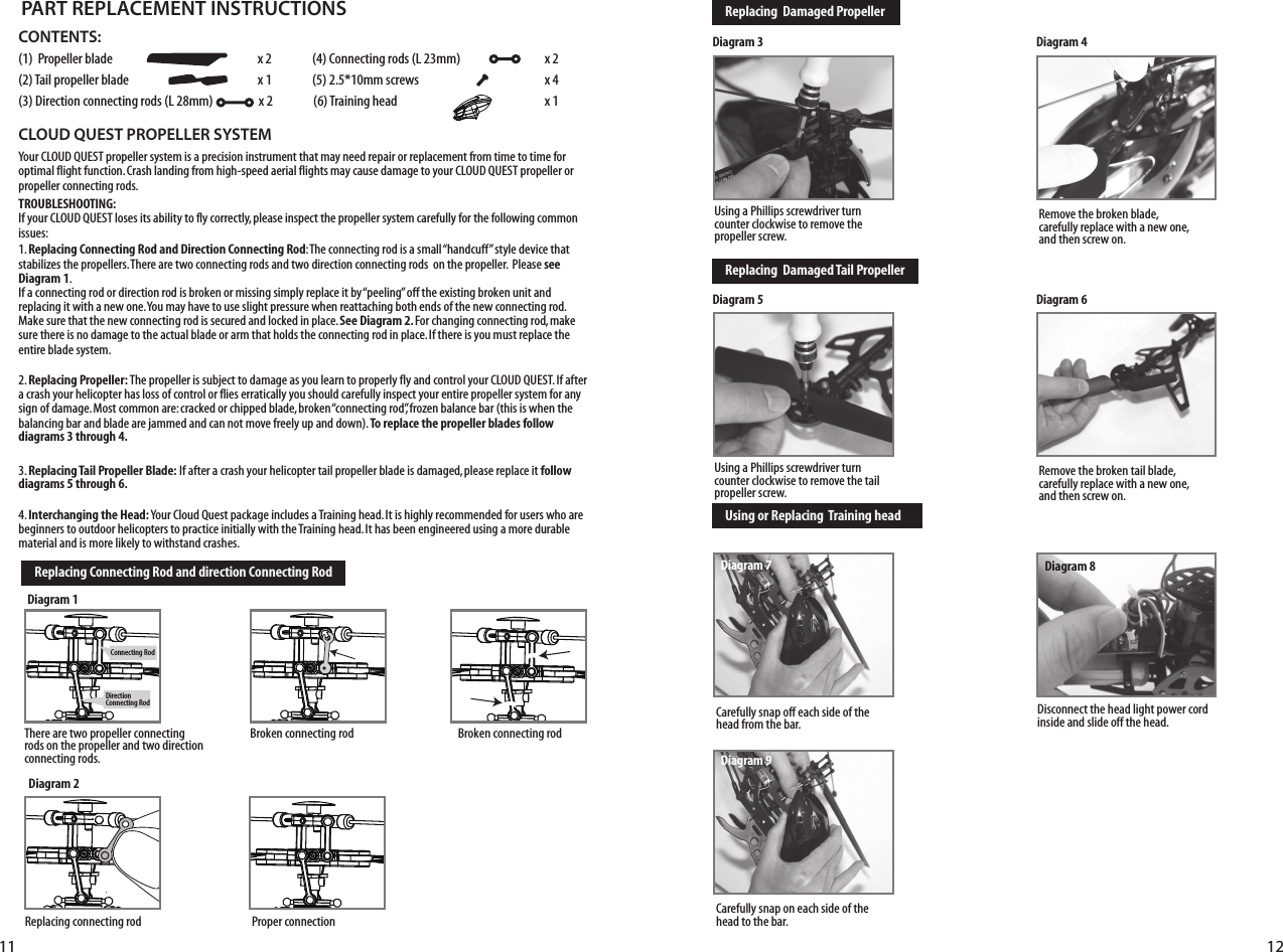#AREFULLYSNAPONEACHSIDEOFTHEhead to the bar.CONTENTS:0ROPELLERBLADE  X#ONNECTINGRODS,MM X4AILPROPELLERBLADE  XMMSCREWS  X$IRECTIONCONNECTINGRODS,MMX4RAININGHEAD  X               CLOUD QUEST PROPELLER SYSTEM9OUR#,/5$15%34PROPELLERSYSTEMISAPRECISIONINSTRUMENTTHATMAYNEEDREPAIRORREPLACEMENTFROMTIMETOTIMEFOROPTIMALFLIGHTFUNCTION#RASHLANDINGFROMHIGHSPEEDAERIALFLIGHTSMAYCAUSEDAMAGETOYOUR#,/5$15%34PROPELLERORPROPELLERCONNECTINGRODSTROUBLESHOOTING:)FYOUR#,/5$15%34LOSESITSABILITYTOFLYCORRECTLYPLEASEINSPECTTHEPROPELLERSYSTEMCAREFULLYFORTHEFOLLOWINGCOMMONissues:1. Replacing Connecting Rod and Direction Connecting Rod4HECONNECTINGRODISASMALLhHANDCUFFvSTYLEDEVICETHATSTABILIZESTHEPROPELLERS4HEREARETWOCONNECTINGRODSANDTWODIRECTIONCONNECTINGRODSONTHEPROPELLER0LEASEsee Diagram 1. )FACONNECTINGRODORDIRECTIONRODISBROKENORMISSINGSIMPLYREPLACEITBYhPEELINGvOFFTHEEXISTINGBROKENUNITANDREPLACINGITWITHANEWONE9OUMAYHAVETOUSESLIGHTPRESSUREWHENREATTACHINGBOTHENDSOFTHENEWCONNECTINGROD-AKESURETHATTHENEWCONNECTINGRODISSECUREDANDLOCKEDINPLACESee Diagram 2. &amp;ORCHANGINGCONNECTINGRODMAKESURETHEREISNODAMAGETOTHEACTUALBLADEORARMTHATHOLDSTHECONNECTINGRODINPLACE)FTHEREISYOUMUSTREPLACETHEentire blade system.2. Replacing Propeller:4HEPROPELLERISSUBJECTTODAMAGEASYOULEARNTOPROPERLYFLYANDCONTROLYOUR#,/5$15%34)FAFTERACRASHYOURHELICOPTERHASLOSSOFCONTROLORFLIESERRATICALLYYOUSHOULDCAREFULLYINSPECTYOURENTIREPROPELLERSYSTEMFORANYSIGNOFDAMAGE-OSTCOMMONARECRACKEDORCHIPPEDBLADEBROKENhCONNECTINGRODvFROZENBALANCEBARTHISISWHENTHEBALANCINGBARANDBLADEAREJAMMEDANDCANNOTMOVEFREELYUPANDDOWNTo replace the propeller blades follow diagrams 3 through 4.3. Replacing Tail Propeller Blade:)FAFTERACRASHYOURHELICOPTERTAILPROPELLERBLADEISDAMAGEDPLEASEREPLACEITfollow diagrams 5 through 6.4. Interchanging the Head:9OUR#LOUD1UESTPACKAGEINCLUDESA4RAININGHEAD)TISHIGHLYRECOMMENDEDFORUSERSWHOAREBEGINNERSTOOUTDOORHELICOPTERSTOPRACTICEINITIALLYWITHTHE4RAININGHEAD)THASBEENENGINEEREDUSINGAMOREDURABLEMATERIALANDISMORELIKELYTOWITHSTANDCRASHESPART REPLACEMENT INSTRUCTIONSDiagram 1Replacing Connecting Rod and direction Connecting RodReplacing  Damaged PropellerReplacing  Damaged Tail PropellerUsing or Replacing  Training head&quot;ROKENCONNECTINGROD4HEREARETWOPROPELLERCONNECTINGRODSONTHEPROPELLERANDTWODIRECTIONCONNECTINGRODSDiagram 3 Diagram 4Diagram 5 Diagram 6&quot;ROKENCONNECTINGRODDiagram 20ROPERCONNECTION2EPLACINGCONNECTINGROD5SINGA0HILLIPSSCREWDRIVERTURNCOUNTERCLOCKWISETOREMOVETHEPROPELLERSCREW2EMOVETHEBROKENBLADECAREFULLYREPLACEWITHANEWONEANDTHENSCREWON5SINGA0HILLIPSSCREWDRIVERTURNCOUNTERCLOCKWISETOREMOVETHETAILPROPELLERSCREW2EMOVETHEBROKENTAILBLADECAREFULLYREPLACEWITHANEWONEANDTHENSCREWON#AREFULLYSNAPOFFEACHSIDEOFTHEHEADFROMTHEBAR$ISCONNECTTHEHEADLIGHTPOWERCORDINSIDEANDSLIDEOFFTHEHEADDiagram 7 Diagram 8Diagram 9$IRECTION#ONNECTING2OD#ONNECTING2OD11 12