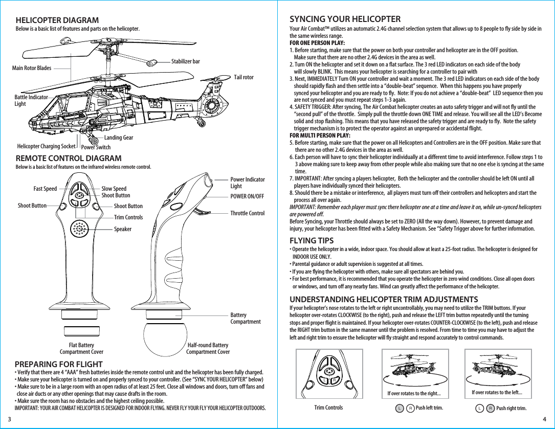 Trim ControlsUNDERSTANDING HELICOPTER TRIM ADJUSTMENTSIf your helicopter’s nose rotates to the left or right uncontrollably, you may need to utilize the TRIM buttons. If your helicopter over-rotates CLOCKWISE (to the right), push and release the LEFT trim button repeatedly until the turning stops and proper flight is maintained. If your helicopter over-rotates COUNTER-CLOCKWISE (to the left), push and release the RIGHT trim button in the same manner until the problem is resolved. From time to time you may have to adjust the left and right trim to ensure the helicopter will fly straight and respond accurately to control commands. HELICOPTER DIAGRAMBelow is a basic list of features and parts on the helicopter.REMOTE CONTROL DIAGRAMBelow is a basic list of features on the infrared wireless remote control.Stabilizer barTail rotorLanding GearMain Rotor Blades• Verify that there are 4 “AAA” fresh batteries inside the remote control unit and the helicopter has been fully charged.• Make sure your helicopter is turned on and properly synced to your controller. (See “SYNC YOUR HELICOPTER” below)• Make sure to be in a large room with an open radius of at least 25 feet. Close all windows and doors, turn off fans and   close air ducts or any other openings that may cause drafts in the room.• Make sure the room has no obstacles and the highest ceiling possible.IMPORTANT: YOUR AIR COMBAT HELICOPTER IS DESIGNED FOR INDOOR FLYING. NEVER FLY YOUR FLY YOUR HELICOPTER OUTDOORS.Your Air Combat™ utilizes an automatic 2.4G channel selection system that allows up to 8 people to fly side by side in the same wireless range.FOR ONE PERSON PLAY:1. Before starting, make sure that the power on both your controller and helicopter are in the OFF position.     Make sure that there are no other 2.4G devices in the area as well. 2. Turn ON the helicopter and set it down on a flat surface. The 3 red LED indicators on each side of the body     will slowly BLINK.  This means your helicopter is searching for a controller to pair with3. Next, IMMEDIATELY Turn ON your controller and wait a moment. The 3 red LED indicators on each side of the body     should rapidly flash and then settle into a “double-beat” sequence.  When this happens you have properly     synced your helicopter and you are ready to fly.  Note: If you do not achieve a “double-beat”  LED sequence then you     are not synced and you must repeat steps 1-3 again. 4. SAFETY TRIGGER: After syncing, The Air Combat helicopter creates an auto safety trigger and will not fly until the     “second pull” of the throttle.  Simply pull the throttle down ONE TIME and release. You will see all the LED’s Become     solid and stop flashing. This means that you have released the safety trigger and are ready to fly.  Note the safety     trigger mechanism is to protect the operator against an unprepared or accidental flight. FOR MULTI PERSON PLAY: 5. Before starting, make sure that the power on all Helicopters and Controllers are in the OFF position. Make sure that      there are no other 2.4G devices in the area as well.6. Each person will have to sync their helicopter individually at a different time to avoid interference. Follow steps 1 to      3 above making sure to keep away from other people while also making sure that no one else is syncing at the same      time. 7. IMPORTANT: After syncing a players helicopter,  Both the helicopter and the controller should be left ON until all     players have individually synced their helicopters. 8. Should there be a mistake or interference,  all players must turn off their controllers and helicopters and start the     process all over again.  IMPORTANT: Remember each player must sync there helicopter one at a time and leave it on, while un-synced helicopters are powered off. Before Syncing, your Throttle should always be set to ZERO (All the way down). However, to prevent damage and injury, your helicopter has been fitted with a Safety Mechanism. See “Safety Trigger above for further information.FLYING TIPS• Operate the helicopter in a wide, indoor space. You should allow at least a 25-foot radius. The helicopter is designed for    INDOOR USE ONLY. • Parental guidance or adult supervision is suggested at all times.• If you are flying the helicopter with others, make sure all spectators are behind you.• For best performance, it is recommended that you operate the helicopter in zero wind conditions. Close all open doors    or windows, and turn off any nearby fans. Wind can greatly affect the performance of the helicopter.SYNCING YOUR HELICOPTER PREPARING FOR FLIGHT 3 4If over rotates to the right... If over rotates to the left...LTRIMRPush left trim.RLPush right trim.RLHelicopter Charging Socket Power SwitchBattle Indicator LightPower IndicatorLightShoot ButtonTrim ControlsPOWER ON/OFFThrottle ControlBattery CompartmentSlow SpeedShoot ButtonFast SpeedShoot ButtonSpeakerFlat BatteryCompartment CoverHalf-round BatteryCompartment Cover