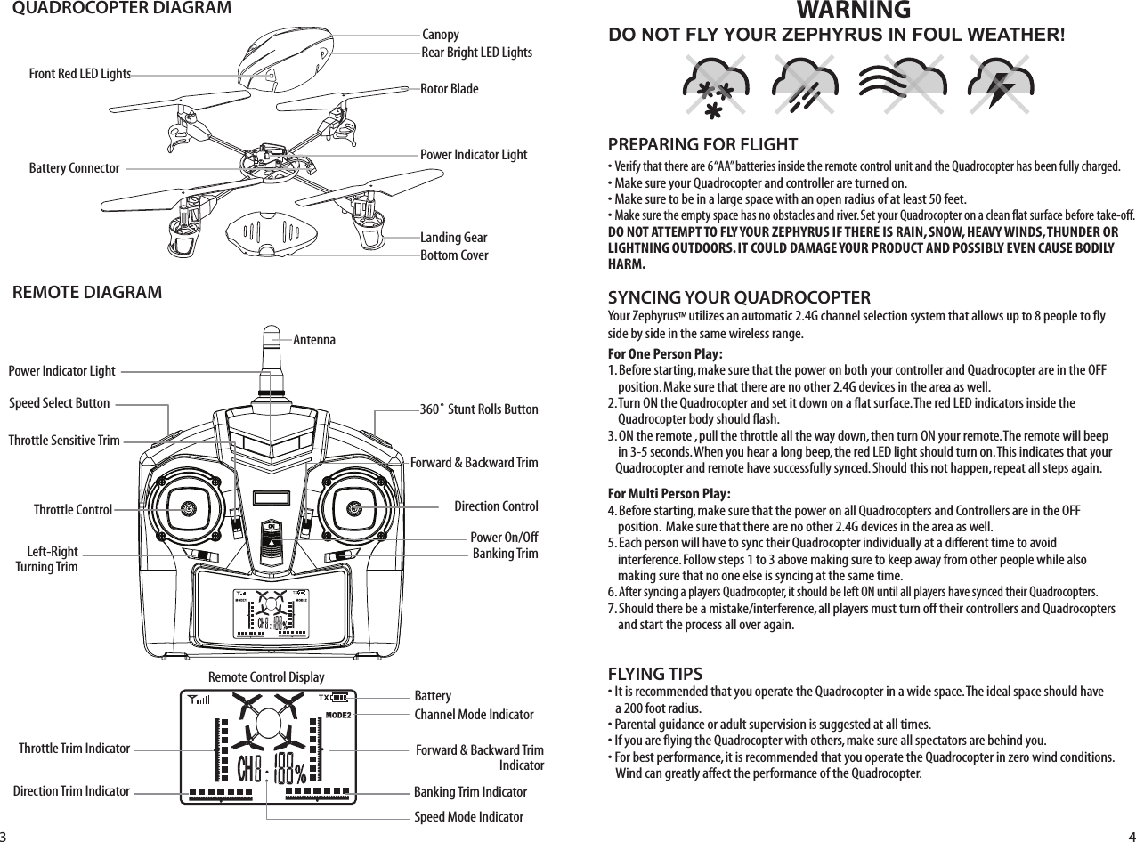 QUADROCOPTER DIAGRAMREMOTE DIAGRAMLanding GearPower Indicator LightBattery ConnectorFront Red LED LightsBottom CoverRotor BladeCanopyRear Bright LED LightsDO NOT FLY YOUR ZEPHYRUS IN FOUL WEATHER!WARNING• Verify that there are 6 “AA” batteries inside the remote control unit and the Quadrocopter has been fully charged.• Make sure your Quadrocopter and controller are turned on. • Make sure to be in a large space with an open radius of at least 50 feet. • Make sure the empty space has no obstacles and river. Set your Quadrocopter on a clean flat surface before take-off.DO NOT ATTEMPT TO FLY YOUR ZEPHYRUS IF THERE IS RAIN, SNOW, HEAVY WINDS, THUNDER OR LIGHTNING OUTDOORS. IT COULD DAMAGE YOUR PRODUCT AND POSSIBLY EVEN CAUSE BODILY HARM. FLYING TIPS• It is recommended that you operate the Quadrocopter in a wide space. The ideal space should have    a 200 foot radius. • Parental guidance or adult supervision is suggested at all times.• If you are flying the Quadrocopter with others, make sure all spectators are behind you.• For best performance, it is recommended that you operate the Quadrocopter in zero wind conditions.    Wind can greatly affect the performance of the Quadrocopter.PREPARING FOR FLIGHT Your Zephyrus™ utilizes an automatic 2.4G channel selection system that allows up to 8 people to fly side by side in the same wireless range.For One Person Play:1. Before starting, make sure that the power on both your controller and Quadrocopter are in the OFF     position. Make sure that there are no other 2.4G devices in the area as well. 2. Turn ON the Quadrocopter and set it down on a flat surface. The red LED indicators inside the     Quadrocopter body should flash.3. ON the remote , pull the throttle all the way down, then turn ON your remote. The remote will beep     in 3-5 seconds. When you hear a long beep, the red LED light should turn on. This indicates that your    Quadrocopter and remote have successfully synced. Should this not happen, repeat all steps again. For Multi Person Play: 4. Before starting, make sure that the power on all Quadrocopters and Controllers are in the OFF     position.  Make sure that there are no other 2.4G devices in the area as well.5. Each person will have to sync their Quadrocopter individually at a different time to avoid       interference. Follow steps 1 to 3 above making sure to keep away from other people while also     making sure that no one else is syncing at the same time. 6. After syncing a players Quadrocopter, it should be left ON until all players have synced their Quadrocopters. 7. Should there be a mistake/interference, all players must turn off their controllers and Quadrocopters     and start the process all over again. SYNCING YOUR QUADROCOPTER AntennaPower Indicator Light Speed Select ButtonThrottle Sensitive TrimThrottle Control Left-RightTurning Trim360˚ Stunt Rolls ButtonForward &amp; Backward TrimForward &amp; Backward TrimIndicatorDirection ControlPower On/OffBanking TrimThrottle Trim IndicatorDirection Trim IndicatorBatteryChannel Mode IndicatorBanking Trim IndicatorSpeed Mode IndicatorRemote Control Display3 4