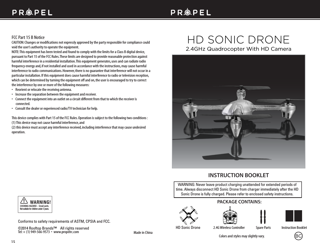 WARNING: Never leave product charging unattended for extended periods of time. Always disconnect HD Sonic Drone from charger immediately after the HD Sonic Drone is fully charged. Please refer to enclosed safety instructions.INSTRUCTION BOOKLETColors and styles may slightly vary.Made in ChinaConforms to safety requirements of ASTM, CPSIA and FCC. ©2014 Rooftop Brands™    All rights reserved Tel: + (1) 949-566-9573  •  www.propelrc.com CHOKING HAZARD - Small parts. Not suitable for children under 3 years.WARNING!PACKAGE CONTAINS:2.4G Wireless Controller Instruction BookletSpare PartsHD Sonic DroneFCC Part 15 B NoticeCAUTION: Changes or modifications not expressly approved by the party responsible for compliance could void the user’s authority to operate the equipment.NOTE: This equipment has been tested and found to comply with the limits for a Class B digital device, pursuant to Part 15 of the FCC Rules. These limits are designed to provide reasonable protection against harmful interference in a residential installation. This equipment generates, uses and can radiate radio frequency energy and, if not installed and used in accordance with the instructions, may cause harmful interference to radio communications. However, there is no guarantee that interference will not occur in a particular installation. If this equipment does cause harmful interference to radio or television reception, which can be determined by turning the equipment off and on, the user is encouraged to try to correct the interference by one or more of the following measures:•    Reorient or relocate the receiving antenna.•    Increase the separation between the equipment and receiver.•    Connect the equipment into an outlet on a circuit different from that to which the receiver is       connected.•    Consult the dealer or experienced radio/TV technician for help.This device complies with Part 15 of the FCC Rules. Operation is subject to the following two conditions : (1) This device may not cause harmful interference, and(2) this device must accept any interference received, including interference that may cause undesired operation.15HD SONIC DRONE2.4GHz Quadrocopter With HD CameraBC