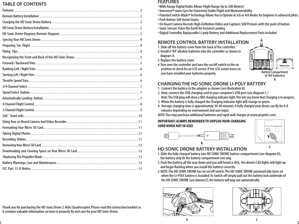 Thank you for purchasing the HD Sonic Drone 2.4Ghz Quadrocopter. Please read this instruction booklet as it contains valuable information on how to properly fly and care for your HD Sonic Drone.FEATURES• Wide Range Digital Radio Allows Flight Range Up to 200 Meters!• InvesenseTM 6axis Gyro for Extremely Stable Flight and Maneuverability• Patented Switch-BladeTM Technology Allows You to Operate in 3ch or 4ch Modes for beginner to advanced pilots.• Push Button 360 Aerial Stunts• On Board Camera Records High-Definition Video and Captures Still Pictures with the push of button• Sonic Sensors Pulse the Earth for Assisted Landing• Digital Controller, Replaceable Li-poly Battery and Additional Replacement Parts Included.REMOTE CONTROL BATTERY INSTALLATION1. Slide off the battery cover from the back of the controller.2. Install 6 “AA” alkaline batteries into the controller as shown in     diagram A.3. Replace the battery cover.4. Turn over the controller and turn the on/off switch to the on      position to check for an LCD screen. If the LCD screen turns on      you have installed your batteries properly.  Battery Compartment(6 “AA” batteries)TABLE OF CONTENTSFeatures............................................................................................................ 2Remote Battery Installation....................................................................................... 2Charging the HD Sonic Drone Battery............................................................................ 2HD Sonic Drone Battery Installation...............................................................................2HD Sonic Drone Diagram, Remote Diagram......................................................................3Syncing Your HD Sonic Drone......................................................................................4Preparing  For  Flight...............................................................................................4Flying  Tips..........................................................................................................4Recognizing the Front and Back of the HD Sonic Drone.........................................................5Forward / Backward Trim.......................................................................................... 5Banking Left / Right Trim.......................................................................................... 6Turning Left / Right Trim........................................................................................... 6Throttle Speed Trim................................................................................................ 63/4 Channel Select................................................................................................. 7Speed Select  button............................................................................................... 7Automatically Landing  button....................................................................................74 Channel Flight Control........................................................................................... 83 Channel Flight Control........................................................................................... 9360˚ Stunt rolls...................................................................................................10Using Your on Board Camera And Video Recorder..............................................................11Formatting Your Micro SD Card..................................................................................11Taking Digital Photos.............................................................................................11Recording Videos.................................................................................................11Removing Your Micro SD Card....................................................................................12Downloading and Clearing Space on Your Micro SD Card.....................................................12 Replacing The Propeller Blade...................................................................................13Battery Warnings, Care and Maintenance...................................................................... 13FCC Part 15 B Notice............................................................................................ 15Battery CoverLi-PolyBatteryBattery Lock1 2CHARGING THE HD SONIC DRONE LI-POLY BATTERY1.  Connect the battery to the adaptor as shown (see illustration B). 2.  Next, connect the USB charging cord to your computer’s USB port (see diagram C )     Note: The USB plug will show a RED charging indicator light. This lets you know that Charging is in progress.3.  When the battery is fully charged the Charging indicator light will change to green.4.  Average charging time is approximately 30-40 minutes. A fully charged your drone can fly for 6-8      minutes depending on environment and user input. NOTE: You may purchase additional batteries and rapid wall charges at www.propelrc.com.C.B.A.HD SONIC DRONE BATTERY INSTALLATION1. Slide the fully charged battery into HD SONIC DRONE battery compartment (see diagram D),    the battery only fit the battery compartment one way.2. Push the battery all the way down and you will heard a click,  the drone’s LED lights will light up     and begin flashing when you install the battery correctly.3. NOTE: The HD SONIC DRONE has no on/off switch. The HD SONIC DRONE automatically turns on      when the Li-POLY battery is installed. To Switch off simply pull out the battery lock underside of      the HD SONIC DRONE (see diaram E), the battery will pop out automatically.EDIMPORTANT: ALWAYS REMEMBER TO UNPLUG YOUR CHARGING CORD WHEN NOT IN USE!1.5 V AA1.5 V AA1.5 V AA1.5 V AA1.5 V AA1.5 V AA