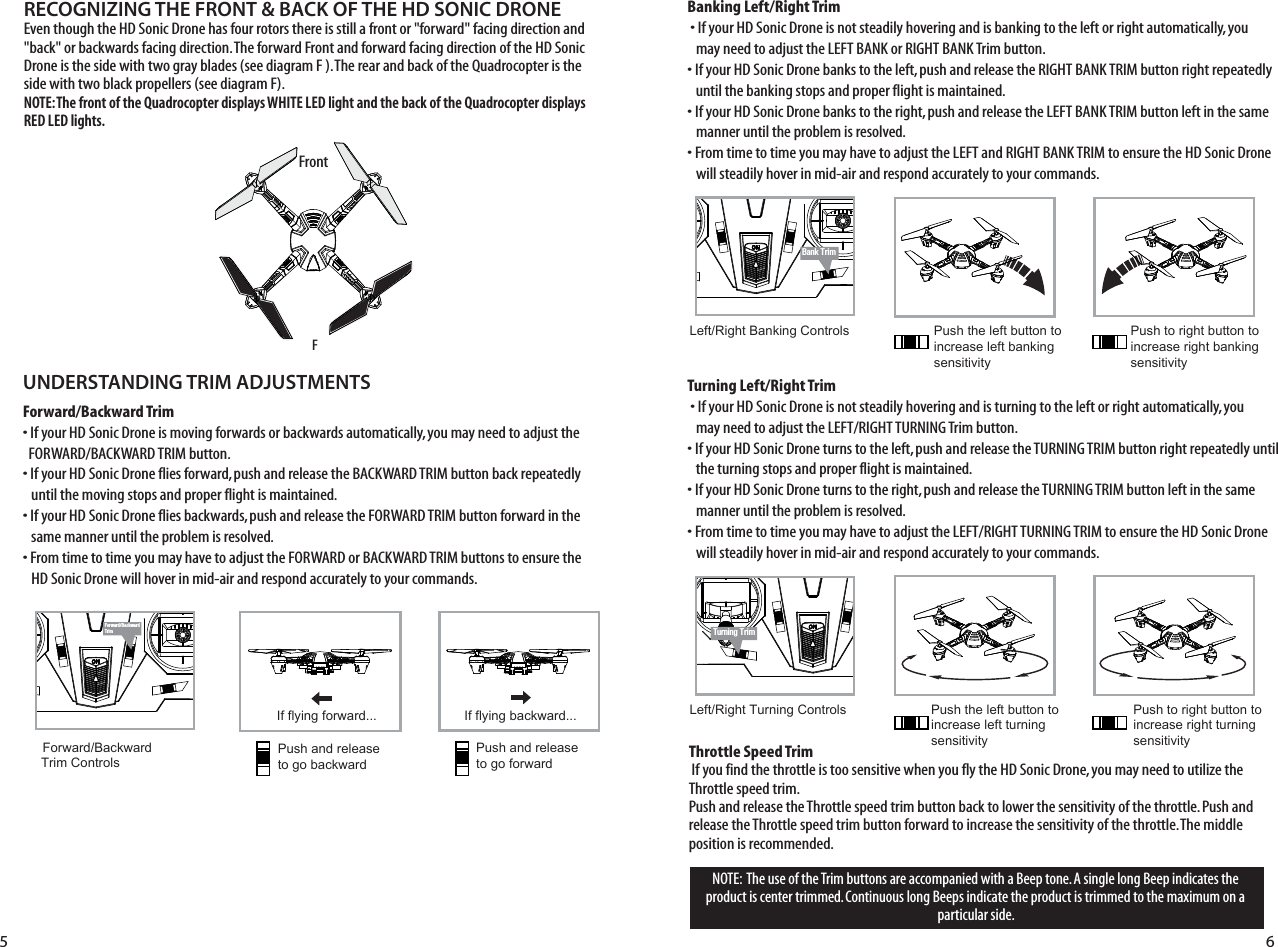 NOTE:  The use of the Trim buttons are accompanied with a Beep tone. A single long Beep indicates the product is center trimmed. Continuous long Beeps indicate the product is trimmed to the maximum on a particular side.UNDERSTANDING TRIM ADJUSTMENTSForward/Backward Trim• If your HD Sonic Drone is moving forwards or backwards automatically, you may need to adjust the     FORWARD/BACKWARD TRIM button. • If your HD Sonic Drone flies forward, push and release the BACKWARD TRIM button back repeatedly    until the moving stops and proper flight is maintained. • If your HD Sonic Drone flies backwards, push and release the FORWARD TRIM button forward in the    same manner until the problem is resolved.• From time to time you may have to adjust the FORWARD or BACKWARD TRIM buttons to ensure the   HD Sonic Drone will hover in mid-air and respond accurately to your commands.Banking Left/Right Trim�• If your HD Sonic Drone is not steadily hovering and is banking to the left or right automatically, you    may need to adjust the LEFT BANK or RIGHT BANK Trim button. • If your HD Sonic Drone banks to the left, push and release the RIGHT BANK TRIM button right repeatedly    until the banking stops and proper flight is maintained. • If your HD Sonic Drone banks to the right, push and release the LEFT BANK TRIM button left in the same      manner until the problem is resolved. • From time to time you may have to adjust the LEFT and RIGHT BANK TRIM to ensure the HD Sonic Drone   will steadily hover in mid-air and respond accurately to your commands.RECOGNIZING THE FRONT &amp; BACK OF THE HD SONIC DRONEEven though the HD Sonic Drone has four rotors there is still a front or &quot;forward&quot; facing direction and &quot;back&quot; or backwards facing direction. The forward Front and forward facing direction of the HD Sonic Drone is the side with two gray blades (see diagram F ). The rear and back of the Quadrocopter is the side with two black propellers (see diagram F). NOTE: The front of the Quadrocopter displays WHITE LED light and the back of the Quadrocopter displays RED LED lights.Forward/BackwardTrimBank TrimTurning TrimForward/Backward  Trim ControlsPush and release to go backwardIf flying forward... If flying backward...Push and releaseto go forwardLeft/Right Banking Controls Push the left button to increase left bankingsensitivityPush to right button to increase right bankingsensitivity5 6FrontFTurning Left/Right Trim�• If your HD Sonic Drone is not steadily hovering and is turning to the left or right automatically, you    may need to adjust the LEFT/RIGHT TURNING Trim button. • If your HD Sonic Drone turns to the left, push and release the TURNING TRIM button right repeatedly until    the turning stops and proper flight is maintained. • If your HD Sonic Drone turns to the right, push and release the TURNING TRIM button left in the same      manner until the problem is resolved. • From time to time you may have to adjust the LEFT/RIGHT TURNING TRIM to ensure the HD Sonic Drone    will steadily hover in mid-air and respond accurately to your commands.Left/Right Turning Controls Push the left button to increase left turningsensitivityPush to right button to increase right turningsensitivityThrottle Speed Trim�If you find the throttle is too sensitive when you fly the HD Sonic Drone, you may need to utilize the Throttle speed trim.Push and release the Throttle speed trim button back to lower the sensitivity of the throttle. Push and release the Throttle speed trim button forward to increase the sensitivity of the throttle. The middle position is recommended.