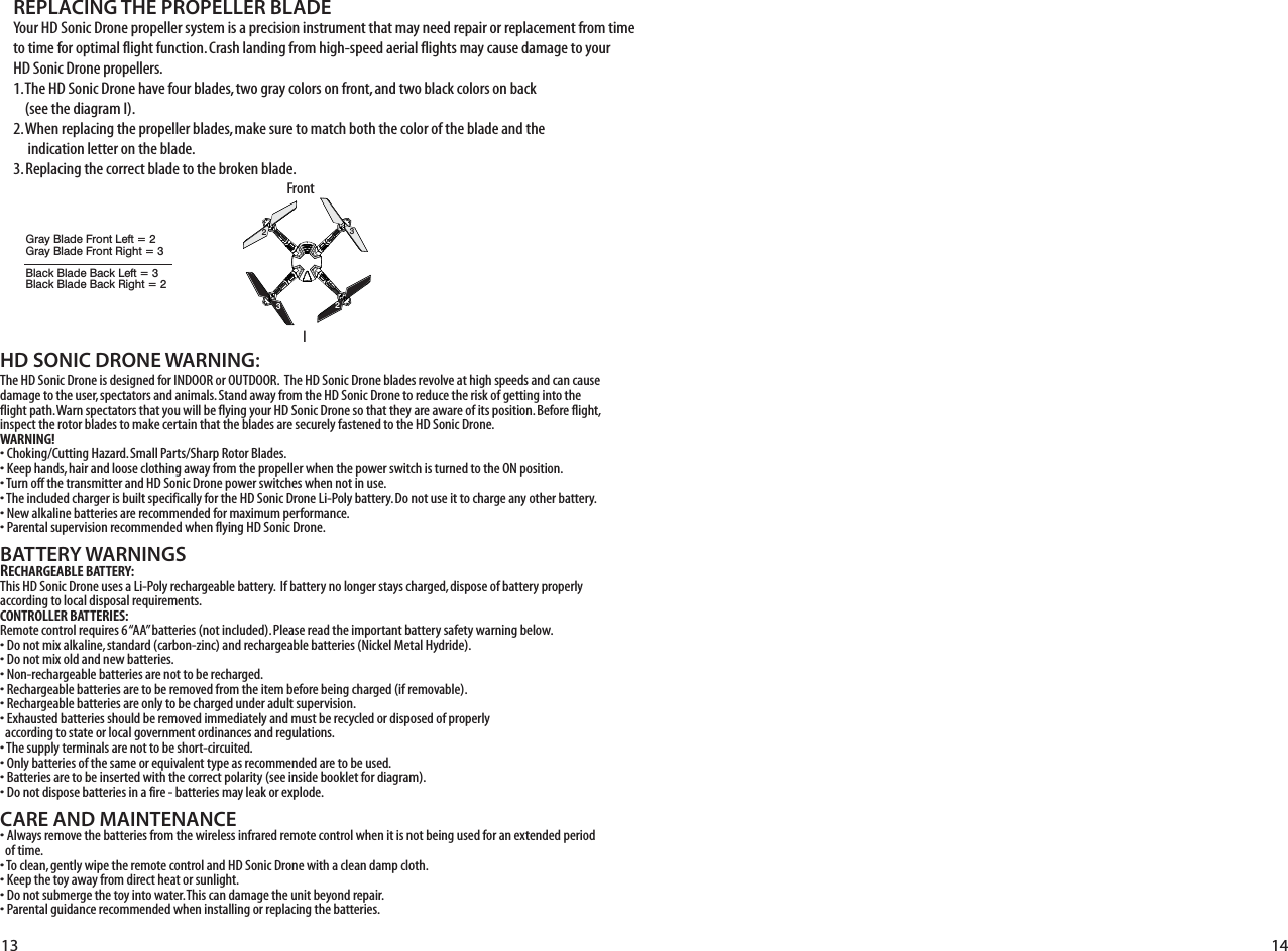 HD SONIC DRONE WARNING:The HD Sonic Drone is designed for INDOOR or OUTDOOR.  The HD Sonic Drone blades revolve at high speeds and can cause damage to the user, spectators and animals. Stand away from the HD Sonic Drone to reduce the risk of getting into the flight path. Warn spectators that you will be flying your HD Sonic Drone so that they are aware of its position. Before flight, inspect the rotor blades to make certain that the blades are securely fastened to the HD Sonic Drone.WARNING!• Choking/Cutting Hazard. Small Parts/Sharp Rotor Blades.• Keep hands, hair and loose clothing away from the propeller when the power switch is turned to the ON position.• Turn off the transmitter and HD Sonic Drone power switches when not in use.• The included charger is built specifically for the HD Sonic Drone Li-Poly battery. Do not use it to charge any other battery.• New alkaline batteries are recommended for maximum performance.• Parental supervision recommended when flying HD Sonic Drone.BATTERY WARNINGSRECHARGEABLE BATTERY:This HD Sonic Drone uses a Li-Poly rechargeable battery.  If battery no longer stays charged, dispose of battery properly according to local disposal requirements.CONTROLLER BATTERIES:Remote control requires 6 “AA” batteries (not included). Please read the important battery safety warning below.• Do not mix alkaline, standard (carbon-zinc) and rechargeable batteries (Nickel Metal Hydride).• Do not mix old and new batteries.• Non-rechargeable batteries are not to be recharged.• Rechargeable batteries are to be removed from the item before being charged (if removable).• Rechargeable batteries are only to be charged under adult supervision.• Exhausted batteries should be removed immediately and must be recycled or disposed of properly   according to state or local government ordinances and regulations.• The supply terminals are not to be short-circuited.• Only batteries of the same or equivalent type as recommended are to be used.• Batteries are to be inserted with the correct polarity (see inside booklet for diagram).• Do not dispose batteries in a fire - batteries may leak or explode.CARE AND MAINTENANCE• Always remove the batteries from the wireless infrared remote control when it is not being used for an extended period   of time.• To clean, gently wipe the remote control and HD Sonic Drone with a clean damp cloth.• Keep the toy away from direct heat or sunlight.• Do not submerge the toy into water. This can damage the unit beyond repair.• Parental guidance recommended when installing or replacing the batteries.REPLACING THE PROPELLER BLADE13 14Your HD Sonic Drone propeller system is a precision instrument that may need repair or replacement from time to time for optimal flight function. Crash landing from high-speed aerial flights may cause damage to your HD Sonic Drone propellers.1. The HD Sonic Drone have four blades, two gray colors on front, and two black colors on back     (see the diagram I).2. When replacing the propeller blades, make sure to match both the color of the blade and the      indication letter on the blade.3. Replacing the correct blade to the broken blade.IFrontFRGray Blade Front Left = 2Gray Blade Front Right = 3Black Blade Back Left = 3Black Blade Back Right = 22233