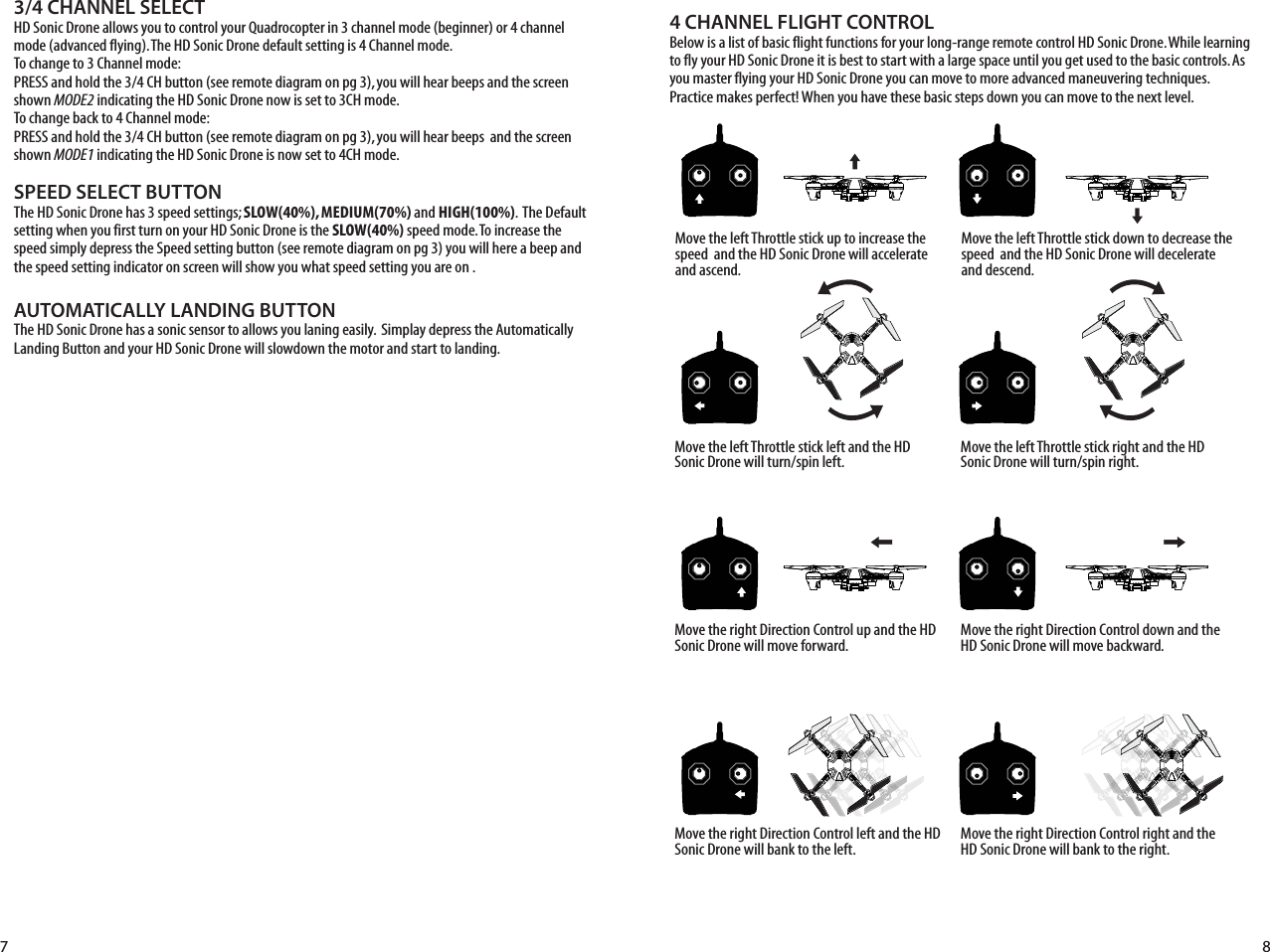 SPEED SELECT BUTTONThe HD Sonic Drone has 3 speed settings; SLOW(40%), MEDIUM(70%) and HIGH(100%).  The Default setting when you first turn on your HD Sonic Drone is the SLOW(40%) speed mode. To increase the speed simply depress the Speed setting button (see remote diagram on pg 3) you will here a beep and the speed setting indicator on screen will show you what speed setting you are on . AUTOMATICALLY LANDING BUTTONThe HD Sonic Drone has a sonic sensor to allows you laning easily.  Simplay depress the Automatically Landing Button and your HD Sonic Drone will slowdown the motor and start to landing.4 CHANNEL FLIGHT CONTROLBelow is a list of basic flight functions for your long-range remote control HD Sonic Drone. While learning to fly your HD Sonic Drone it is best to start with a large space until you get used to the basic controls. As you master flying your HD Sonic Drone you can move to more advanced maneuvering techniques. Practice makes perfect! When you have these basic steps down you can move to the next level.3/4 CHANNEL SELECTHD Sonic Drone allows you to control your Quadrocopter in 3 channel mode (beginner) or 4 channel mode (advanced flying). The HD Sonic Drone default setting is 4 Channel mode. To change to 3 Channel mode: PRESS and hold the 3/4 CH button (see remote diagram on pg 3), you will hear beeps and the screen shown MODE2 indicating the HD Sonic Drone now is set to 3CH mode. To change back to 4 Channel mode: PRESS and hold the 3/4 CH button (see remote diagram on pg 3), you will hear beeps  and the screen shown MODE1 indicating the HD Sonic Drone is now set to 4CH mode. Move the left Throttle stick up to increase the speed  and the HD Sonic Drone will accelerate and ascend.Move the left Throttle stick down to decrease the speed  and the HD Sonic Drone will decelerate and descend.Move the left Throttle stick left and the HD Sonic Drone will turn/spin left. Move the left Throttle stick right and the HD Sonic Drone will turn/spin right.Move the right Direction Control up and the HD Sonic Drone will move forward.Move the right Direction Control down and the HD Sonic Drone will move backward.Move the right Direction Control left and the HD Sonic Drone will bank to the left.Move the right Direction Control right and the HD Sonic Drone will bank to the right.7 8