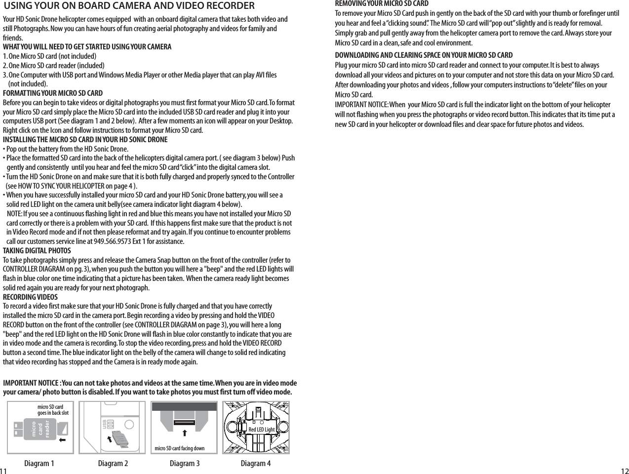 11 12Your HD Sonic Drone helicopter comes equipped  with an onboard digital camera that takes both video and still Photographs. Now you can have hours of fun creating aerial photography and videos for family and friends. WHAT YOU WILL NEED TO GET STARTED USING YOUR CAMERA1. One Micro SD card (not included)2. One Micro SD card reader (included)3. One Computer with USB port and Windows Media Player or other Media player that can play AVI files    (not included).FORMATTING YOUR MICRO SD CARDBefore you can begin to take videos or digital photographs you must first format your Micro SD card. To format your Micro SD card simply place the Micro SD card into the included USB SD card reader and plug it into your computers USB port (See diagram 1 and 2 below).  After a few moments an icon will appear on your Desktop. Right click on the Icon and follow instructions to format your Micro SD card.INSTALLING THE MICRO SD CARD IN YOUR HD SONIC DRONE• Pop out the battery from the HD Sonic Drone. • Place the formatted SD card into the back of the helicopters digital camera port. ( see diagram 3 below) Push     gently and consistently  until you hear and feel the micro SD card “click” into the digital camera slot. • Turn the HD Sonic Drone on and make sure that it is both fully charged and properly synced to the Controller   (see HOW TO SYNC YOUR HELICOPTER on page 4 ). • When you have successfully installed your micro SD card and your HD Sonic Drone battery, you will see a      solid red LED light on the camera unit belly(see camera indicator light diagram 4 below).    NOTE: If you see a continuous flashing light in red and blue this means you have not installed your Micro SD     card correctly or there is a problem with your SD card.  If this happens first make sure that the product is not    in Video Record mode and if not then please reformat and try again. If you continue to encounter problems     call our customers service line at 949.566.9573 Ext 1 for assistance.TAKING DIGITAL PHOTOSTo take photographs simply press and release the Camera Snap button on the front of the controller (refer to CONTROLLER DIAGRAM on pg. 3), when you push the button you will here a &quot;beep&quot; and the red LED lights will flash in blue color one time indicating that a picture has been taken.  When the camera ready light becomes solid red again you are ready for your next photograph.RECORDING VIDEOS To record a video first make sure that your HD Sonic Drone is fully charged and that you have correctly installed the micro SD card in the camera port. Begin recording a video by pressing and hold the VIDEO RECORD button on the front of the controller (see CONTROLLER DIAGRAM on page 3), you will here a long &quot;beep&quot; and the red LED light on the HD Sonic Drone will flash in blue color constantly to indicate that you are in video mode and the camera is recording. To stop the video recording, press and hold the VIDEO RECORD button a second time. The blue indicator light on the belly of the camera will change to solid red indicating that video recording has stopped and the Camera is in ready mode again.USING YOUR ON BOARD CAMERA AND VIDEO RECORDERRed LED Lightmicro SD card facing downmicro SD card  goes in back slotDiagram 4Diagram 3Diagram 2Diagram 1IMPORTANT NOTICE : You can not take photos and videos at the same time. When you are in video mode your camera/ photo button is disabled. If you want to take photos you must first turn off video mode.REMOVING YOUR MICRO SD CARDTo remove your Micro SD Card push in gently on the back of the SD card with your thumb or forefinger until you hear and feel a “clicking sound”.  The Micro SD card will “pop out” slightly and is ready for removal. Simply grab and pull gently away from the helicopter camera port to remove the card. Always store your Micro SD card in a clean, safe and cool environment.DOWNLOADING AND CLEARING SPACE ON YOUR MICRO SD CARDPlug your micro SD card into micro SD card reader and connect to your computer. It is best to always download all your videos and pictures on to your computer and not store this data on your Micro SD card. After downloading your photos and videos , follow your computers instructions to “delete” files on your Micro SD card.IMPORTANT NOTICE: When  your Micro SD card is full the indicator light on the bottom of your helicopter will not flashing when you press the photographs or video record button. This indicates that its time put a new SD card in your helicopter or download files and clear space for future photos and videos.