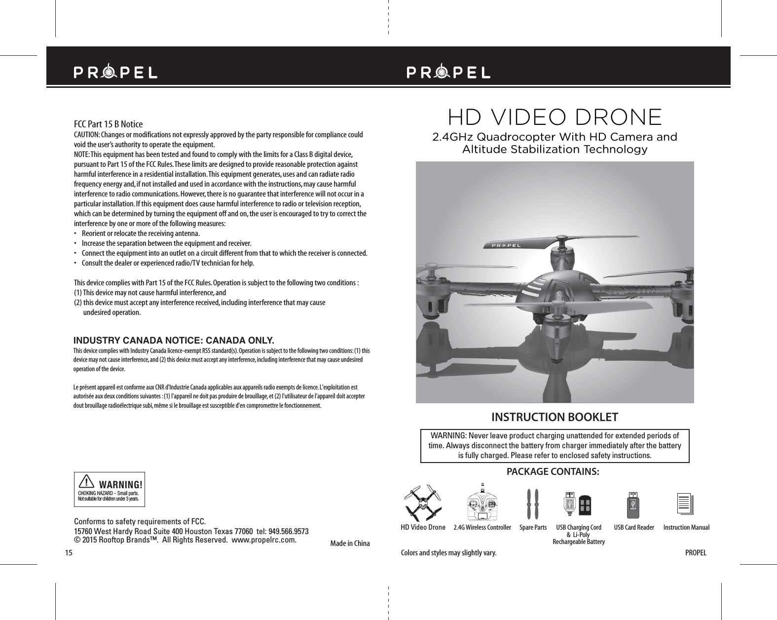 Made in ChinaConforms to safety requirements of FCC. 15760 West Hardy Road Suite 400 Houston Texas 77060  tel: 949.566.9573  © 2015 Rooftop Brands™.  All Rights Reserved.  www.propelrc.com.CHOKING HAZARD - Small parts. Not suitable for children under 3 years.WARNING!15WARNING: Never leave product charging unattended for extended periods oftime. Always disconnect the battery from charger immediately after the batteryis fully charged. Please refer to enclosed safety instructions.INSTRUCTION BOOKLETPACKAGE CONTAINS:Colors and styles may slightly vary.FCC Part 15 B NoticeCAUTION: Changes or modifications not expressly approved by the party responsible for compliance could void the user’s authority to operate the equipment.NOTE: This equipment has been tested and found to comply with the limits for a Class B digital device, pursuant to Part 15 of the FCC Rules. These limits are designed to provide reasonable protection against harmful interference in a residential installation. This equipment generates, uses and can radiate radio frequency energy and, if not installed and used in accordance with the instructions, may cause harmful interference to radio communications. However, there is no guarantee that interference will not occur in a particular installation. If this equipment does cause harmful interference to radio or television reception, which can be determined by turning the equipment off and on, the user is encouraged to try to correct the interference by one or more of the following measures:•    Reorient or relocate the receiving antenna.•    Increase the separation between the equipment and receiver.•    Connect the equipment into an outlet on a circuit different from that to which the receiver is connected.•    Consult the dealer or experienced radio/TV technician for help.This device complies with Part 15 of the FCC Rules. Operation is subject to the following two conditions : (1) This device may not cause harmful interference, and(2) this device must accept any interference received, including interference that may cause     undesired operation.2.4G Wireless Controller Instruction ManualSpare Parts USB Card ReaderHD Video DroneHD VIDEO DRONE2.4GHz Quadrocopter With HD Camera andAltitude Stabilization TechnologyPROPELUSB Charging Cord&amp;  Li-Poly Rechargeable BatteryINDUSTRY CANADA NOTICE: CANADA ONLY.This device complies with Industry Canada licence-exempt RSS standard(s). Operation is subject to the following two conditions: (1) this device may not cause interference, and (2) this device must accept any interference, including interference that may cause undesired operation of the device.Le présent appareil est conforme aux CNR d&apos;Industrie Canada applicables aux appareils radio exempts de licence. L&apos;exploitation est autorisée aux deux conditions suivantes : (1) l&apos;appareil ne doit pas produire de brouillage, et (2) l&apos;utilisateur de l&apos;appareil doit accepter dout brouillage radioélectrique subi, même si le brouillage est susceptible d&apos;en compromettre le fonctionnement.