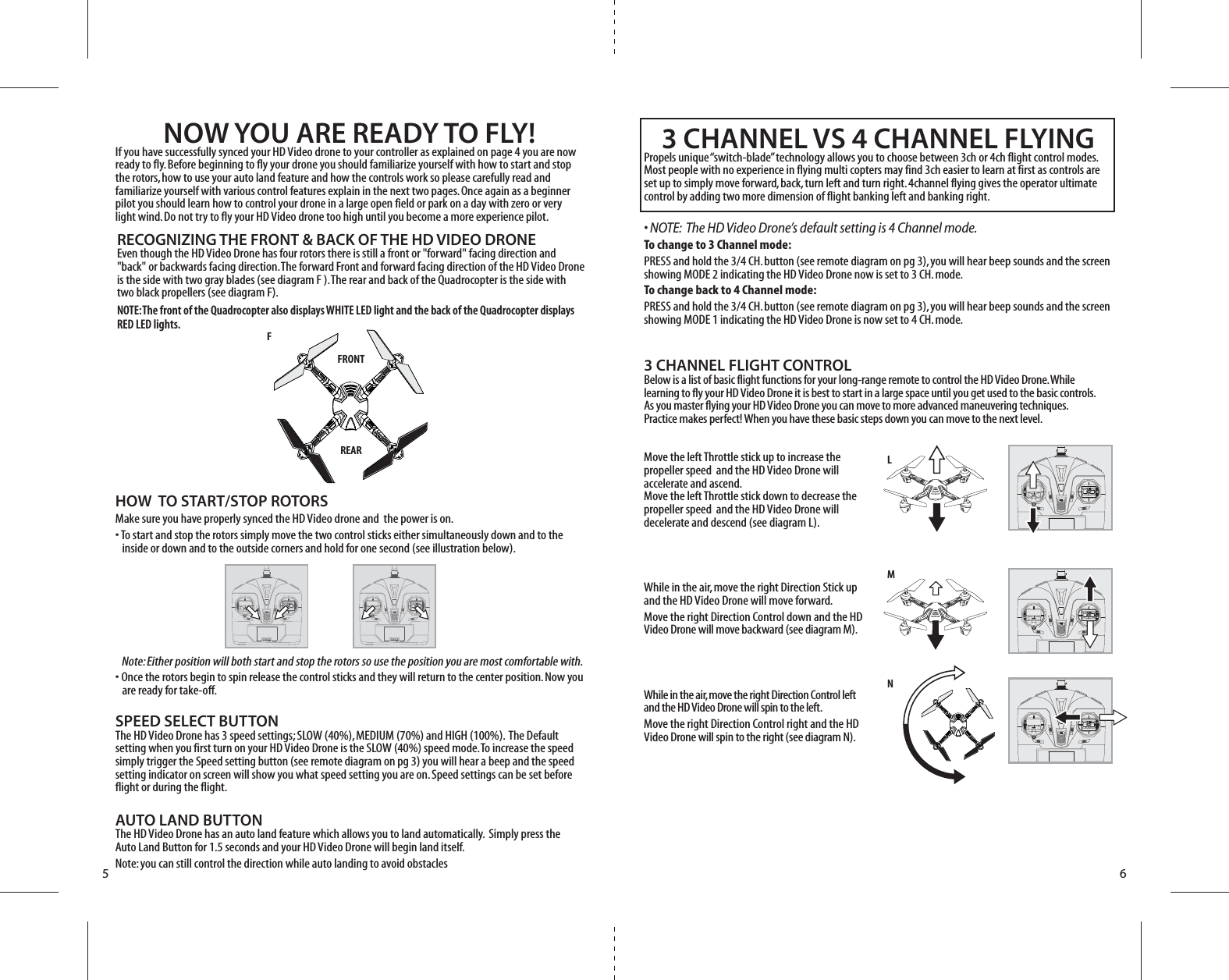 5 6FFRONTREAR LMN3 CHANNEL FLIGHT CONTROLBelow is a list of basic flight functions for your long-range remote to control the HD Video Drone. While learning to fly your HD Video Drone it is best to start in a large space until you get used to the basic controls. As you master flying your HD Video Drone you can move to more advanced maneuvering techniques. Practice makes perfect! When you have these basic steps down you can move to the next level.Move the left Throttle stick up to increase the propeller speed  and the HD Video Drone will accelerate and ascend. Move the left Throttle stick down to decrease the propeller speed  and the HD Video Drone will decelerate and descend (see diagram L).While in the air, move the right Direction Stick up and the HD Video Drone will move forward.Move the right Direction Control down and the HD Video Drone will move backward (see diagram M).While in the air, move the right Direction Control left and the HD Video Drone will spin to the left.Move the right Direction Control right and the HD Video Drone will spin to the right (see diagram N).3 CHANNEL VS 4 CHANNEL FLYINGPropels unique “switch-blade” technology allows you to choose between 3ch or 4ch flight control modes. Most people with no experience in flying multi copters may find 3ch easier to learn at first as controls are set up to simply move forward, back, turn left and turn right. 4channel flying gives the operator ultimate control by adding two more dimension of flight banking left and banking right.• NOTE:  The HD Video Drone’s default setting is 4 Channel mode. To change to 3 Channel mode: PRESS and hold the 3/4 CH. button (see remote diagram on pg 3), you will hear beep sounds and the screen showing MODE 2 indicating the HD Video Drone now is set to 3 CH. mode. To change back to 4 Channel mode: PRESS and hold the 3/4 CH. button (see remote diagram on pg 3), you will hear beep sounds and the screen showing MODE 1 indicating the HD Video Drone is now set to 4 CH. mode. NOW YOU ARE READY TO FLY!If you have successfully synced your HD Video drone to your controller as explained on page 4 you are now ready to fly. Before beginning to fly your drone you should familiarize yourself with how to start and stop the rotors, how to use your auto land feature and how the controls work so please carefully read and familiarize yourself with various control features explain in the next two pages. Once again as a beginner pilot you should learn how to control your drone in a large open field or park on a day with zero or very light wind. Do not try to fly your HD Video drone too high until you become a more experience pilot.RECOGNIZING THE FRONT &amp; BACK OF THE HD VIDEO DRONEEven though the HD Video Drone has four rotors there is still a front or &quot;forward&quot; facing direction and &quot;back&quot; or backwards facing direction. The forward Front and forward facing direction of the HD Video Drone is the side with two gray blades (see diagram F ). The rear and back of the Quadrocopter is the side with two black propellers (see diagram F). NOTE: The front of the Quadrocopter also displays WHITE LED light and the back of the Quadrocopter displays RED LED lights.HOW  TO START/STOP ROTORSMake sure you have properly synced the HD Video drone and  the power is on. • To start and stop the rotors simply move the two control sticks either simultaneously down and to the    inside or down and to the outside corners and hold for one second (see illustration below). • Once the rotors begin to spin release the control sticks and they will return to the center position. Now you     are ready for take-off.SPEED SELECT BUTTONThe HD Video Drone has 3 speed settings; SLOW (40%), MEDIUM (70%) and HIGH (100%).  The Default setting when you first turn on your HD Video Drone is the SLOW (40%) speed mode. To increase the speed simply trigger the Speed setting button (see remote diagram on pg 3) you will hear a beep and the speed setting indicator on screen will show you what speed setting you are on. Speed settings can be set before flight or during the flight. AUTO LAND BUTTONThe HD Video Drone has an auto land feature which allows you to land automatically.  Simply press the Auto Land Button for 1.5 seconds and your HD Video Drone will begin land itself. Note: you can still control the direction while auto landing to avoid obstaclesNote: Either position will both start and stop the rotors so use the position you are most comfortable with.