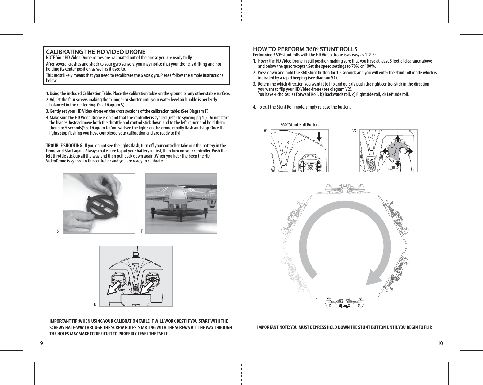 910360˚Stunt Roll ButtonV2V1UTSHOW TO PERFORM 360º STUNT ROLLSPerforming 360º stunt rolls with the HD Video Drone is as easy as 1-2-3:1.  Hover the HD Video Drone in still position making sure that you have at least 5 feet of clearance above     and below the quadrocopter, Set the speed settings to 70% or 100%.2.  Press down and hold the 360 stunt button for 1.5 seconds and you will enter the stunt roll mode which is     indicated by a rapid beeping (see diagram V1).3.  Determine which direction you want it to flip and quickly push the right control stick in the direction     you want to flip your HD Video drone (see diagram V2).     You have 4 choices  a) Forward Roll,  b) Backwards roll,  c) Right side roll,  d) Left side roll.      4.  To exit the Stunt Roll mode, simply release the button.CALIBRATING THE HD VIDEO DRONENOTE: Your HD Video Drone comes pre-calibrated out of the box so you are ready to fly.After several crashes and shock to your gyro sensors, you may notice that your drone is drifting and not holding its center position as well as it used to. This most likely means that you need to recalibrate the 6 axis gyro. Please follow the simple instructions below.1. Using the included Calibration Table: Place the calibration table on the ground or any other stable surface. 2. Adjust the four screws making them longer or shorter until your water level air bubble is perfectly       balanced in the center ring. (See Diagram S).3. Gently set your HD Video drone on the cross sections of the calibration table: (See Diagram T).4. Make sure the HD Video Drone is on and that the controller is synced (refer to syncing pg 4. ). Do not start      the blades. Instead move both the throttle and control stick down and to the left corner and hold them       there for 5 seconds(See Diagram U). You will see the lights on the drone rapidly flash and stop. Once the       lights stop flashing you have completed your calibration and are ready to fly!TROUBLE SHOOTING:  If you do not see the lights flash, turn off your controller take out the battery in the Drone and Start again. Always make sure to put your battery in first, then turn on your controller. Push the left throttle stick up all the way and then pull back down again. When you hear the beep the HD VideoDrone is synced to the controller and you are ready to calibrate.    IMPORTANT TIP: WHEN USING YOUR CALIBRATION TABLE IT WILL WORK BEST IF YOU START WITH THE SCREWS HALF-WAY THROUGH THE SCREW HOLES. STARTING WITH THE SCREWS ALL THE WAY THROUGH THE HOLES MAY MAKE IT DIFFICULT TO PROPERLY LEVEL THE TABLEIMPORTANT NOTE: YOU MUST DEPRESS HOLD DOWN THE STUNT BUTTON UNTIL YOU BEGIN TO FLIP. 