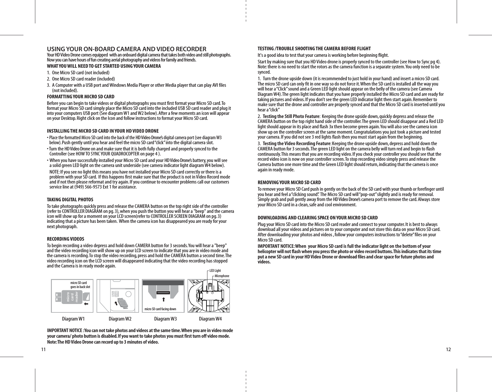 LED LightMicrophonemicro SD card facing downmicro SD card  goes in back slotDiagram W4Diagram W3Diagram W2Diagram W111 12IMPORTANT NOTICE : You can not take photos and videos at the same time. When you are in video mode your camera/ photo button is disabled. If you want to take photos you must first turn off video mode. Note: The HD Video Drone can record up to 3 minutes of video.USING YOUR ON-BOARD CAMERA AND VIDEO RECORDERYour HD Video Drone comes equipped  with an onboard digital camera that takes both video and still photographs. Now you can have hours of fun creating aerial photography and videos for family and friends. WHAT YOU WILL NEED TO GET STARTED USING YOUR CAMERA1.  One Micro SD card (not included) 2.  One Micro SD card reader (included)3.  A Computer with a USB port and Windows Media Player or other Media player that can play AVI files   (not included).FORMATTING YOUR MICRO SD CARDBefore you can begin to take videos or digital photographs you must first format your Micro SD card. To format your Micro SD card simply place the Micro SD card into the included USB SD card reader and plug it into your computers USB port (See diagram W1 and W2 below). After a few moments an icon will appear on your Desktop. Right click on the Icon and follow instructions to format your Micro SD card.INSTALLING THE MICRO SD CARD IN YOUR HD VIDEO DRONE• Place the formatted Micro SD card into the back of the HD Video Drone’s digital camera port (see diagram W3   below). Push gently until you hear and feel the micro SD card “click” into the digital camera slot. • Turn the HD Video Drone on and make sure that it is both fully charged and properly synced to the   Controller (see HOW TO SYNC YOUR QUADROCOPTER on page 4 ). •  When you have successfully installed your Micro SD card and your HD Video Drone’s battery, you will see   a solid green LED light on the camera unit underside (see camera indicator light diagram W4 below).    NOTE: If you see no light this means you have not installed your Micro SD card correctly or there is a      problem with your SD card.  If this happens first make sure that the product is not in Video Record mode      and if not then please reformat and try again. If you continue to encounter problems call our customers      service line at (949) 566-9573 Ext 1 for assistance.TAKING DIGITAL PHOTOSTo take photographs quickly press and release the CAMERA button on the top right side of the controller (refer to CONTROLLER DIAGRAM on pg. 3), when you push the button you will hear a &quot;beep&quot; and the camera icon will show up for a moment on your LCD screen(refer to CONTROLLER SCREEN DIAGRAM on pg. 3) indicating that a picture has been taken.  When the camera icon has disappeared you are ready for your next photograph.RECORDING VIDEOS To begin recording a video depress and hold down CAMERA button for 3 seconds. You will hear a &quot;beep&quot; and the video recording icon will show up on your LCD screen to indicate that you are in video mode and the camera is recording. To stop the video recording, press and hold the CAMERA button a second time. The video recording icon on the LCD screen will disappeared indicating that the video recording has stopped and the Camera is in ready mode again.TESTING /TROUBLE SHOOTING THE CAMERA BEFORE FLIGHTIt&apos;s a good idea to test that your camera is working before beginning flight.Start by making sure that you HD Video drone is properly synced to the controller (see How to Sync pg 4). Note: there is no need to start the rotors as the camera function is a separate system. You only need to be synced.1.  Turn the drone upside down (it is recommended to just hold in your hand) and insert a micro SD card. The micro SD card can only fit in one way so do not force it. When the SD card is installed all the way you will hear a “Click” sound and a Green LED light should appear on the belly of the camera (see Camera Diagram W4). The green light indicates that you have properly installed the Micro SD card and are ready for taking pictures and videos. If you don’t see the green LED indicator light then start again. Remember to make sure that the drone and controller are properly synced and that the Micro SD card is inserted until you hear a “click”2.  Testing the Still Photo Feature:  Keeping the drone upside down, quickly depress and release the CAMERA button on the top right hand side of the controller. The green LED should disappear and a Red LED light should appear in its place and flash 3x then become green again. You will also see the camera icon show up on the controller screen at the same moment. Congratulations you just took a picture and tested your camera. If you did not see 3 red lights flash then you must start again from the beginning.3.  Testing the Video Recording Feature: Keeping the drone upside down, depress and hold down the CAMERA button for 3 seconds. The green LED light on the camera belly will turn red and begin to flash continuously. This means that you are recording video. If you check your controller you should see that the record video icon is now on your controller screen. To stop recording video simply press and release the Camera button one more time and the Green LED light should return, indicating that the camera is once again in ready mode. REMOVING YOUR MICRO SD CARDTo remove your Micro SD Card push in gently on the back of the SD card with your thumb or forefinger until you hear and feel a “clicking sound”.  The Micro SD card will “pop-out” slightly and is ready for removal. Simply grab and pull gently away from the HD Video Drone’s camera port to remove the card. Always store your Micro SD card in a clean, safe and cool environment.DOWNLOADING AND CLEARING SPACE ON YOUR MICRO SD CARDPlug your Micro SD card into the Micro SD card reader and connect to your computer. It is best to always download all your videos and pictures on to your computer and not store this data on your Micro SD card. After downloading your photos and videos , follow your computers instructions to “delete” files on your Micro SD card.IMPORTANT NOTICE: When  your Micro SD card is full the indicator light on the bottom of your helicopter will not flash when you press the photo or video record buttons. This indicates that its time put a new SD card in your HD Video Drone or download files and clear space for future photos and videos.