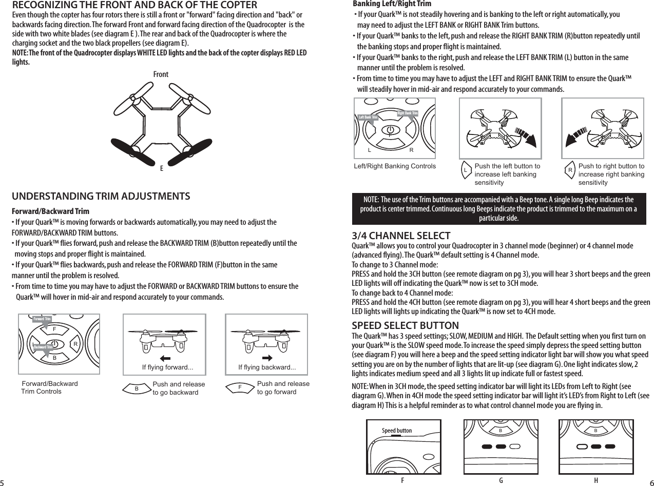 imFL RBRight Bank TrimLeft Bank TrimFL RBForward TrimBackward TrimForward/Backward  Trim ControlsPush and release to go backwardIf flying forward... If flying backward...Push and releaseto go forwardLeft/Right Banking Controls Push the left button to increase left bankingsensitivityPush to right button to increase right bankingsensitivity5 6LRFBFrontEUNDERSTANDING TRIM ADJUSTMENTSForward/Backward Trim• If your Quark™ is moving forwards or backwards automatically, you may need to adjust the     FORWARD/BACKWARD TRIM buttons. • If your Quark™ flies forward, push and release the BACKWARD TRIM (B)button repeatedly until the    moving stops and proper flight is maintained. • If your Quark™ flies backwards, push and release the FORWARD TRIM (F)button in the same    manner until the problem is resolved.• From time to time you may have to adjust the FORWARD or BACKWARD TRIM buttons to ensure the   Quark™ will hover in mid-air and respond accurately to your commands.Banking Left/Right Trim�• If your Quark™ is not steadily hovering and is banking to the left or right automatically, you    may need to adjust the LEFT BANK or RIGHT BANK Trim buttons. • If your Quark™ banks to the left, push and release the RIGHT BANK TRIM (R)button repeatedly until    the banking stops and proper flight is maintained. • If your Quark™ banks to the right, push and release the LEFT BANK TRIM (L) button in the same      manner until the problem is resolved. • From time to time you may have to adjust the LEFT and RIGHT BANK TRIM to ensure the Quark™    will steadily hover in mid-air and respond accurately to your commands.SPEED SELECT BUTTONThe Quark™ has 3 speed settings; SLOW, MEDIUM and HIGH.  The Default setting when you first turn on your Quark™ is the SLOW speed mode. To increase the speed simply depress the speed setting button (see diagram F) you will here a beep and the speed setting indicator light bar will show you what speed setting you are on by the number of lights that are lit-up (see diagram G). One light indicates slow, 2 lights indicates medium speed and all 3 lights lit up indicate full or fastest speed. NOTE: When in 3CH mode, the speed setting indicator bar will light its LEDs from Left to Right (see diagram G). When in 4CH mode the speed setting indicator bar will light it’s LED’s from Right to Left (see diagram H) This is a helpful reminder as to what control channel mode you are flying in. RECOGNIZING THE FRONT AND BACK OF THE COPTEREven though the copter has four rotors there is still a front or &quot;forward&quot; facing direction and &quot;back&quot; or backwards facing direction. The forward Front and forward facing direction of the Quadrocopter  is the side with two white blades (see diagram E ). The rear and back of the Quadrocopter is where the charging socket and the two black propellers (see diagram E). NOTE: The front of the Quadrocopter displays WHITE LED lights and the back of the copter displays RED LED lights.3/4 CHANNEL SELECTQuark™ allows you to control your Quadrocopter in 3 channel mode (beginner) or 4 channel mode (advanced flying). The Quark™ default setting is 4 Channel mode. To change to 3 Channel mode: PRESS and hold the 3CH button (see remote diagram on pg 3), you will hear 3 short beeps and the green LED lights will off indicating the Quark™ now is set to 3CH mode. To change back to 4 Channel mode: PRESS and hold the 4CH button (see remote diagram on pg 3), you will hear 4 short beeps and the green LED lights will lights up indicating the Quark™ is now set to 4CH mode. FL RBSpeed buttonFL RBF GFL RBHNOTE:  The use of the Trim buttons are accompanied with a Beep tone. A single long Beep indicates the product is center trimmed. Continuous long Beeps indicate the product is trimmed to the maximum on a particular side.