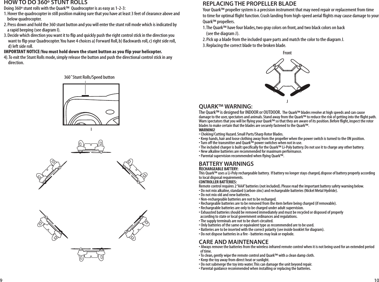 QUARK™ WARNING:The Quark™ is designed for INDOOR or OUTDOOR.  The Quark™ blades revolve at high speeds and can cause damage to the user, spectators and animals. Stand away from the Quark™ to reduce the risk of getting into the flight path. Warn spectators that you will be flying your Quark™ so that they are aware of its position. Before flight, inspect the rotor blades to make certain that the blades are securely fastened to the Quark™.WARNING!• Choking/Cutting Hazard. Small Parts/Sharp Rotor Blades.• Keep hands, hair and loose clothing away from the propeller when the power switch is turned to the ON position.• Turn off the transmitter and Quark™ power switches when not in use.• The included charger is built specifically for the Quark™ Li-Poly battery. Do not use it to charge any other battery.• New alkaline batteries are recommended for maximum performance.• Parental supervision recommended when flying Quark™.BATTERY WARNINGSRECHARGEABLE BATTERY:This Quark™ uses a Li-Poly rechargeable battery.  If battery no longer stays charged, dispose of battery properly according to local disposal requirements.CONTROLLER BATTERIES:Remote control requires 2 “AAA” batteries (not included). Please read the important battery safety warning below.• Do not mix alkaline, standard (carbon-zinc) and rechargeable batteries (Nickel Metal Hydride).• Do not mix old and new batteries.• Non-rechargeable batteries are not to be recharged.• Rechargeable batteries are to be removed from the item before being charged (if removable).• Rechargeable batteries are only to be charged under adult supervision.• Exhausted batteries should be removed immediately and must be recycled or disposed of properly   according to state or local government ordinances and regulations.• The supply terminals are not to be short-circuited.• Only batteries of the same or equivalent type as recommended are to be used.• Batteries are to be inserted with the correct polarity (see inside booklet for diagram).• Do not dispose batteries in a fire - batteries may leak or explode.CARE AND MAINTENANCE• Always remove the batteries from the wireless infrared remote control when it is not being used for an extended period   of time.• To clean, gently wipe the remote control and Quark™ with a clean damp cloth.• Keep the toy away from direct heat or sunlight.• Do not submerge the toy into water. This can damage the unit beyond repair.• Parental guidance recommended when installing or replacing the batteries.REPLACING THE PROPELLER BLADEJI9 10FrontFL RB360˚Stunt Rolls/Speed buttonHOW TO DO 360º STUNT ROLLSDoing 360º stunt rolls with the Quark™  Quadrocopter is as easy as 1-2-3:1. Hover the quadrocopter in still position making sure that you have at least 3 feet of clearance above and      below quadrocopter.2. Press down and hold the 360 stunt button and you will enter the stunt roll mode which is indicated by      a rapid beeping (see diagram I).3. Decide which direction you want it to flip and quickly push the right control stick in the direction you       want to flip your Quadrocopter. You have 4 choices a) Forward Roll, b) Backwards roll, c) right side roll,       d) left side roll.IMPORTANT NOTICE: You must hold down the stunt button as you flip your helicopter. 4). To exit the Stunt Rolls mode, simply release the button and push the directional control stick in any       direction. Your Quark™ propeller system is a precision instrument that may need repair or replacement from time to time for optimal flight function. Crash landing from high-speed aerial flights may cause damage to your Quark™ propellers.1. The Quark™ have four blades, two gray colors on front, and two black colors on back     (see the diagram J).2. Pick up a blade from the included spare parts and match the color to the diagram J. 3. Replacing the correct blade to the broken blade.