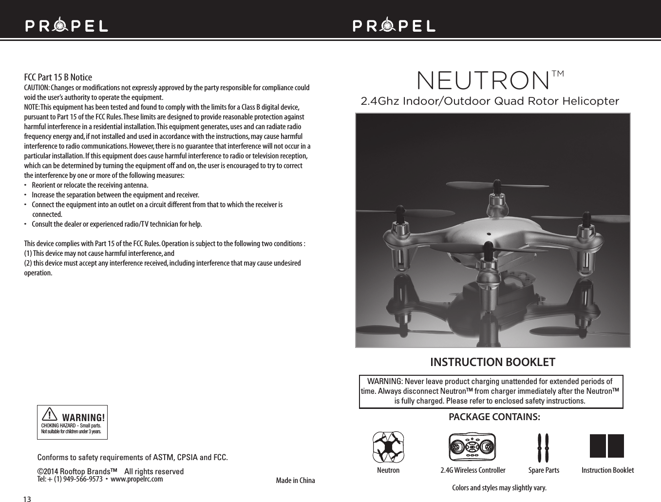 WARNING: Never leave product charging unattended for extended periods of time. Always disconnect Neutron™ from charger immediately after the Neutron™ is fully charged. Please refer to enclosed safety instructions.INSTRUCTION BOOKLETColors and styles may slightly vary.Made in ChinaConforms to safety requirements of ASTM, CPSIA and FCC. ©2014 Rooftop Brands™    All rights reserved Tel: + (1) 949-566-9573  •  www.propelrc.com CHOKING HAZARD - Small parts. Not suitable for children under 3 years.WARNING!PACKAGE CONTAINS:2.4G Wireless Controller Instruction BookletSpare PartsNeutronFCC Part 15 B NoticeCAUTION: Changes or modifications not expressly approved by the party responsible for compliance could void the user’s authority to operate the equipment.NOTE: This equipment has been tested and found to comply with the limits for a Class B digital device, pursuant to Part 15 of the FCC Rules. These limits are designed to provide reasonable protection against harmful interference in a residential installation. This equipment generates, uses and can radiate radio frequency energy and, if not installed and used in accordance with the instructions, may cause harmful interference to radio communications. However, there is no guarantee that interference will not occur in a particular installation. If this equipment does cause harmful interference to radio or television reception, which can be determined by turning the equipment off and on, the user is encouraged to try to correct the interference by one or more of the following measures:•    Reorient or relocate the receiving antenna.•    Increase the separation between the equipment and receiver.•    Connect the equipment into an outlet on a circuit different from that to which the receiver is       connected.•    Consult the dealer or experienced radio/TV technician for help.This device complies with Part 15 of the FCC Rules. Operation is subject to the following two conditions : (1) This device may not cause harmful interference, and(2) this device must accept any interference received, including interference that may cause undesired operation.13FL RBNEUTRONTM2.4Ghz Indoor/Outdoor Quad Rotor Helicopter