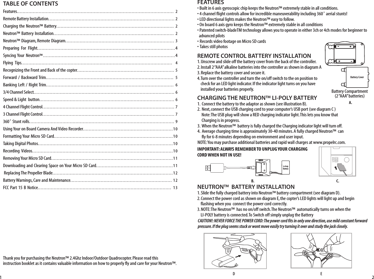 Thank you for purchasing the Neutron™ 2.4Ghz Indoor/Outdoor Quadrocopter. Please read this instruction booklet as it contains valuable information on how to properly fly and care for your Neutron™.FEATURES• Built in 6 axis gyroscopic chip keeps the Neutron™ extremely stable in all conditions.• 4 channel flight controls allow for incredible maneuverability including 360˚ aerial stunts!• LED directional lights makes the Neutron™ easy to follow.• On board 6 axis gyro keeps the Neutron™ extremely stable in all conditions• Patented switch-bladeTM technology allows you to operate in either 3ch or 4ch modes for beginner to    advanced pilots• Records video footage on Micro SD cards• Takes still photos  REMOTE CONTROL BATTERY INSTALLATION1. Unscrew and slide off the battery cover from the back of the controller.2. Install 2 “AAA” alkaline batteries into the controller as shown in diagram A3. Replace the battery cover and secure it.4. Turn over the controller and turn the on/off switch to the on position to      check for an LED light indicator. If the indicator light turns on you have      installed your batteries properly.  Battery Compartment(2 “AAA” batteries)TABLE OF CONTENTSFeatures............................................................................................................ 2Remote Battery Installation....................................................................................... 2Charging the Neutron™ Battery................................................................................. 2Neutron™ Battery Installation................................................................................... 2Neutron™ Diagram, Remote Diagram........................................................................... 3Preparing  For  Flight...............................................................................................4Syncing Your Neutron™...........................................................................................4Flying  Tips........................................................................................................ 4Recognizing the Front and Back of the copter................................................................... 5Forward /  Backward Trim........................................................................................ 5Banking Left /  Right Trim........................................................................................ 63/4 Channel Select................................................................................................. 6Speed &amp; Light  button............................................................................................. 64 Channel Flight Control........................................................................................... 73 Channel Flight Control........................................................................................... 7360˚ Stunt rolls.................................................................................................... 9Using Your on Board Camera And Video Recorder..............................................................10Formatting Your Micro SD Card..................................................................................10Taking Digital Photos.............................................................................................10Recording Videos.................................................................................................10Removing Your Micro SD Card....................................................................................11Downloading and Clearing Space on Your Micro SD Card.....................................................11 Replacing The Propeller Blade...................................................................................12Battery Warnings, Care and Maintenance...................................................................... 12FCC Part 15 B Notice............................................................................................ 13Battery CoverLi-PolyBattery1 2CHARGING THE NEUTRON™ LI-POLY BATTERY1.  Connect the battery to the adaptor as shown (see illustration B). 2.  Next, connect the USB charging cord to your computer’s USB port (see diagram C )     Note: The USB plug will show a RED charging indicator light. This lets you know that       Charging is in progress.3.  When the Neutron™  battery is fully charged the Charging indicator light will turn off.4.  Average charging time is approximately 30-40 minutes. A fully charged Neutron™  can       fly for 6-8 minutes depending on environment and user input. NOTE: You may purchase additional batteries and rapid wall charges at www.propelrc.com.C.B.A.NEUTRON™  BATTERY INSTALLATION1. Slide the fully charged battery into Neutron™ battery compartment (see diagram D).2. Connect the power cord as shown on diagram E, the copter’s LED lights will light up and begin      flashing when you  connect the power cord correctly.3. NOTE: The Neutron™  has no on/off switch. The Neutron™  automatically turns on when the      LI-POLY battery is connected. To Switch off simply unplug the BatteryEDIMPORTANT: ALWAYS REMEMBER TO UNPLUG YOUR CHARGING CORD WHEN NOT IN USE!CAUTION!: NEVER FORCE THE POWER CORD: The power cord fits in only one direction, use mild constant forward pressure. If the plug seems stuck or wont move easily try turning it over and study the jack closely. 