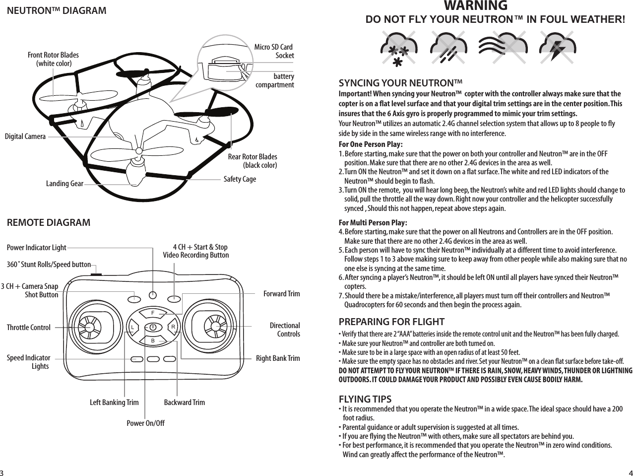 NEUTRON™ DIAGRAMREMOTE DIAGRAMFLYING TIPS• It is recommended that you operate the Neutron™ in a wide space. The ideal space should have a 200     foot radius. • Parental guidance or adult supervision is suggested at all times.• If you are flying the Neutron™ with others, make sure all spectators are behind you.• For best performance, it is recommended that you operate the Neutron™ in zero wind conditions.     Wind can greatly affect the performance of the Neutron™.Important! When syncing your Neutron™  copter with the controller always make sure that the copter is on a flat level surface and that your digital trim settings are in the center position. This insures that the 6 Axis gyro is properly programmed to mimic your trim settings. Your Neutron™ utilizes an automatic 2.4G channel selection system that allows up to 8 people to fly side by side in the same wireless range with no interference.For One Person Play:1. Before starting, make sure that the power on both your controller and Neutron™ are in the OFF      position. Make sure that there are no other 2.4G devices in the area as well. 2. Turn ON the Neutron™ and set it down on a flat surface. The white and red LED indicators of the      Neutron™ should begin to flash.3. Turn ON the remote,  you will hear long beep, the Neutron’s white and red LED lights should change to         solid, pull the throttle all the way down. Right now your controller and the helicopter successfully      synced , Should this not happen, repeat above steps again. For Multi Person Play: 4. Before starting, make sure that the power on all Neutrons and Controllers are in the OFF position.      Make sure that there are no other 2.4G devices in the area as well.5. Each person will have to sync their Neutron™ individually at a different time to avoid interference.       Follow steps 1 to 3 above making sure to keep away from other people while also making sure that no      one else is syncing at the same time. 6. After syncing a player’s Neutron™, it should be left ON until all players have synced their Neutron™      copters. 7. Should there be a mistake/interference, all players must turn off their controllers and Neutron™       Quadrocopters for 60 seconds and then begin the process again. SYNCING YOUR NEUTRON™ Power Indicator LightThrottle Control Speed Indicator Lights 360˚Stunt Rolls/Speed buttonForward TrimBackward TrimDirectionalControlsPower On/OffLeft Banking TrimRight Bank TrimDO NOT FLY YOUR NEUTRON™ IN FOUL WEATHER!WARNING• Verify that there are 2 “AAA” batteries inside the remote control unit and the Neutron™ has been fully charged.• Make sure your Neutron™ and controller are both turned on. • Make sure to be in a large space with an open radius of at least 50 feet. • Make sure the empty space has no obstacles and river. Set your Neutron™ on a clean flat surface before take-off.DO NOT ATTEMPT TO FLY YOUR NEUTRON™ IF THERE IS RAIN, SNOW, HEAVY WINDS, THUNDER OR LIGHTNING OUTDOORS. IT COULD DAMAGE YOUR PRODUCT AND POSSIBLY EVEN CAUSE BODILY HARM.PREPARING FOR FLIGHT 3 4FL RBSafety CageFront Rotor Blades (white color)Landing GearDigital CameraRear Rotor Blades(black color)4 CH + Start &amp; Stop Video Recording Button3 CH + Camera SnapShot ButtonMicro SD Card Socketbatterycompartment