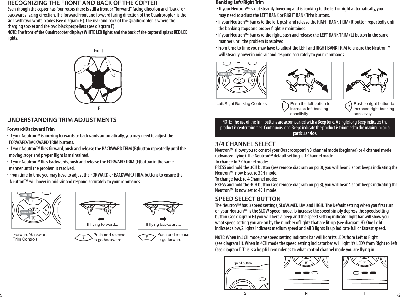 FL RBRight Bank TrimLeft Bank TrimFL RBNOTE:  The use of the Trim buttons are accompanied with a Beep tone. A single long Beep indicates the product is center trimmed. Continuous long Beeps indicate the product is trimmed to the maximum on a particular side.UNDERSTANDING TRIM ADJUSTMENTSForward/Backward Trim• If your Neutron™ is moving forwards or backwards automatically, you may need to adjust the     FORWARD/BACKWARD TRIM buttons. • If your Neutron™ flies forward, push and release the BACKWARD TRIM (B)button repeatedly until the    moving stops and proper flight is maintained. • If your Neutron™ flies backwards, push and release the FORWARD TRIM (F)button in the same    manner until the problem is resolved.• From time to time you may have to adjust the FORWARD or BACKWARD TRIM buttons to ensure the   Neutron™ will hover in mid-air and respond accurately to your commands.Banking Left/Right Trim�• If your Neutron™ is not steadily hovering and is banking to the left or right automatically, you    may need to adjust the LEFT BANK or RIGHT BANK Trim buttons. • If your Neutron™ banks to the left, push and release the RIGHT BANK TRIM (R)button repeatedly until    the banking stops and proper flight is maintained. • If your Neutron™ banks to the right, push and release the LEFT BANK TRIM (L) button in the same      manner until the problem is resolved. • From time to time you may have to adjust the LEFT and RIGHT BANK TRIM to ensure the Neutron™    will steadily hover in mid-air and respond accurately to your commands.SPEED SELECT BUTTONThe Neutron™ has 3 speed settings; SLOW, MEDIUM and HIGH.  The Default setting when you first turn on your Neutron™ is the SLOW speed mode. To increase the speed simply depress the speed setting button (see diagram G) you will here a beep and the speed setting indicator light bar will show you what speed setting you are on by the number of lights that are lit-up (see diagram H). One light indicates slow, 2 lights indicates medium speed and all 3 lights lit up indicate full or fastest speed. NOTE: When in 3CH mode, the speed setting indicator bar will light its LEDs from Left to Right               (see diagram H). When in 4CH mode the speed setting indicator bar will light it’s LED’s from Right to Left   (see diagram I) This is a helpful reminder as to what control channel mode you are flying in. RECOGNIZING THE FRONT AND BACK OF THE COPTEREven though the copter has four rotors there is still a front or &quot;forward&quot; facing direction and &quot;back&quot; or backwards facing direction. The forward Front and forward facing direction of the Quadrocopter  is the side with two white blades (see diagram F ). The rear and back of the Quadrocopter is where the charging socket and the two black propellers (see diagram F). NOTE: The front of the Quadrocopter displays WHITE LED lights and the back of the copter displays RED LED lights.3/4 CHANNEL SELECTNeutron™ allows you to control your Quadrocopter in 3 channel mode (beginner) or 4 channel mode (advanced flying). The Neutron™ default setting is 4 Channel mode. To change to 3 Channel mode: PRESS and hold the 3CH button (see remote diagram on pg 3), you will hear 3 short beeps indicating the Neutron™  now is set to 3CH mode. To change back to 4 Channel mode: PRESS and hold the 4CH button (see remote diagram on pg 3), you will hear 4 short beeps indicating the Neutron™  is now set to 4CH mode. Forward TrimBackward TrimForward/Backward  Trim ControlsPush and release to go backwardIf flying forward... If flying backward...Push and releaseto go forwardLeft/Right Banking Controls Push the left button to increase left bankingsensitivityPush to right button to increase right bankingsensitivity5 6FL RBSpeed buttonFL RBLRFBFrontFGHFL RBI