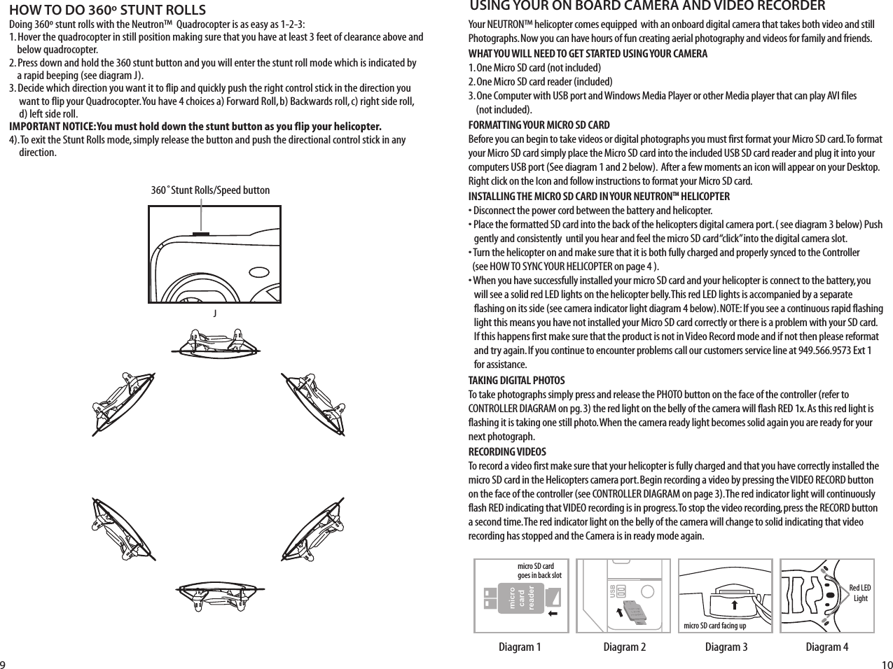 HOW TO DO 360º STUNT ROLLSDoing 360º stunt rolls with the Neutron™  Quadrocopter is as easy as 1-2-3:1. Hover the quadrocopter in still position making sure that you have at least 3 feet of clearance above and      below quadrocopter.2. Press down and hold the 360 stunt button and you will enter the stunt roll mode which is indicated by      a rapid beeping (see diagram J).3. Decide which direction you want it to flip and quickly push the right control stick in the direction you       want to flip your Quadrocopter. You have 4 choices a) Forward Roll, b) Backwards roll, c) right side roll,       d) left side roll.IMPORTANT NOTICE: You must hold down the stunt button as you flip your helicopter. 4). To exit the Stunt Rolls mode, simply release the button and push the directional control stick in any       direction. J9 10FL RB360˚Stunt Rolls/Speed buttonYour NEUTRON™ helicopter comes equipped  with an onboard digital camera that takes both video and still Photographs. Now you can have hours of fun creating aerial photography and videos for family and friends. WHAT YOU WILL NEED TO GET STARTED USING YOUR CAMERA1. One Micro SD card (not included)2. One Micro SD card reader (included)3. One Computer with USB port and Windows Media Player or other Media player that can play AVI files    (not included).FORMATTING YOUR MICRO SD CARDBefore you can begin to take videos or digital photographs you must first format your Micro SD card. To format your Micro SD card simply place the Micro SD card into the included USB SD card reader and plug it into your computers USB port (See diagram 1 and 2 below).  After a few moments an icon will appear on your Desktop. Right click on the Icon and follow instructions to format your Micro SD card.INSTALLING THE MICRO SD CARD IN YOUR NEUTRONTM HELICOPTER• Disconnect the power cord between the battery and helicopter. • Place the formatted SD card into the back of the helicopters digital camera port. ( see diagram 3 below) Push     gently and consistently  until you hear and feel the micro SD card “click” into the digital camera slot. • Turn the helicopter on and make sure that it is both fully charged and properly synced to the Controller   (see HOW TO SYNC YOUR HELICOPTER on page 4 ). • When you have successfully installed your micro SD card and your helicopter is connect to the battery, you          will see a solid red LED lights on the helicopter belly. This red LED lights is accompanied by a separate          flashing on its side (see camera indicator light diagram 4 below). NOTE: If you see a continuous rapid flashing      light this means you have not installed your Micro SD card correctly or there is a problem with your SD card.          If this happens first make sure that the product is not in Video Record mode and if not then please reformat     and try again. If you continue to encounter problems call our customers service line at 949.566.9573 Ext 1          for assistance.TAKING DIGITAL PHOTOSTo take photographs simply press and release the PHOTO button on the face of the controller (refer to CONTROLLER DIAGRAM on pg. 3) the red light on the belly of the camera will flash RED 1x. As this red light is flashing it is taking one still photo. When the camera ready light becomes solid again you are ready for your next photograph.RECORDING VIDEOS To record a video first make sure that your helicopter is fully charged and that you have correctly installed the micro SD card in the Helicopters camera port. Begin recording a video by pressing the VIDEO RECORD button on the face of the controller (see CONTROLLER DIAGRAM on page 3). The red indicator light will continuously flash RED indicating that VIDEO recording is in progress. To stop the video recording, press the RECORD button a second time. The red indicator light on the belly of the camera will change to solid indicating that video recording has stopped and the Camera is in ready mode again.USING YOUR ON BOARD CAMERA AND VIDEO RECORDERRed LED Lightmicro SD card facing upmicro SD card  goes in back slotDiagram 4Diagram 3Diagram 2Diagram 1