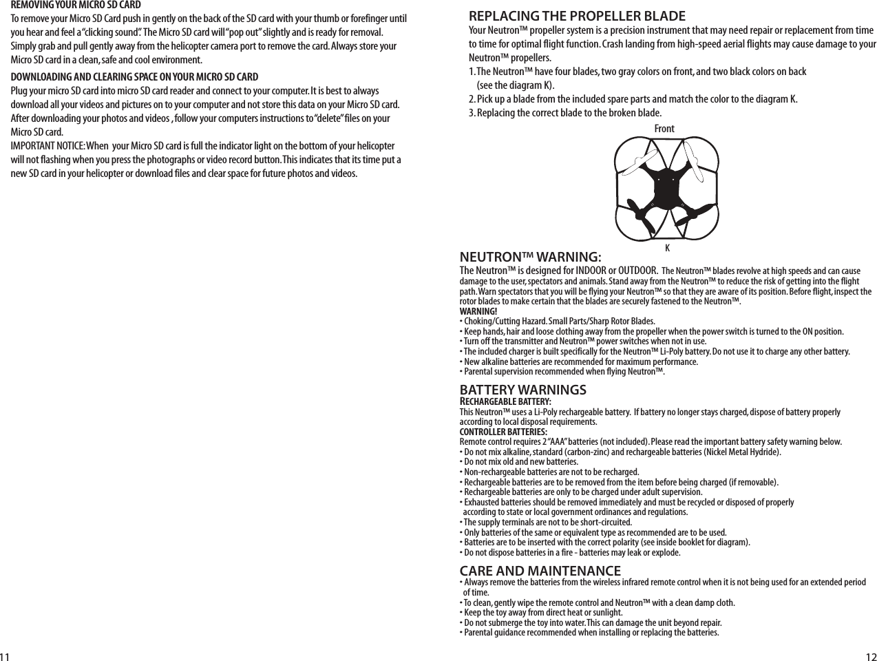 NEUTRON™ WARNING:The Neutron™ is designed for INDOOR or OUTDOOR.  The Neutron™ blades revolve at high speeds and can cause damage to the user, spectators and animals. Stand away from the Neutron™ to reduce the risk of getting into the flight path. Warn spectators that you will be flying your Neutron™ so that they are aware of its position. Before flight, inspect the rotor blades to make certain that the blades are securely fastened to the Neutron™.WARNING!• Choking/Cutting Hazard. Small Parts/Sharp Rotor Blades.• Keep hands, hair and loose clothing away from the propeller when the power switch is turned to the ON position.• Turn off the transmitter and Neutron™ power switches when not in use.• The included charger is built specifically for the Neutron™ Li-Poly battery. Do not use it to charge any other battery.• New alkaline batteries are recommended for maximum performance.• Parental supervision recommended when flying Neutron™.BATTERY WARNINGSRECHARGEABLE BATTERY:This Neutron™ uses a Li-Poly rechargeable battery.  If battery no longer stays charged, dispose of battery properly according to local disposal requirements.CONTROLLER BATTERIES:Remote control requires 2 “AAA” batteries (not included). Please read the important battery safety warning below.• Do not mix alkaline, standard (carbon-zinc) and rechargeable batteries (Nickel Metal Hydride).• Do not mix old and new batteries.• Non-rechargeable batteries are not to be recharged.• Rechargeable batteries are to be removed from the item before being charged (if removable).• Rechargeable batteries are only to be charged under adult supervision.• Exhausted batteries should be removed immediately and must be recycled or disposed of properly   according to state or local government ordinances and regulations.• The supply terminals are not to be short-circuited.• Only batteries of the same or equivalent type as recommended are to be used.• Batteries are to be inserted with the correct polarity (see inside booklet for diagram).• Do not dispose batteries in a fire - batteries may leak or explode.CARE AND MAINTENANCE• Always remove the batteries from the wireless infrared remote control when it is not being used for an extended period   of time.• To clean, gently wipe the remote control and Neutron™ with a clean damp cloth.• Keep the toy away from direct heat or sunlight.• Do not submerge the toy into water. This can damage the unit beyond repair.• Parental guidance recommended when installing or replacing the batteries.REPLACING THE PROPELLER BLADEYour Neutron™ propeller system is a precision instrument that may need repair or replacement from time to time for optimal flight function. Crash landing from high-speed aerial flights may cause damage to your Neutron™ propellers.1. The Neutron™ have four blades, two gray colors on front, and two black colors on back     (see the diagram K).2. Pick up a blade from the included spare parts and match the color to the diagram K. 3. Replacing the correct blade to the broken blade.K11 12FrontREMOVING YOUR MICRO SD CARDTo remove your Micro SD Card push in gently on the back of the SD card with your thumb or forefinger until you hear and feel a “clicking sound”.  The Micro SD card will “pop out” slightly and is ready for removal. Simply grab and pull gently away from the helicopter camera port to remove the card. Always store your Micro SD card in a clean, safe and cool environment.DOWNLOADING AND CLEARING SPACE ON YOUR MICRO SD CARDPlug your micro SD card into micro SD card reader and connect to your computer. It is best to always download all your videos and pictures on to your computer and not store this data on your Micro SD card. After downloading your photos and videos , follow your computers instructions to “delete” files on your Micro SD card.IMPORTANT NOTICE: When  your Micro SD card is full the indicator light on the bottom of your helicopter will not flashing when you press the photographs or video record button. This indicates that its time put a new SD card in your helicopter or download files and clear space for future photos and videos.