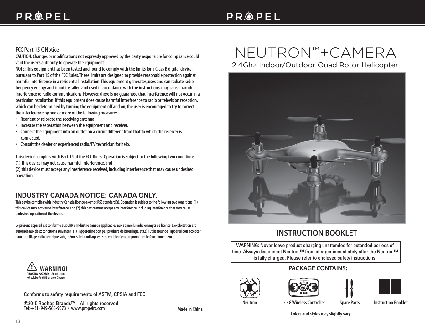 WARNING: Never leave product charging unattended for extended periods of time. Always disconnect Neutron™ from charger immediately after the Neutron™ is fully charged. Please refer to enclosed safety instructions.INSTRUCTION BOOKLETColors and styles may slightly vary.Made in ChinaConforms to safety requirements of ASTM, CPSIA and FCC. ©2015 Rooftop Brands™    All rights reserved Tel: + (1) 949-566-9573  •  www.propelrc.com CHOKING HAZARD - Small parts. Not suitable for children under 3 years.WARNING!PACKAGE CONTAINS:2.4G Wireless Controller Instruction BookletSpare PartsNeutronFCC Part 15 C NoticeCAUTION: Changes or modifications not expressly approved by the party responsible for compliance could void the user’s authority to operate the equipment.NOTE: This equipment has been tested and found to comply with the limits for a Class B digital device, pursuant to Part 15 of the FCC Rules. These limits are designed to provide reasonable protection against harmful interference in a residential installation. This equipment generates, uses and can radiate radio frequency energy and, if not installed and used in accordance with the instructions, may cause harmful interference to radio communications. However, there is no guarantee that interference will not occur in a particular installation. If this equipment does cause harmful interference to radio or television reception, which can be determined by turning the equipment off and on, the user is encouraged to try to correct the interference by one or more of the following measures:•    Reorient or relocate the receiving antenna.•    Increase the separation between the equipment and receiver.•    Connect the equipment into an outlet on a circuit different from that to which the receiver is       connected.•    Consult the dealer or experienced radio/TV technician for help.This device complies with Part 15 of the FCC Rules. Operation is subject to the following two conditions : (1) This device may not cause harmful interference, and(2) this device must accept any interference received, including interference that may cause undesired operation.13FL RBNEUTRONTM +CAMERA2.4Ghz Indoor/Outdoor Quad Rotor HelicopterINDUSTRY CANADA NOTICE: CANADA ONLY.This device complies with Industry Canada licence-exempt RSS standard(s). Operation is subject to the following two conditions: (1) this device may not cause interference, and (2) this device must accept any interference, including interference that may cause undesired operation of the device.Le présent appareil est conforme aux CNR d&apos;Industrie Canada applicables aux appareils radio exempts de licence. L&apos;exploitation est autorisée aux deux conditions suivantes : (1) l&apos;appareil ne doit pas produire de brouillage, et (2) l&apos;utilisateur de l&apos;appareil doit accepter dout brouillage radioélectrique subi, même si le brouillage est susceptible d&apos;en compromettre le fonctionnement.