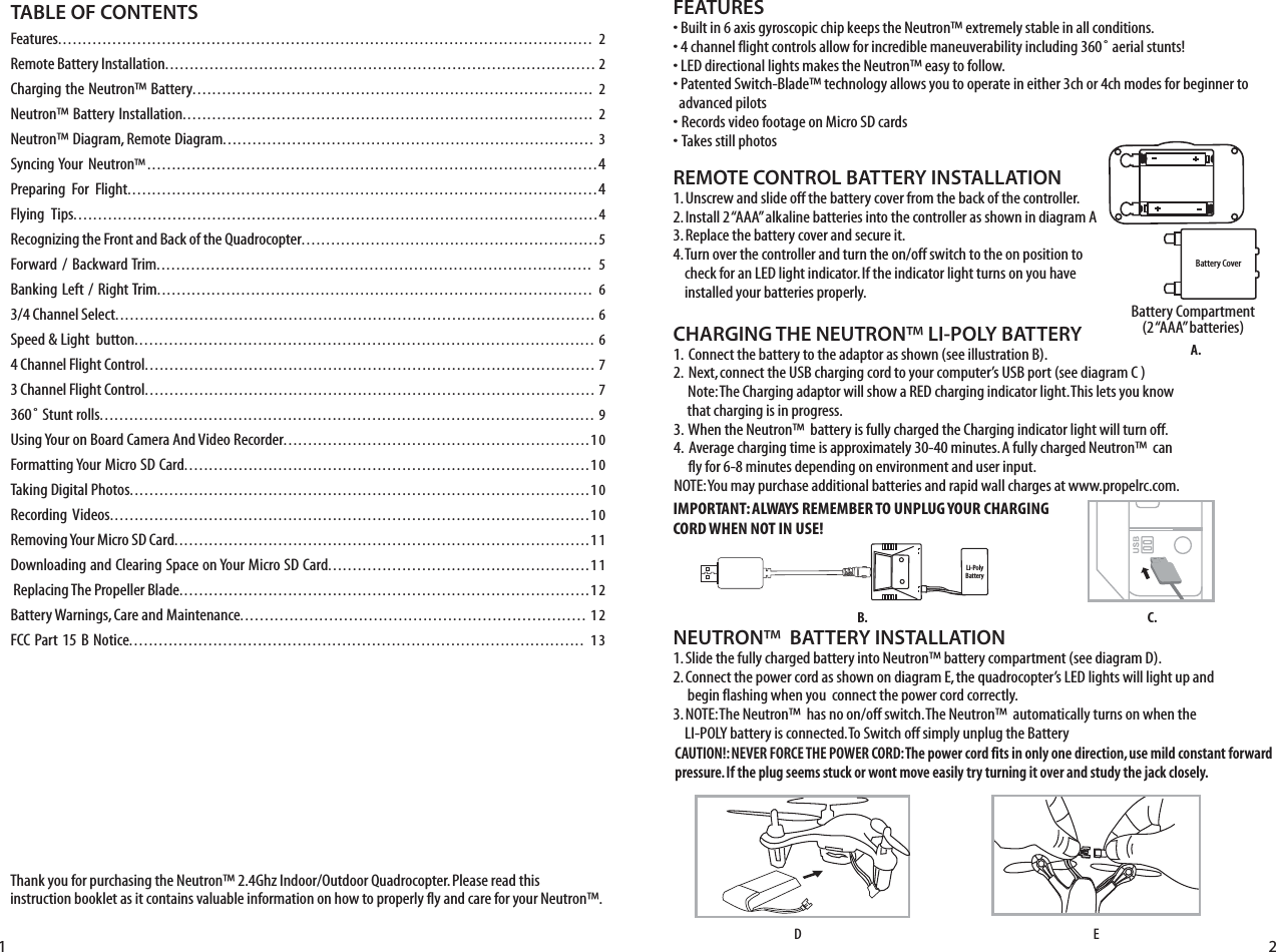 Thank you for purchasing the Neutron™ 2.4Ghz Indoor/Outdoor Quadrocopter. Please read this instruction booklet as it contains valuable information on how to properly fly and care for your Neutron™.FEATURES• Built in 6 axis gyroscopic chip keeps the Neutron™ extremely stable in all conditions.• 4 channel flight controls allow for incredible maneuverability including 360˚ aerial stunts!• LED directional lights makes the Neutron™ easy to follow.• Patented Switch-Blade™ technology allows you to operate in either 3ch or 4ch modes for beginner to    advanced pilots• Records video footage on Micro SD cards• Takes still photos  REMOTE CONTROL BATTERY INSTALLATION1. Unscrew and slide off the battery cover from the back of the controller.2. Install 2 “AAA” alkaline batteries into the controller as shown in diagram A3. Replace the battery cover and secure it.4. Turn over the controller and turn the on/off switch to the on position to      check for an LED light indicator. If the indicator light turns on you have      installed your batteries properly. Battery Compartment(2 “AAA” batteries)TABLE OF CONTENTSFeatures............................................................................................................ 2Remote Battery Installation....................................................................................... 2Charging the Neutron™ Battery................................................................................. 2Neutron™ Battery Installation................................................................................... 2Neutron™ Diagram, Remote Diagram........................................................................... 3Syncing Your Neutron™...........................................................................................4Preparing  For  Flight...............................................................................................4Flying  Tips..........................................................................................................4Recognizing the Front and Back of the Quadrocopter............................................................5Forward /  Backward Trim........................................................................................ 5Banking Left /  Right Trim........................................................................................ 63/4 Channel Select................................................................................................. 6Speed &amp; Light  button............................................................................................. 64 Channel Flight Control........................................................................................... 73 Channel Flight Control........................................................................................... 7360˚ Stunt rolls.................................................................................................... 9Using Your on Board Camera And Video Recorder..............................................................10Formatting Your Micro SD Card..................................................................................10Taking Digital Photos.............................................................................................10Recording Videos.................................................................................................10Removing Your Micro SD Card....................................................................................11Downloading and Clearing Space on Your Micro SD Card.....................................................11 Replacing The Propeller Blade...................................................................................12Battery Warnings, Care and Maintenance...................................................................... 12FCC Part 15 B Notice............................................................................................ 13Battery CoverLi-PolyBattery1 2CHARGING THE NEUTRON™ LI-POLY BATTERY1.  Connect the battery to the adaptor as shown (see illustration B). 2.  Next, connect the USB charging cord to your computer’s USB port (see diagram C )     Note: The Charging adaptor will show a RED charging indicator light. This lets you know      that charging is in progress.3.  When the Neutron™  battery is fully charged the Charging indicator light will turn off.4.  Average charging time is approximately 30-40 minutes. A fully charged Neutron™  can       fly for 6-8 minutes depending on environment and user input. NOTE: You may purchase additional batteries and rapid wall charges at www.propelrc.com.C.B.A.NEUTRON™  BATTERY INSTALLATION1. Slide the fully charged battery into Neutron™ battery compartment (see diagram D).2. Connect the power cord as shown on diagram E, the quadrocopter’s LED lights will light up and       begin flashing when you  connect the power cord correctly.3. NOTE: The Neutron™  has no on/off switch. The Neutron™  automatically turns on when the      LI-POLY battery is connected. To Switch off simply unplug the BatteryEDIMPORTANT: ALWAYS REMEMBER TO UNPLUG YOUR CHARGING CORD WHEN NOT IN USE!CAUTION!: NEVER FORCE THE POWER CORD: The power cord fits in only one direction, use mild constant forward pressure. If the plug seems stuck or wont move easily try turning it over and study the jack closely. 