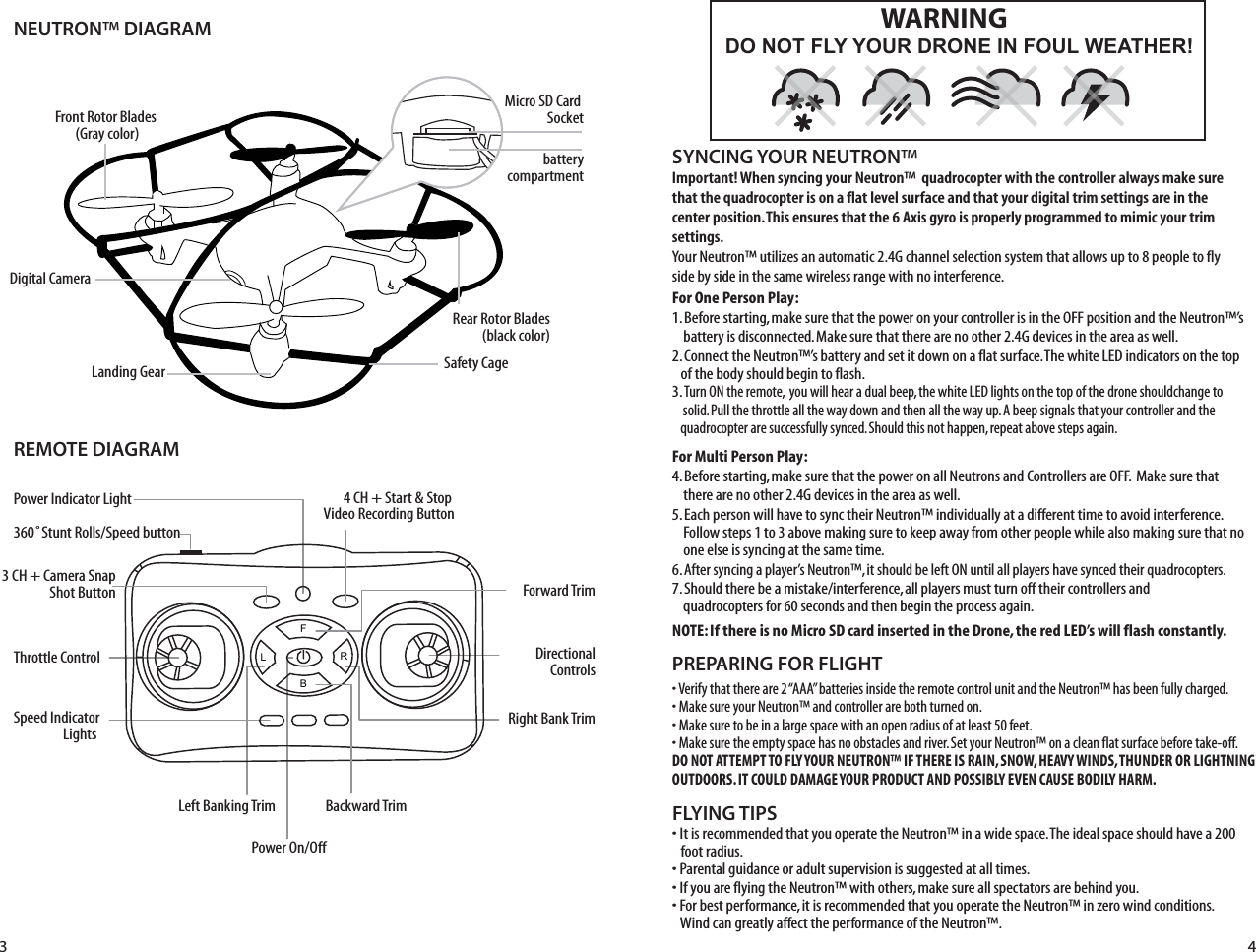 NEUTRON™ DIAGRAMREMOTE DIAGRAMFLYING TIPS• It is recommended that you operate the Neutron™ in a wide space. The ideal space should have a 200     foot radius. • Parental guidance or adult supervision is suggested at all times.• If you are flying the Neutron™ with others, make sure all spectators are behind you.• For best performance, it is recommended that you operate the Neutron™ in zero wind conditions.     Wind can greatly affect the performance of the Neutron™.Important! When syncing your Neutron™  quadrocopter with the controller always make sure that the quadrocopter is on a flat level surface and that your digital trim settings are in the center position. This ensures that the 6 Axis gyro is properly programmed to mimic your trim settings. Your Neutron™ utilizes an automatic 2.4G channel selection system that allows up to 8 people to fly side by side in the same wireless range with no interference.For One Person Play:1. Before starting, make sure that the power on your controller is in the OFF position and the Neutron™’s      battery is disconnected. Make sure that there are no other 2.4G devices in the area as well. 2. Connect the Neutron™’s battery and set it down on a flat surface. The white LED indicators on the top     of  the body should begin to flash.3. Turn ON the remote,  you will hear a dual beep, the white LED lights on the top of the drone shouldchange to     solid. Pull the throttle all the way down and then all the way up. A beep signals that your controller and the    quadrocopter are successfully synced. Should this not happen, repeat above steps again. For Multi Person Play: 4. Before starting, make sure that the power on all Neutrons and Controllers are OFF.  Make sure that      there are no other 2.4G devices in the area as well.5. Each person will have to sync their Neutron™ individually at a different time to avoid interference.       Follow steps 1 to 3 above making sure to keep away from other people while also making sure that no      one else is syncing at the same time. 6. After syncing a player’s Neutron™, it should be left ON until all players have synced their quadrocopters. 7. Should there be a mistake/interference, all players must turn off their controllers and            quadrocopters for 60 seconds and then begin the process again. NOTE: If there is no Micro SD card inserted in the Drone, the red LED’s will flash constantly.SYNCING YOUR NEUTRON™ Power Indicator LightThrottle Control Speed Indicator Lights 360˚Stunt Rolls/Speed buttonForward TrimBackward TrimDirectionalControlsPower On/OffLeft Banking TrimRight Bank Trim• Verify that there are 2 “AAA” batteries inside the remote control unit and the Neutron™ has been fully charged.• Make sure your Neutron™ and controller are both turned on. • Make sure to be in a large space with an open radius of at least 50 feet. • Make sure the empty space has no obstacles and river. Set your Neutron™ on a clean flat surface before take-off.DO NOT ATTEMPT TO FLY YOUR NEUTRON™ IF THERE IS RAIN, SNOW, HEAVY WINDS, THUNDER OR LIGHTNING OUTDOORS. IT COULD DAMAGE YOUR PRODUCT AND POSSIBLY EVEN CAUSE BODILY HARM.PREPARING FOR FLIGHT 3 4FL RBSafety CageFront Rotor Blades (Gray color)Landing GearDigital CameraRear Rotor Blades(black color)4 CH + Start &amp; Stop Video Recording Button3 CH + Camera SnapShot ButtonMicro SD Card SocketbatterycompartmentDO NOT FLY YOUR DRONE IN FOUL WEATHER!WARNING