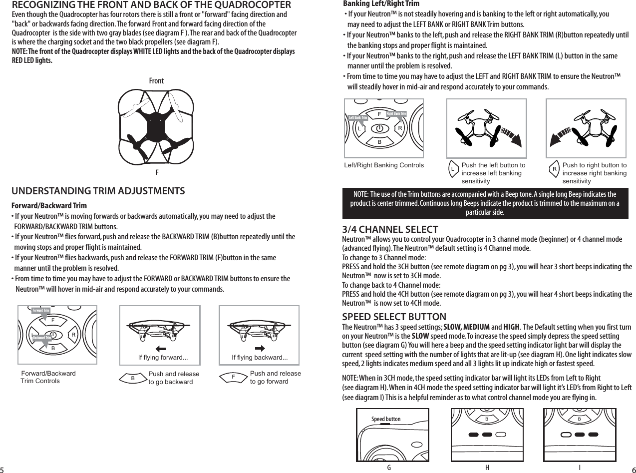 FL RBRight Bank TrimLeft Bank TrimFL RBNOTE:  The use of the Trim buttons are accompanied with a Beep tone. A single long Beep indicates the product is center trimmed. Continuous long Beeps indicate the product is trimmed to the maximum on a particular side.UNDERSTANDING TRIM ADJUSTMENTSForward/Backward Trim• If your Neutron™ is moving forwards or backwards automatically, you may need to adjust the     FORWARD/BACKWARD TRIM buttons. • If your Neutron™ flies forward, push and release the BACKWARD TRIM (B)button repeatedly until the    moving stops and proper flight is maintained. • If your Neutron™ flies backwards, push and release the FORWARD TRIM (F)button in the same    manner until the problem is resolved.• From time to time you may have to adjust the FORWARD or BACKWARD TRIM buttons to ensure the   Neutron™ will hover in mid-air and respond accurately to your commands.Banking Left/Right Trim�• If your Neutron™ is not steadily hovering and is banking to the left or right automatically, you    may need to adjust the LEFT BANK or RIGHT BANK Trim buttons. • If your Neutron™ banks to the left, push and release the RIGHT BANK TRIM (R)button repeatedly until    the banking stops and proper flight is maintained. • If your Neutron™ banks to the right, push and release the LEFT BANK TRIM (L) button in the same      manner until the problem is resolved. • From time to time you may have to adjust the LEFT and RIGHT BANK TRIM to ensure the Neutron™    will steadily hover in mid-air and respond accurately to your commands.SPEED SELECT BUTTONThe Neutron™ has 3 speed settings; SLOW, MEDIUM and HIGH.  The Default setting when you first turn on your Neutron™ is the SLOW speed mode. To increase the speed simply depress the speed setting button (see diagram G) You will here a beep and the speed setting indicator light bar will display the current  speed setting with the number of lights that are lit-up (see diagram H). One light indicates slow speed, 2 lights indicates medium speed and all 3 lights lit up indicate high or fastest speed. NOTE: When in 3CH mode, the speed setting indicator bar will light its LEDs from Left to Right              (see diagram H). When in 4CH mode the speed setting indicator bar will light it’s LED’s from Right to Left   (see diagram I) This is a helpful reminder as to what control channel mode you are flying in. RECOGNIZING THE FRONT AND BACK OF THE QUADROCOPTEREven though the Quadrocopter has four rotors there is still a front or &quot;forward&quot; facing direction and &quot;back&quot; or backwards facing direction. The forward Front and forward facing direction of the Quadrocopter  is the side with two gray blades (see diagram F ). The rear and back of the Quadrocopter is where the charging socket and the two black propellers (see diagram F). NOTE: The front of the Quadrocopter displays WHITE LED lights and the back of the Quadrocopter displays RED LED lights.3/4 CHANNEL SELECTNeutron™ allows you to control your Quadrocopter in 3 channel mode (beginner) or 4 channel mode (advanced flying). The Neutron™ default setting is 4 Channel mode. To change to 3 Channel mode: PRESS and hold the 3CH button (see remote diagram on pg 3), you will hear 3 short beeps indicating the Neutron™  now is set to 3CH mode. To change back to 4 Channel mode: PRESS and hold the 4CH button (see remote diagram on pg 3), you will hear 4 short beeps indicating the Neutron™  is now set to 4CH mode. Forward TrimBackward TrimForward/Backward  Trim ControlsPush and release to go backwardIf flying forward... If flying backward...Push and releaseto go forwardLeft/Right Banking Controls Push the left button to increase left bankingsensitivityPush to right button to increase right bankingsensitivity5 6FL RBSpeed buttonFL RBLRFBFrontFGHFL RBI