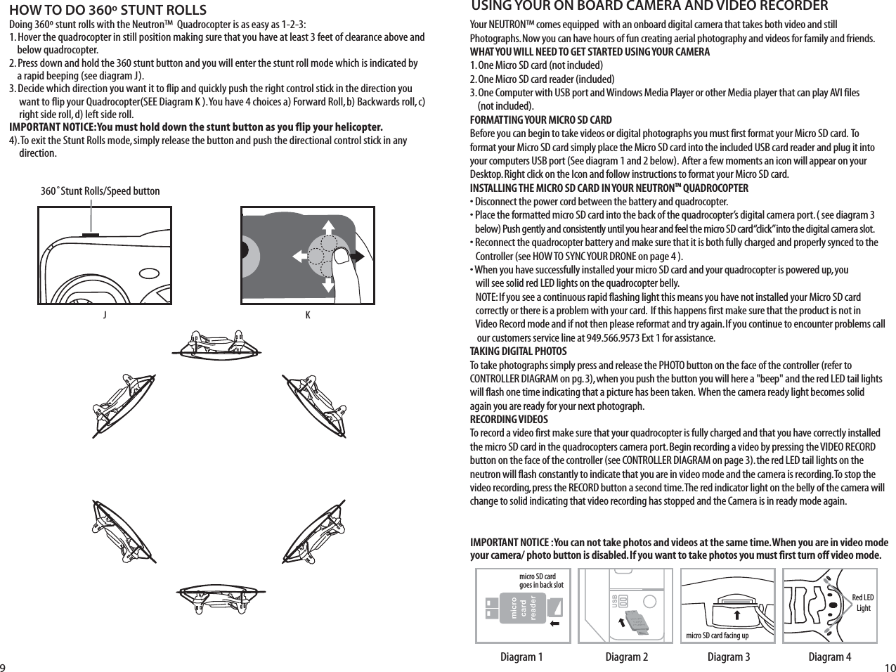 HOW TO DO 360º STUNT ROLLSDoing 360º stunt rolls with the Neutron™  Quadrocopter is as easy as 1-2-3:1. Hover the quadrocopter in still position making sure that you have at least 3 feet of clearance above and      below quadrocopter.2. Press down and hold the 360 stunt button and you will enter the stunt roll mode which is indicated by      a rapid beeping (see diagram J).3. Decide which direction you want it to flip and quickly push the right control stick in the direction you       want to flip your Quadrocopter(SEE Diagram K ). You have 4 choices a) Forward Roll, b) Backwards roll, c)       right side roll, d) left side roll.IMPORTANT NOTICE: You must hold down the stunt button as you flip your helicopter. 4). To exit the Stunt Rolls mode, simply release the button and push the directional control stick in any       direction. J9 10FL RB360˚Stunt Rolls/Speed buttonKYour NEUTRON™ comes equipped  with an onboard digital camera that takes both video and still Photographs. Now you can have hours of fun creating aerial photography and videos for family and friends. WHAT YOU WILL NEED TO GET STARTED USING YOUR CAMERA1. One Micro SD card (not included)2. One Micro SD card reader (included)3. One Computer with USB port and Windows Media Player or other Media player that can play AVI files    (not included).FORMATTING YOUR MICRO SD CARDBefore you can begin to take videos or digital photographs you must first format your Micro SD card.  To format your Micro SD card simply place the Micro SD card into the included USB card reader and plug it into your computers USB port (See diagram 1 and 2 below).  After a few moments an icon will appear on your Desktop. Right click on the Icon and follow instructions to format your Micro SD card.INSTALLING THE MICRO SD CARD IN YOUR NEUTRONTM QUADROCOPTER• Disconnect the power cord between the battery and quadrocopter. • Place the formatted micro SD card into the back of the quadrocopter’s digital camera port. ( see diagram 3     below) Push gently and consistently until you hear and feel the micro SD card “click” into the digital camera slot. • Reconnect the quadrocopter battery and make sure that it is both fully charged and properly synced to the      Controller (see HOW TO SYNC YOUR DRONE on page 4 ). • When you have successfully installed your micro SD card and your quadrocopter is powered up, you          will see solid red LED lights on the quadrocopter belly.    NOTE: If you see a continuous rapid flashing light this means you have not installed your Micro SD card       correctly or there is a problem with your card.  If this happens first make sure that the product is not in       Video Record mode and if not then please reformat and try again. If you continue to encounter problems call     our customers service line at 949.566.9573 Ext 1 for assistance.TAKING DIGITAL PHOTOSTo take photographs simply press and release the PHOTO button on the face of the controller (refer to CONTROLLER DIAGRAM on pg. 3), when you push the button you will here a &quot;beep&quot; and the red LED tail lights will flash one time indicating that a picture has been taken.  When the camera ready light becomes solid again you are ready for your next photograph.RECORDING VIDEOS To record a video first make sure that your quadrocopter is fully charged and that you have correctly installed the micro SD card in the quadrocopters camera port. Begin recording a video by pressing the VIDEO RECORD button on the face of the controller (see CONTROLLER DIAGRAM on page 3). the red LED tail lights on the neutron will flash constantly to indicate that you are in video mode and the camera is recording. To stop the video recording, press the RECORD button a second time. The red indicator light on the belly of the camera will change to solid indicating that video recording has stopped and the Camera is in ready mode again.USING YOUR ON BOARD CAMERA AND VIDEO RECORDERRed LED Lightmicro SD card facing upmicro SD card  goes in back slotDiagram 4Diagram 3Diagram 2Diagram 1IMPORTANT NOTICE : You can not take photos and videos at the same time. When you are in video mode your camera/ photo button is disabled. If you want to take photos you must first turn off video mode.