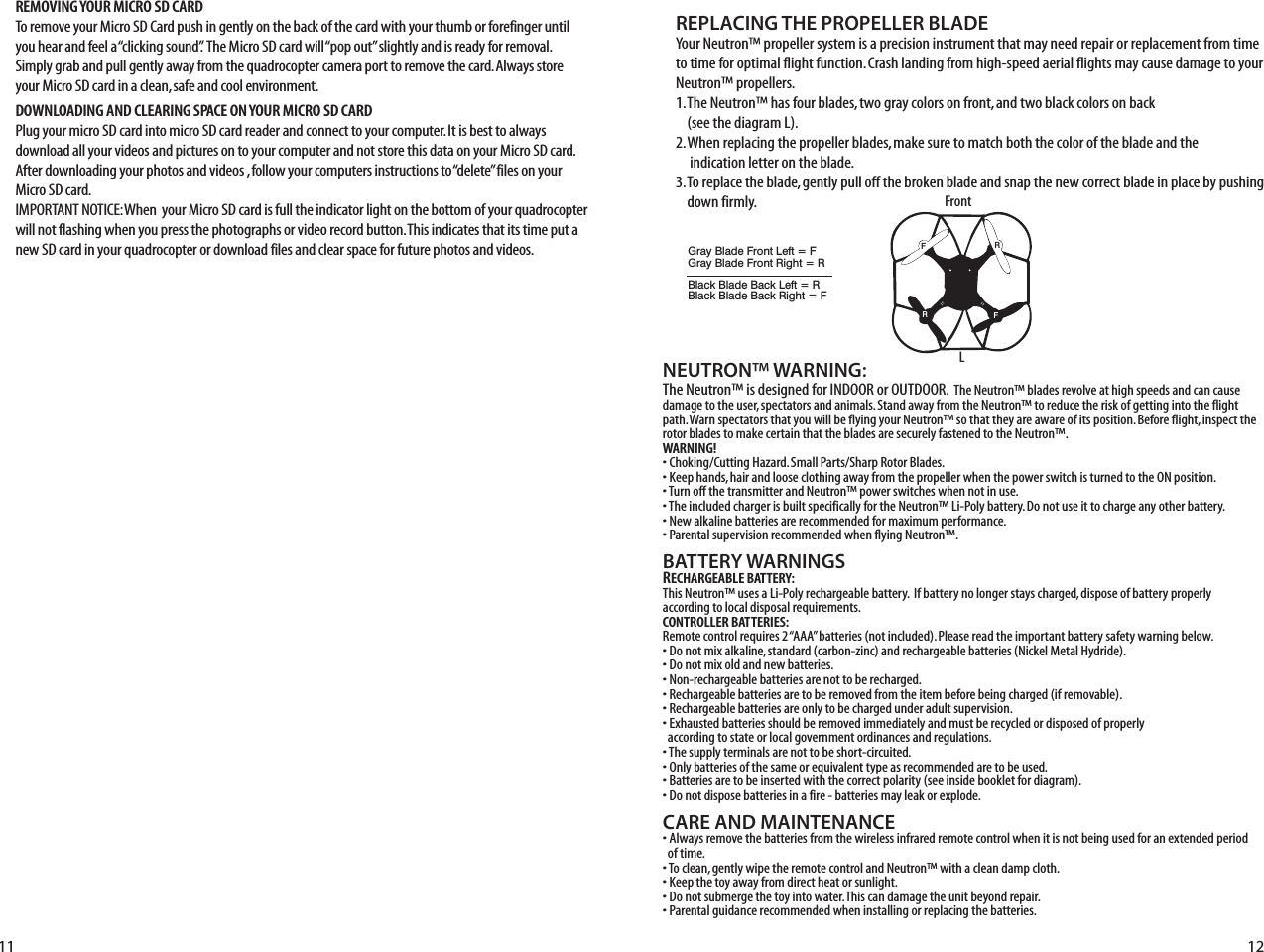 NEUTRON™ WARNING:The Neutron™ is designed for INDOOR or OUTDOOR.  The Neutron™ blades revolve at high speeds and can cause damage to the user, spectators and animals. Stand away from the Neutron™ to reduce the risk of getting into the flight path. Warn spectators that you will be flying your Neutron™ so that they are aware of its position. Before flight, inspect the rotor blades to make certain that the blades are securely fastened to the Neutron™.WARNING!• Choking/Cutting Hazard. Small Parts/Sharp Rotor Blades.• Keep hands, hair and loose clothing away from the propeller when the power switch is turned to the ON position.• Turn off the transmitter and Neutron™ power switches when not in use.• The included charger is built specifically for the Neutron™ Li-Poly battery. Do not use it to charge any other battery.• New alkaline batteries are recommended for maximum performance.• Parental supervision recommended when flying Neutron™.BATTERY WARNINGSRECHARGEABLE BATTERY:This Neutron™ uses a Li-Poly rechargeable battery.  If battery no longer stays charged, dispose of battery properly according to local disposal requirements.CONTROLLER BATTERIES:Remote control requires 2 “AAA” batteries (not included). Please read the important battery safety warning below.• Do not mix alkaline, standard (carbon-zinc) and rechargeable batteries (Nickel Metal Hydride).• Do not mix old and new batteries.• Non-rechargeable batteries are not to be recharged.• Rechargeable batteries are to be removed from the item before being charged (if removable).• Rechargeable batteries are only to be charged under adult supervision.• Exhausted batteries should be removed immediately and must be recycled or disposed of properly   according to state or local government ordinances and regulations.• The supply terminals are not to be short-circuited.• Only batteries of the same or equivalent type as recommended are to be used.• Batteries are to be inserted with the correct polarity (see inside booklet for diagram).• Do not dispose batteries in a fire - batteries may leak or explode.CARE AND MAINTENANCE• Always remove the batteries from the wireless infrared remote control when it is not being used for an extended period   of time.• To clean, gently wipe the remote control and Neutron™ with a clean damp cloth.• Keep the toy away from direct heat or sunlight.• Do not submerge the toy into water. This can damage the unit beyond repair.• Parental guidance recommended when installing or replacing the batteries.REPLACING THE PROPELLER BLADE11 12REMOVING YOUR MICRO SD CARDTo remove your Micro SD Card push in gently on the back of the card with your thumb or forefinger until you hear and feel a “clicking sound”.  The Micro SD card will “pop out” slightly and is ready for removal. Simply grab and pull gently away from the quadrocopter camera port to remove the card. Always store your Micro SD card in a clean, safe and cool environment.DOWNLOADING AND CLEARING SPACE ON YOUR MICRO SD CARDPlug your micro SD card into micro SD card reader and connect to your computer. It is best to always download all your videos and pictures on to your computer and not store this data on your Micro SD card. After downloading your photos and videos , follow your computers instructions to “delete” files on your Micro SD card.IMPORTANT NOTICE: When  your Micro SD card is full the indicator light on the bottom of your quadrocopter will not flashing when you press the photographs or video record button. This indicates that its time put a new SD card in your quadrocopter or download files and clear space for future photos and videos.Your Neutron™ propeller system is a precision instrument that may need repair or replacement from time to time for optimal flight function. Crash landing from high-speed aerial flights may cause damage to your Neutron™ propellers.1. The Neutron™ has four blades, two gray colors on front, and two black colors on back     (see the diagram L).2. When replacing the propeller blades, make sure to match both the color of the blade and the      indication letter on the blade.3. To replace the blade, gently pull off the broken blade and snap the new correct blade in place by pushing     down firmly.LFrontFRFRGray Blade Front Left = FGray Blade Front Right = RBlack Blade Back Left = RBlack Blade Back Right = F