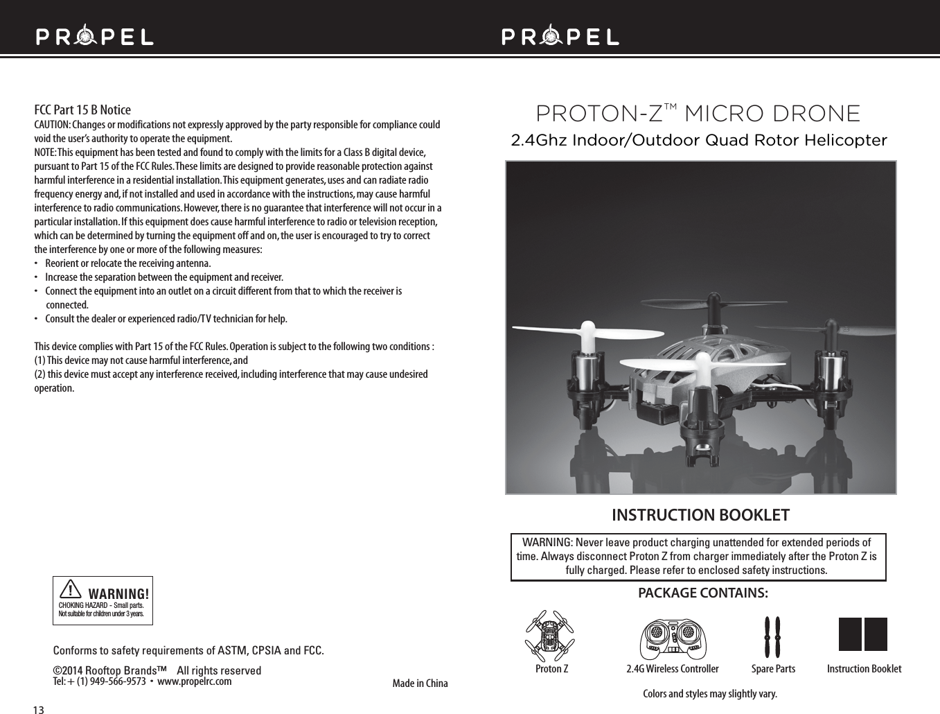 WARNING: Never leave product charging unattended for extended periods of time. Always disconnect Proton Z from charger immediately after the Proton Z is fully charged. Please refer to enclosed safety instructions.INSTRUCTION BOOKLETColors and styles may slightly vary.Made in ChinaConforms to safety requirements of ASTM, CPSIA and FCC. ©2014 Rooftop Brands™    All rights reserved Tel: + (1) 949-566-9573  •  www.propelrc.com CHOKING HAZARD - Small parts. Not suitable for children under 3 years.WARNING!PACKAGE CONTAINS:2.4G Wireless Controller Instruction BookletSpare PartsProton ZFCC Part 15 B NoticeCAUTION: Changes or modifications not expressly approved by the party responsible for compliance could void the user’s authority to operate the equipment.NOTE: This equipment has been tested and found to comply with the limits for a Class B digital device, pursuant to Part 15 of the FCC Rules. These limits are designed to provide reasonable protection against harmful interference in a residential installation. This equipment generates, uses and can radiate radio frequency energy and, if not installed and used in accordance with the instructions, may cause harmful interference to radio communications. However, there is no guarantee that interference will not occur in a particular installation. If this equipment does cause harmful interference to radio or television reception, which can be determined by turning the equipment off and on, the user is encouraged to try to correct the interference by one or more of the following measures:•    Reorient or relocate the receiving antenna.•    Increase the separation between the equipment and receiver.•    Connect the equipment into an outlet on a circuit different from that to which the receiver is       connected.•    Consult the dealer or experienced radio/TV technician for help.This device complies with Part 15 of the FCC Rules. Operation is subject to the following two conditions : (1) This device may not cause harmful interference, and(2) this device must accept any interference received, including interference that may cause undesired operation.2.4Ghz Indoor/Outdoor Quad Rotor HelicopterON OFF13PROTON-ZTM MICRO DRONE