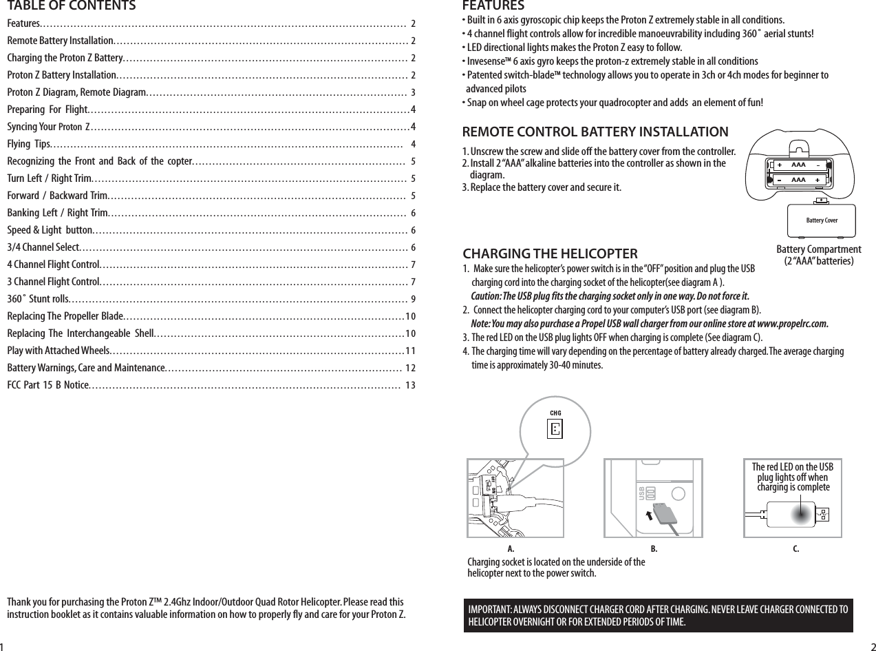 Thank you for purchasing the Proton Z™ 2.4Ghz Indoor/Outdoor Quad Rotor Helicopter. Please read this instruction booklet as it contains valuable information on how to properly fly and care for your Proton Z.FEATURES• Built in 6 axis gyroscopic chip keeps the Proton Z extremely stable in all conditions.• 4 channel flight controls allow for incredible manoeuvrability including 360˚ aerial stunts!• LED directional lights makes the Proton Z easy to follow.• InvesenseTM 6 axis gyro keeps the proton-z extremely stable in all conditions• Patented switch-bladeTM technology allows you to operate in 3ch or 4ch modes for beginner to    advanced pilots• Snap on wheel cage protects your quadrocopter and adds  an element of fun!REMOTE CONTROL BATTERY INSTALLATION1. Unscrew the screw and slide off the battery cover from the controller.2. Install 2 “AAA” alkaline batteries into the controller as shown in the      diagram.3. Replace the battery cover and secure it.Battery Compartment(2 “AAA” batteries)TABLE OF CONTENTSFeatures............................................................................................................ 2Remote Battery Installation....................................................................................... 2Charging the Proton Z Battery.................................................................................... 2Proton Z Battery Installation...................................................................................... 2Proton Z Diagram, Remote Diagram............................................................................. 3Preparing  For  Flight...............................................................................................4Syncing Your Proton  Z..............................................................................................4Flying  Tips........................................................................................................ 4Recognizing  the  Front  and  Back of  the  copter............................................................... 5Turn Left / Right Trim............................................................................................. 5Forward /  Backward Trim........................................................................................ 5Banking Left / Right Trim........................................................................................ 6Speed &amp; Light  button............................................................................................. 63/4 Channel Select................................................................................................. 64 Channel Flight Control........................................................................................... 73 Channel Flight Control........................................................................................... 7360˚ Stunt rolls.................................................................................................... 9Replacing The Propeller Blade...................................................................................10Replacing The  Interchangeable  Shell..........................................................................10Play with Attached Wheels.......................................................................................11Battery Warnings, Care and Maintenance...................................................................... 12FCC Part  15 B Notice............................................................................................ 13Battery CoverAAAAAACHARGING THE HELICOPTER1.   Make sure the helicopter’s power switch is in the “OFF” position and plug the USB      charging cord into the charging socket of the helicopter(see diagram A ).         Caution: The USB plug fits the charging socket only in one way. Do not force it.2.   Connect the helicopter charging cord to your computer’s USB port (see diagram B).      Note: You may also purchase a Propel USB wall charger from our online store at www.propelrc.com.3.  The red LED on the USB plug lights OFF when charging is complete (See diagram C). 4.  The charging time will vary depending on the percentage of battery already charged. The average charging      time is approximately 30-40 minutes. Charging socket is located on the underside of the helicopter next to the power switch. B.A. C.IMPORTANT: ALWAYS DISCONNECT CHARGER CORD AFTER CHARGING. NEVER LEAVE CHARGER CONNECTED TO HELICOPTER OVERNIGHT OR FOR EXTENDED PERIODS OF TIME. The red LED on the USB plug lights off when charging is complete1 2