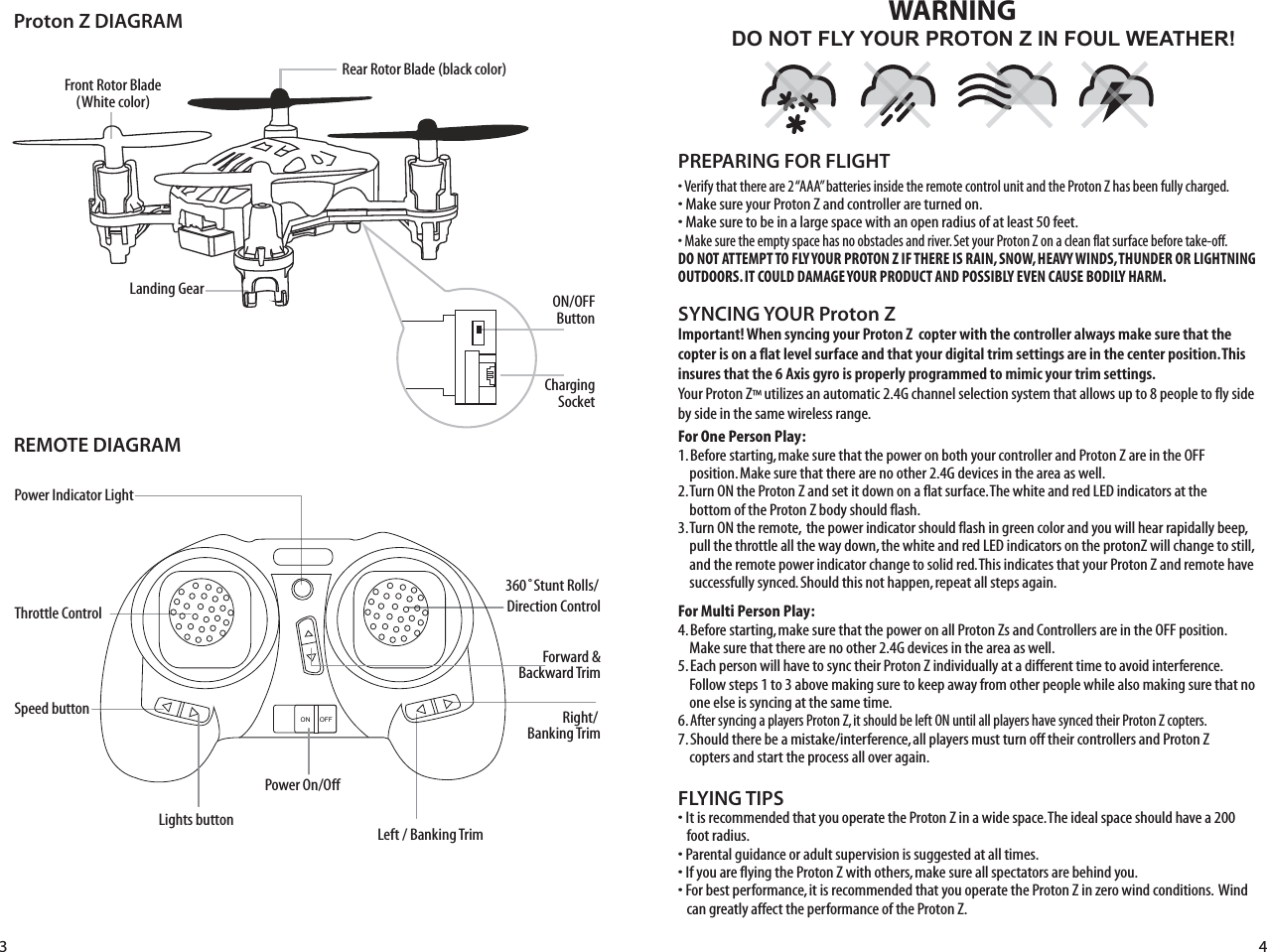 Proton Z DIAGRAMREMOTE DIAGRAMLanding Gear ON/OFFButtonRear Rotor Blade (black color)FLYING TIPS• It is recommended that you operate the Proton Z in a wide space. The ideal space should have a 200     foot radius. • Parental guidance or adult supervision is suggested at all times.• If you are flying the Proton Z with others, make sure all spectators are behind you.• For best performance, it is recommended that you operate the Proton Z in zero wind conditions.  Wind     can greatly affect the performance of the Proton Z.Important! When syncing your Proton Z  copter with the controller always make sure that the copter is on a flat level surface and that your digital trim settings are in the center position. This insures that the 6 Axis gyro is properly programmed to mimic your trim settings.Your Proton Z™ utilizes an automatic 2.4G channel selection system that allows up to 8 people to fly side by side in the same wireless range.For One Person Play:1. Before starting, make sure that the power on both your controller and Proton Z are in the OFF     position. Make sure that there are no other 2.4G devices in the area as well. 2. Turn ON the Proton Z and set it down on a flat surface. The white and red LED indicators at the      bottom of the Proton Z body should flash.3. Turn ON the remote,  the power indicator should flash in green color and you will hear rapidally beep,      pull the throttle all the way down, the white and red LED indicators on the protonZ will change to still,      and the remote power indicator change to solid red. This indicates that your Proton Z and remote have      successfully synced. Should this not happen, repeat all steps again. For Multi Person Play: 4. Before starting, make sure that the power on all Proton Zs and Controllers are in the OFF position.       Make sure that there are no other 2.4G devices in the area as well.5. Each person will have to sync their Proton Z individually at a different time to avoid interference.      Follow steps 1 to 3 above making sure to keep away from other people while also making sure that no      one else is syncing at the same time. 6. After syncing a players Proton Z, it should be left ON until all players have synced their Proton Z copters. 7. Should there be a mistake/interference, all players must turn off their controllers and Proton Z      copters and start the process all over again. SYNCING YOUR Proton Z Power Indicator LightThrottle Control Speed buttonLights button360˚Stunt Rolls/Forward &amp;Backward TrimDirection ControlPower On/OffRight/ Banking TrimLeft / Banking TrimFront Rotor Blade(White color)ChargingSocketDO NOT FLY YOUR PROTON Z IN FOUL WEATHER!WARNING• Verify that there are 2 “AAA” batteries inside the remote control unit and the Proton Z has been fully charged.• Make sure your Proton Z and controller are turned on. • Make sure to be in a large space with an open radius of at least 50 feet. • Make sure the empty space has no obstacles and river. Set your Proton Z on a clean flat surface before take-off.DO NOT ATTEMPT TO FLY YOUR PROTON Z IF THERE IS RAIN, SNOW, HEAVY WINDS, THUNDER OR LIGHTNING OUTDOORS. IT COULD DAMAGE YOUR PRODUCT AND POSSIBLY EVEN CAUSE BODILY HARM. PREPARING FOR FLIGHT ON OFF3 4