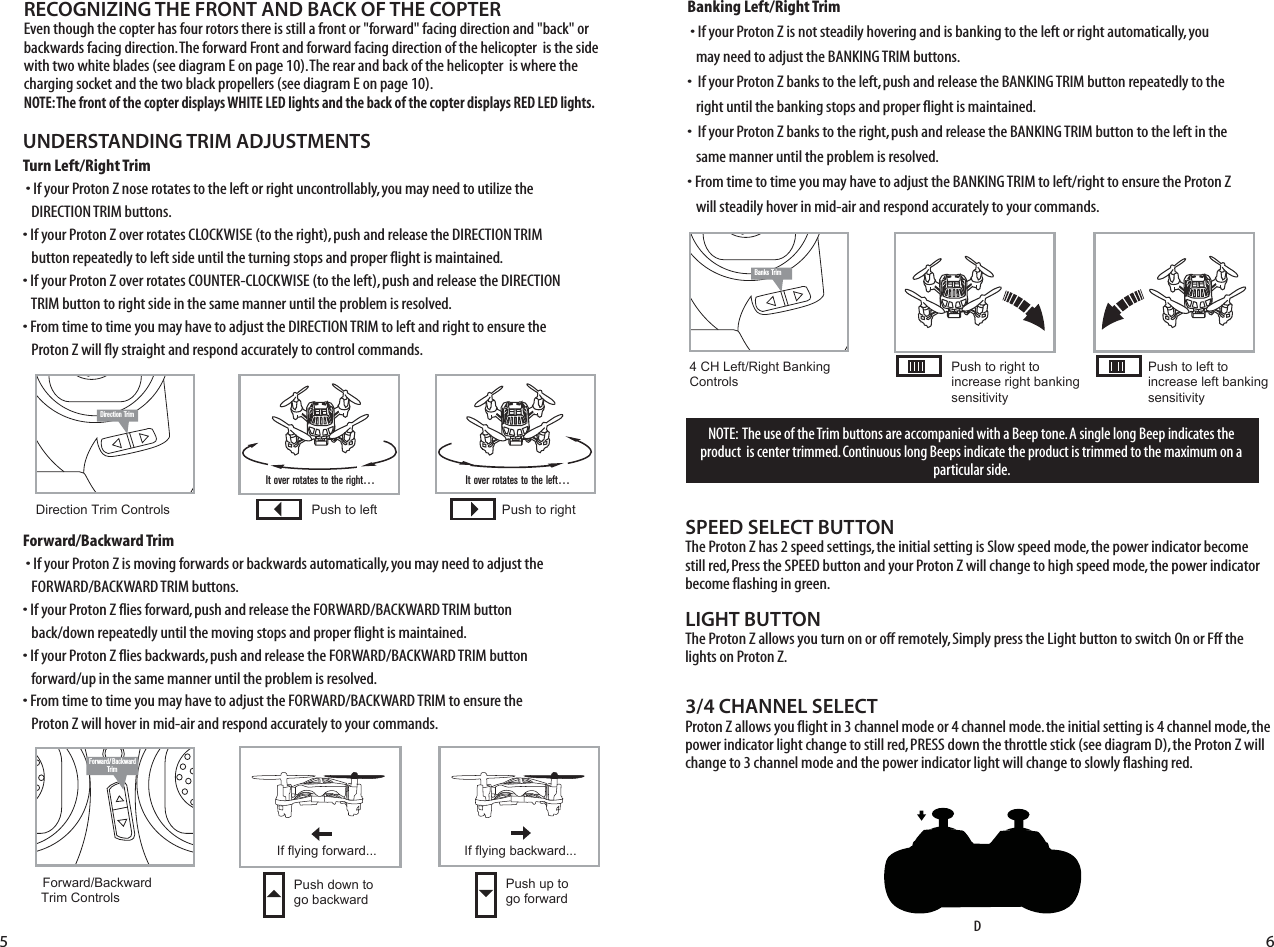 ON OFFBanks TrimON OFFNOTE:  The use of the Trim buttons are accompanied with a Beep tone. A single long Beep indicates the product  is center trimmed. Continuous long Beeps indicate the product is trimmed to the maximum on a particular side.UNDERSTANDING TRIM ADJUSTMENTSTurn Left/Right Trim�• If your Proton Z nose rotates to the left or right uncontrollably, you may need to utilize the    DIRECTION TRIM buttons. • If your Proton Z over rotates CLOCKWISE (to the right), push and release the DIRECTION TRIM    button repeatedly to left side until the turning stops and proper flight is maintained. • If your Proton Z over rotates COUNTER-CLOCKWISE (to the left), push and release the DIRECTION    TRIM button to right side in the same manner until the problem is resolved. • From time to time you may have to adjust the DIRECTION TRIM to left and right to ensure the    Proton Z will fly straight and respond accurately to control commands.Forward/Backward Trim�• If your Proton Z is moving forwards or backwards automatically, you may need to adjust the    FORWARD/BACKWARD TRIM buttons. •�If your Proton Z flies forward, push and release the FORWARD/BACKWARD TRIM button    back/down repeatedly until the moving stops and proper flight is maintained. •�If your Proton Z flies backwards, push and release the FORWARD/BACKWARD TRIM button    forward/up in the same manner until the problem is resolved.• From time to time you may have to adjust the FORWARD/BACKWARD TRIM to ensure the    Proton Z will hover in mid-air and respond accurately to your commands.Banking Left/Right Trim�• If your Proton Z is not steadily hovering and is banking to the left or right automatically, you    may need to adjust the BANKING TRIM buttons. •��If your Proton Z banks to the left, push and release the BANKING TRIM button repeatedly to the    right until the banking stops and proper flight is maintained. •��If your Proton Z banks to the right, push and release the BANKING TRIM button to the left in the    same manner until the problem is resolved. • From time to time you may have to adjust the BANKING TRIM to left/right to ensure the Proton Z    will steadily hover in mid-air and respond accurately to your commands.SPEED SELECT BUTTONThe Proton Z has 2 speed settings, the initial setting is Slow speed mode, the power indicator become still red, Press the SPEED button and your Proton Z will change to high speed mode, the power indicator become flashing in green.LIGHT BUTTONThe Proton Z allows you turn on or off remotely, Simply press the Light button to switch On or Fff the lights on Proton Z.RECOGNIZING THE FRONT AND BACK OF THE COPTEREven though the copter has four rotors there is still a front or &quot;forward&quot; facing direction and &quot;back&quot; or backwards facing direction. The forward Front and forward facing direction of the helicopter  is the side with two white blades (see diagram E on page 10). The rear and back of the helicopter  is where the charging socket and the two black propellers (see diagram E on page 10). NOTE: The front of the copter displays WHITE LED lights and the back of the copter displays RED LED lights.  3/4 CHANNEL SELECTProton Z allows you flight in 3 channel mode or 4 channel mode. the initial setting is 4 channel mode, the power indicator light change to still red, PRESS down the throttle stick (see diagram D), the Proton Z will change to 3 channel mode and the power indicator light will change to slowly flashing red.imIt over rotates to the right…Direction Trim Controls Push to left Push to rightIt over rotates to the left…Forward/BackwardTrimForward/Backward  Trim ControlsPush down to go backwardIf flying forward... If flying backward...Push up to go forward4 CH Left/Right Banking Controls Push to right to increase right bankingsensitivityPush to left to increase left bankingsensitivityDON OFFDirection Trim5 6