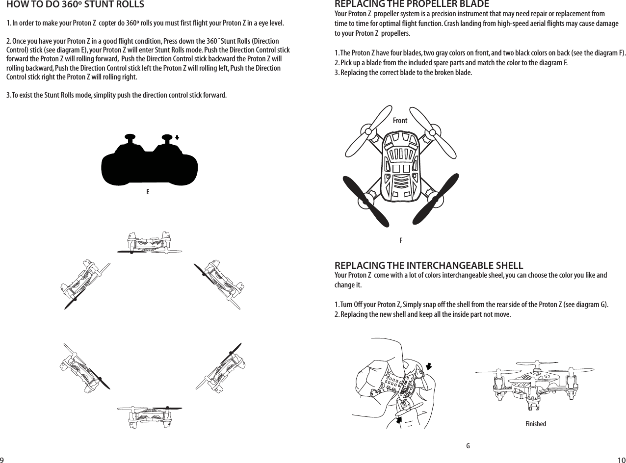 HOW TO DO 360º STUNT ROLLS1. In order to make your Proton Z  copter do 360º rolls you must first flight your Proton Z in a eye level. 2. Once you have your Proton Z in a good flight condition, Press down the 360˚Stunt Rolls (Direction Control) stick (see diagram E), your Proton Z will enter Stunt Rolls mode. Push the Direction Control stick forward the Proton Z will rolling forward,  Push the Direction Control stick backward the Proton Z will rolling backward, Push the Direction Control stick left the Proton Z will rolling left, Push the Direction Control stick right the Proton Z will rolling right.3. To exist the Stunt Rolls mode, simplity push the direction control stick forward.REPLACING THE PROPELLER BLADEYour Proton Z  propeller system is a precision instrument that may need repair or replacement from time to time for optimal flight function. Crash landing from high-speed aerial flights may cause damage to your Proton Z  propellers.1. The Proton Z have four blades, two gray colors on front, and two black colors on back (see the diagram F).2. Pick up a blade from the included spare parts and match the color to the diagram F. 3. Replacing the correct blade to the broken blade.REPLACING THE INTERCHANGEABLE SHELLYour Proton Z  come with a lot of colors interchangeable sheel, you can choose the color you like and change it.1. Turn Off your Proton Z, Simply snap off the shell from the rear side of the Proton Z (see diagram G).2. Replacing the new shell and keep all the inside part not move.FGFinishedE9 10Front