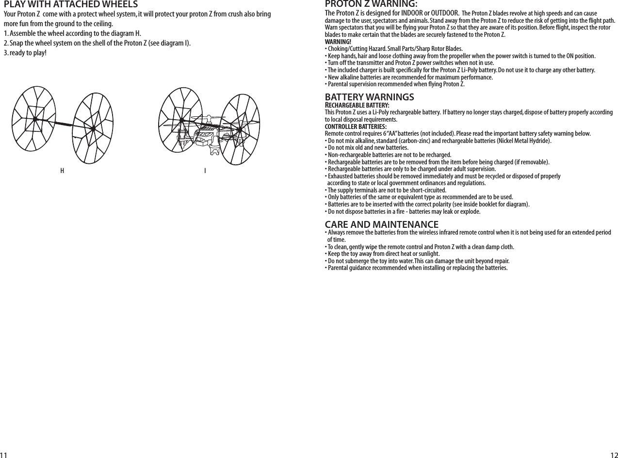 PROTON Z WARNING:The Proton Z is designed for INDOOR or OUTDOOR.  The Proton Z blades revolve at high speeds and can cause damage to the user, spectators and animals. Stand away from the Proton Z to reduce the risk of getting into the flight path. Warn spectators that you will be flying your Proton Z so that they are aware of its position. Before flight, inspect the rotor blades to make certain that the blades are securely fastened to the Proton Z.WARNING!• Choking/Cutting Hazard. Small Parts/Sharp Rotor Blades.• Keep hands, hair and loose clothing away from the propeller when the power switch is turned to the ON position.• Turn off the transmitter and Proton Z power switches when not in use.• The included charger is built specifically for the Proton Z Li-Poly battery. Do not use it to charge any other battery.• New alkaline batteries are recommended for maximum performance.• Parental supervision recommended when flying Proton Z.BATTERY WARNINGSRECHARGEABLE BATTERY:This Proton Z uses a Li-Poly rechargeable battery.  If battery no longer stays charged, dispose of battery properly according to local disposal requirements.CONTROLLER BATTERIES:Remote control requires 6 “AA” batteries (not included). Please read the important battery safety warning below.• Do not mix alkaline, standard (carbon-zinc) and rechargeable batteries (Nickel Metal Hydride).• Do not mix old and new batteries.• Non-rechargeable batteries are not to be recharged.• Rechargeable batteries are to be removed from the item before being charged (if removable).• Rechargeable batteries are only to be charged under adult supervision.• Exhausted batteries should be removed immediately and must be recycled or disposed of properly   according to state or local government ordinances and regulations.• The supply terminals are not to be short-circuited.• Only batteries of the same or equivalent type as recommended are to be used.• Batteries are to be inserted with the correct polarity (see inside booklet for diagram).• Do not dispose batteries in a fire - batteries may leak or explode.CARE AND MAINTENANCE• Always remove the batteries from the wireless infrared remote control when it is not being used for an extended period   of time.• To clean, gently wipe the remote control and Proton Z with a clean damp cloth.• Keep the toy away from direct heat or sunlight.• Do not submerge the toy into water. This can damage the unit beyond repair.• Parental guidance recommended when installing or replacing the batteries.PLAY WITH ATTACHED WHEELSYour Proton Z  come with a protect wheel system, it will protect your proton Z from crush also bring more fun from the ground to the ceiling.1. Assemble the wheel according to the diagram H.2. Snap the wheel system on the shell of the Proton Z (see diagram I). 3. ready to play!HI11 12