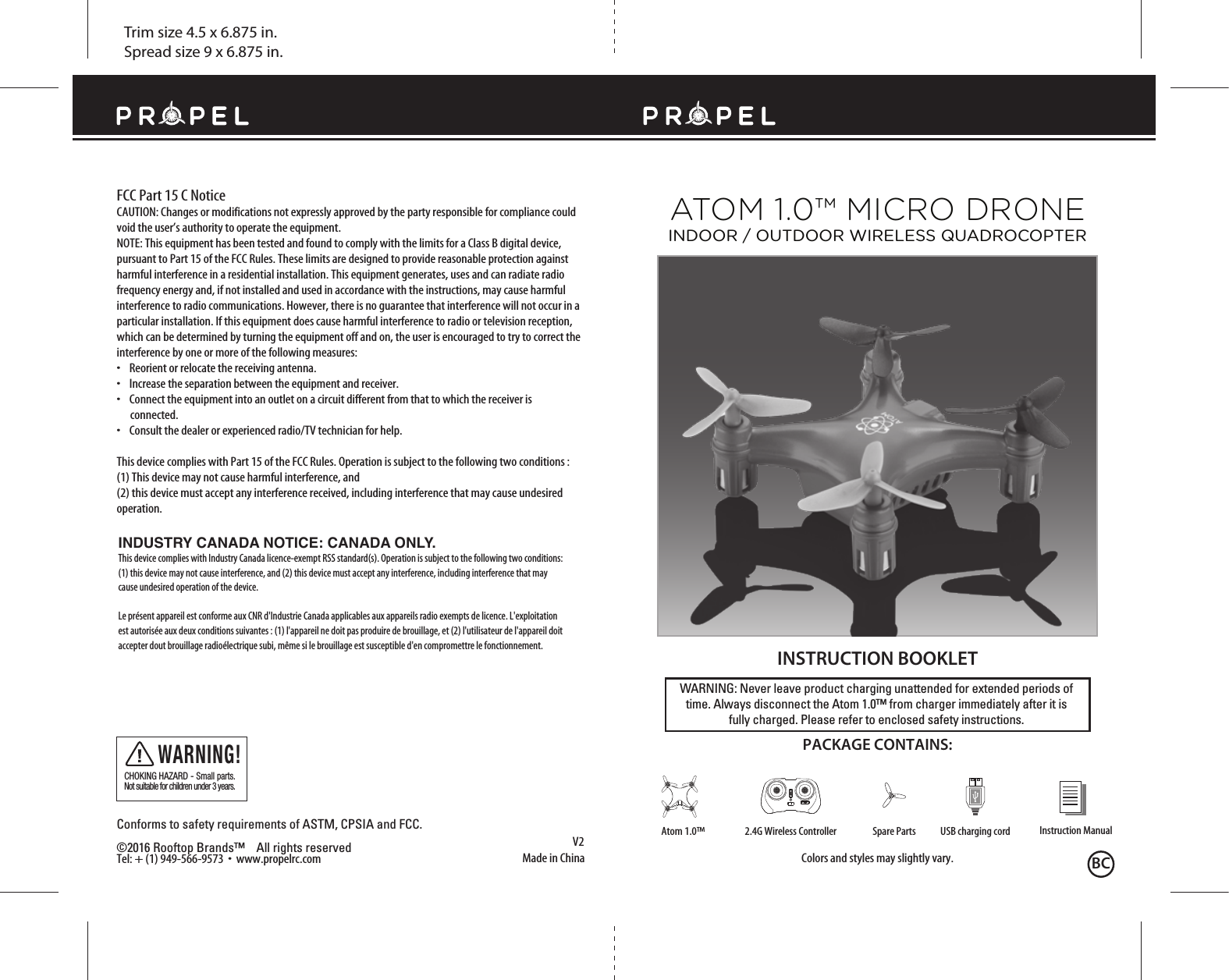 Trim size 4.5 x 6.875 in.Spread size 9 x 6.875 in.Made in ChinaV2Conforms to safety requirements of ASTM, CPSIA and FCC. ©2016 Rooftop Brands™    All rights reserved Tel: + (1) 949-566-9573  •  www.propelrc.com FCC Part 15 C NoticeCAUTION: Changes or modifications not expressly approved by the party responsible for compliance could void the user’s authority to operate the equipment.NOTE: This equipment has been tested and found to comply with the limits for a Class B digital device, pursuant to Part 15 of the FCC Rules. These limits are designed to provide reasonable protection against harmful interference in a residential installation. This equipment generates, uses and can radiate radio frequency energy and, if not installed and used in accordance with the instructions, may cause harmful interference to radio communications. However, there is no guarantee that interference will not occur in a particular installation. If this equipment does cause harmful interference to radio or television reception, which can be determined by turning the equipment off and on, the user is encouraged to try to correct the interference by one or more of the following measures:•    Reorient or relocate the receiving antenna.•    Increase the separation between the equipment and receiver.•    Connect the equipment into an outlet on a circuit different from that to which the receiver is       connected.•    Consult the dealer or experienced radio/TV technician for help.This device complies with Part 15 of the FCC Rules. Operation is subject to the following two conditions : (1) This device may not cause harmful interference, and(2) this device must accept any interference received, including interference that may cause undesired operation.CHOKING HAZARD - Small parts. Not suitable for children under 3 years.WARNING!WARNING: Never leave product charging unattended for extended periods of time. Always disconnect the Atom 1.0™ from charger immediately after it isfully charged. Please refer to enclosed safety instructions.   INSTRUCTION BOOKLETColors and styles may slightly vary.PACKAGE CONTAINS:Instruction ManualSpare Parts USB charging cord2.4G Wireless ControllerAtom 1.0™ATOM 1.0™ MICRO DRONEINDOOR / OUTDOOR WIRELESS QUADROCOPTERBCINDUSTRY CANADA NOTICE: CANADA ONLY.This device complies with Industry Canada licence-exempt RSS standard(s). Operation is subject to the following two conditions: (1) this device may not cause interference, and (2) this device must accept any interference, including interference that may cause undesired operation of the device.Le présent appareil est conforme aux CNR d&apos;Industrie Canada applicables aux appareils radio exempts de licence. L&apos;exploitation est autorisée aux deux conditions suivantes : (1) l&apos;appareil ne doit pas produire de brouillage, et (2) l&apos;utilisateur de l&apos;appareil doit accepter dout brouillage radioélectrique subi, même si le brouillage est susceptible d&apos;en compromettre le fonctionnement.