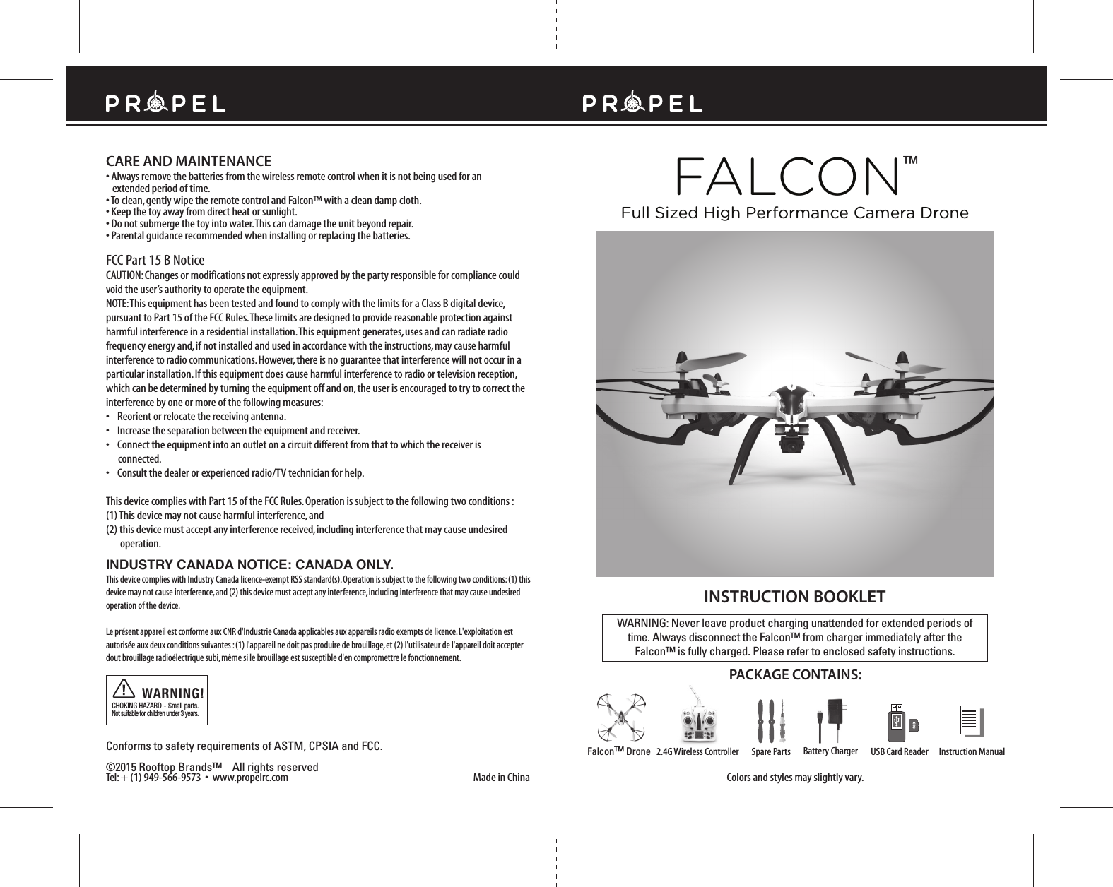 Made in ChinaConforms to safety requirements of ASTM, CPSIA and FCC. ©2015 Rooftop Brands™    All rights reserved Tel: + (1) 949-566-9573  •  www.propelrc.com FCC Part 15 B NoticeCAUTION: Changes or modifications not expressly approved by the party responsible for compliance could void the user’s authority to operate the equipment.NOTE: This equipment has been tested and found to comply with the limits for a Class B digital device, pursuant to Part 15 of the FCC Rules. These limits are designed to provide reasonable protection against harmful interference in a residential installation. This equipment generates, uses and can radiate radio frequency energy and, if not installed and used in accordance with the instructions, may cause harmful interference to radio communications. However, there is no guarantee that interference will not occur in a particular installation. If this equipment does cause harmful interference to radio or television reception, which can be determined by turning the equipment off and on, the user is encouraged to try to correct the interference by one or more of the following measures:•    Reorient or relocate the receiving antenna.•    Increase the separation between the equipment and receiver.•    Connect the equipment into an outlet on a circuit different from that to which the receiver is       connected.•    Consult the dealer or experienced radio/TV technician for help.This device complies with Part 15 of the FCC Rules. Operation is subject to the following two conditions : (1) This device may not cause harmful interference, and(2) this device must accept any interference received, including interference that may cause undesired        operation.CHOKING HAZARD - Small parts. Not suitable for children under 3 years.WARNING!WARNING: Never leave product charging unattended for extended periods of time. Always disconnect the Falcon™ from charger immediately after the Falcon™ is fully charged. Please refer to enclosed safety instructions.INSTRUCTION BOOKLETColors and styles may slightly vary.PACKAGE CONTAINS:2.4G Wireless Controller Instruction ManualSpare Parts USB Card ReaderBattery ChargerFalcon™ DroneFALCON™Full Sized High Performance Camera DroneCARE AND MAINTENANCE• Always remove the batteries from the wireless remote control when it is not being used for an   extended period of time.• To clean, gently wipe the remote control and Falcon™ with a clean damp cloth.• Keep the toy away from direct heat or sunlight.• Do not submerge the toy into water. This can damage the unit beyond repair.• Parental guidance recommended when installing or replacing the batteries.INDUSTRY CANADA NOTICE: CANADA ONLY.This device complies with Industry Canada licence-exempt RSS standard(s). Operation is subject to the following two conditions: (1) this device may not cause interference, and (2) this device must accept any interference, including interference that may cause undesired operation of the device.Le présent appareil est conforme aux CNR d&apos;Industrie Canada applicables aux appareils radio exempts de licence. L&apos;exploitation est autorisée aux deux conditions suivantes : (1) l&apos;appareil ne doit pas produire de brouillage, et (2) l&apos;utilisateur de l&apos;appareil doit accepter dout brouillage radioélectrique subi, même si le brouillage est susceptible d&apos;en compromettre le fonctionnement.