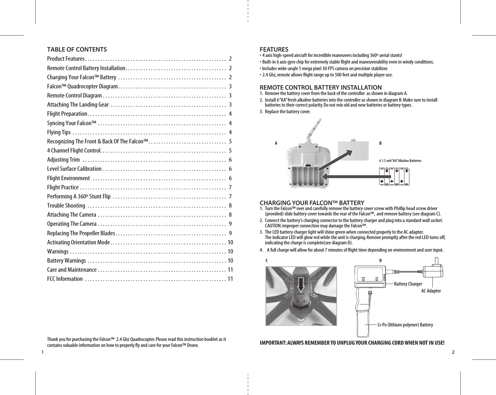 CA B6 1.5 volt “AA” Alkaline BatteriesDBattery ChargerLi-Po (lithium polymer) BatteryAC AdapterCHARGER POWER1 2TABLE OF CONTENTSProduct Features. . . . . . . . . . . . . . . . . . . . . . . . . . . . . . . . . . . . . . . . . . . . . . . . . . . . . . . .  2Remote Control Battery Installation. . . . . . . . . . . . . . . . . . . . . . . . . . . . . . . . . . . . . . . .  2Charging Your Falcon™ Battery . . . . . . . . . . . . . . . . . . . . . . . . . . . . . . . . . . . . . . . . . . .  2Falcon™ Quadrocopter Diagram. . . . . . . . . . . . . . . . . . . . . . . . . . . . . . . . . . . . . . . . . . .  3Remote Control Diagram . . . . . . . . . . . . . . . . . . . . . . . . . . . . . . . . . . . . . . . . . . . . . . . . .  3Attaching The Landing Gear . . . . . . . . . . . . . . . . . . . . . . . . . . . . . . . . . . . . . . . . . . . . . .  3Flight Preparation. . . . . . . . . . . . . . . . . . . . . . . . . . . . . . . . . . . . . . . . . . . . . . . . . . . . . . .  4Syncing Your Falcon™ . . . . . . . . . . . . . . . . . . . . . . . . . . . . . . . . . . . . . . . . . . . . . . . . . . .  4Flying Tips . . . . . . . . . . . . . . . . . . . . . . . . . . . . . . . . . . . . . . . . . . . . . . . . . . . . . . . . . . . . .  4Recognizing The Front &amp; Back Of The Falcon™. . . . . . . . . . . . . . . . . . . . . . . . . . . . . . .  54 Channel Flight Control. . . . . . . . . . . . . . . . . . . . . . . . . . . . . . . . . . . . . . . . . . . . . . . . . .  5Adjusting Trim  . . . . . . . . . . . . . . . . . . . . . . . . . . . . . . . . . . . . . . . . . . . . . . . . . . . . . . . . .  6Level Surface Calibration . . . . . . . . . . . . . . . . . . . . . . . . . . . . . . . . . . . . . . . . . . . . . . . . .  6Flight Environment  . . . . . . . . . . . . . . . . . . . . . . . . . . . . . . . . . . . . . . . . . . . . . . . . . . . . .  6Flight Practice . . . . . . . . . . . . . . . . . . . . . . . . . . . . . . . . . . . . . . . . . . . . . . . . . . . . . . . . . .  7Performing A 360º Stunt Flip  . . . . . . . . . . . . . . . . . . . . . . . . . . . . . . . . . . . . . . . . . . . . .  7Trouble Shooting . . . . . . . . . . . . . . . . . . . . . . . . . . . . . . . . . . . . . . . . . . . . . . . . . . . . . . .  8Attaching The Camera . . . . . . . . . . . . . . . . . . . . . . . . . . . . . . . . . . . . . . . . . . . . . . . . . . .  8Operating The Camera . . . . . . . . . . . . . . . . . . . . . . . . . . . . . . . . . . . . . . . . . . . . . . . . . . .  9Replacing The Propeller Blades. . . . . . . . . . . . . . . . . . . . . . . . . . . . . . . . . . . . . . . . . . . .  9Activating Orientation Mode. . . . . . . . . . . . . . . . . . . . . . . . . . . . . . . . . . . . . . . . . . . . . . 10Warnings . . . . . . . . . . . . . . . . . . . . . . . . . . . . . . . . . . . . . . . . . . . . . . . . . . . . . . . . . . . . . . 10Battery Warnings . . . . . . . . . . . . . . . . . . . . . . . . . . . . . . . . . . . . . . . . . . . . . . . . . . . . . . . 10Care and Maintenance . . . . . . . . . . . . . . . . . . . . . . . . . . . . . . . . . . . . . . . . . . . . . . . . . . . 11FCC Information . . . . . . . . . . . . . . . . . . . . . . . . . . . . . . . . . . . . . . . . . . . . . . . . . . . . . . . . 11Thank you for purchasing the Falcon™  2.4 Ghz Quadrocopter. Please read this instruction booklet as it contains valuable information on how to properly fly and care for your Falcon™ Drone.FEATURES• 4 axis high-speed aircraft for incredible maneuvers including 360º aerial stunts!• Built-in 6 axis gyro chip for extremely stable flight and maneuverability even in windy conditions.• Includes wide-angle 5 mega pixel 30 FPS camera on precision stabilizer.• 2.4 Ghz, remote allows flight range up to 500 feet and multiple player use.REMOTE CONTROL BATTERY INSTALLATION1.  Remove the battery cover from the back of the controller  as shown in diagram A.2.  Install 6 “AA” fresh alkaline batteries into the controller as shown in diagram B. Make sure to install     batteries to their correct polarity. Do not mix old and new batteries or battery types.3.  Replace the battery cover.CHARGING YOUR FALCON™ BATTERY1.  Turn the Falcon™ over and carefully remove the battery cover screw with Phillip head screw driver     (provided) slide battery cover towards the rear of the Falcon™,  and remove battery (see diagram C). 2.  Connect the battery’s charging connector to the battery charger and plug into a standard wall socket.     CAUTION: improper connection may damage the Falcon™.3.  The LED battery charger light will shine green when connected properly to the AC adapter.     The indicator LED will glow red while the unit is charging. Remove promptly after the red LED turns off,     indicating the charge is complete(see diagram D). 4.    A full charge will allow for about 7 minutes of flight time depending on environment and user input.IMPORTANT: ALWAYS REMEMBER TO UNPLUG YOUR CHARGING CORD WHEN NOT IN USE!