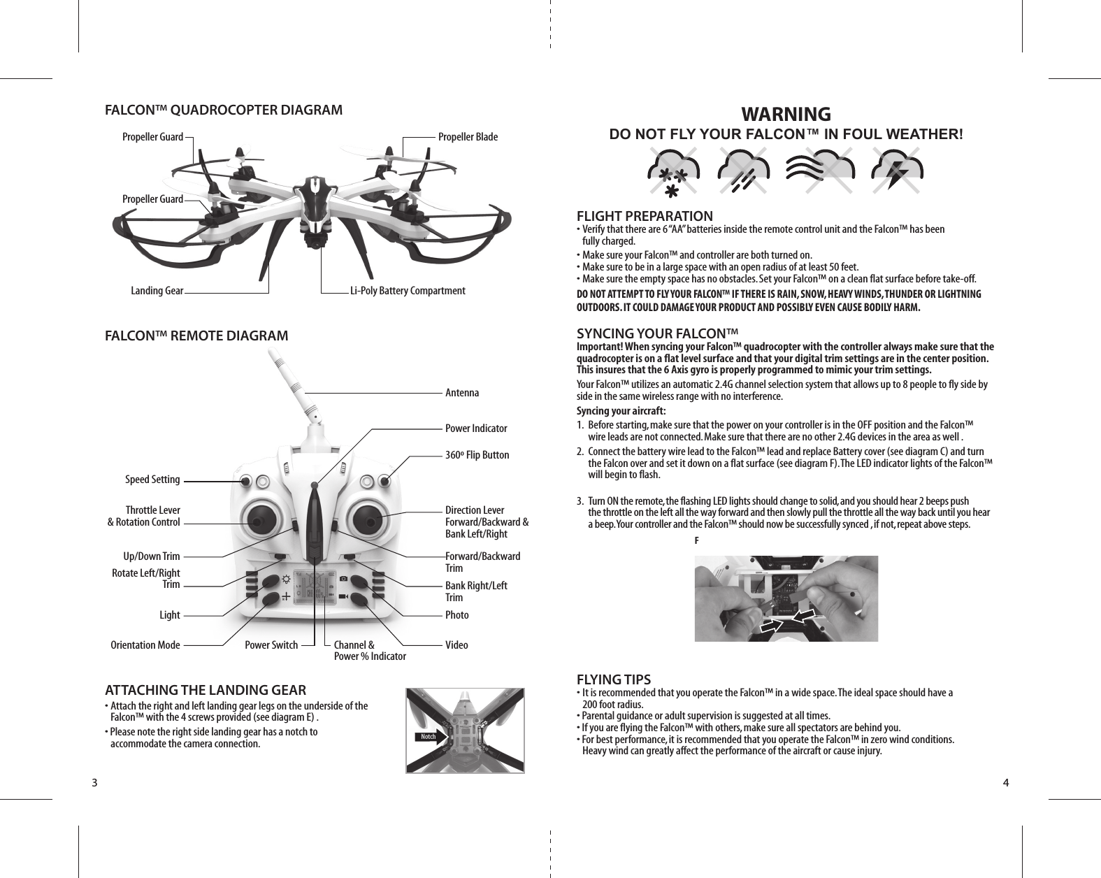 Propeller GuardPropeller GuardPropeller BladeLi-Poly Battery CompartmentFALCON™ QUADROCOPTER DIAGRAMFALCON™ REMOTE DIAGRAMLanding GearSpeed SettingUp/Down TrimThrottle Lever&amp; Rotation ControlRotate Left/RightTrimLightOrientation ModePhotoVideoPower Switch Channel &amp;Power % IndicatorPower IndicatorAntenna360º Flip ButtonDirection LeverForward/Backward &amp;Bank Left/RightForward/BackwardTrim Bank Right/Left TrimNotchF3 4FLIGHT PREPARATION•  Verify that there are 6 “AA” batteries inside the remote control unit and the Falcon™ has been   fully charged.•  Make sure your Falcon™ and controller are both turned on. •  Make sure to be in a large space with an open radius of at least 50 feet. •  Make sure the empty space has no obstacles. Set your Falcon™ on a clean flat surface before take-off.DO NOT ATTEMPT TO FLY YOUR FALCON™ IF THERE IS RAIN, SNOW, HEAVY WINDS, THUNDER OR LIGHTNING OUTDOORS. IT COULD DAMAGE YOUR PRODUCT AND POSSIBLY EVEN CAUSE BODILY HARM.SYNCING YOUR FALCON™Important! When syncing your Falcon™ quadrocopter with the controller always make sure that the quadrocopter is on a flat level surface and that your digital trim settings are in the center position. This insures that the 6 Axis gyro is properly programmed to mimic your trim settings. Your Falcon™ utilizes an automatic 2.4G channel selection system that allows up to 8 people to fly side by side in the same wireless range with no interference.Syncing your aircraft:1.  Before starting, make sure that the power on your controller is in the OFF position and the Falcon™     wire leads are not connected. Make sure that there are no other 2.4G devices in the area as well .2.  Connect the battery wire lead to the Falcon™ lead and replace Battery cover (see diagram C) and turn     the Falcon over and set it down on a flat surface (see diagram F). The LED indicator lights of the Falcon™     will begin to flash.   3.  Turn ON the remote, the flashing LED lights should change to solid, and you should hear 2 beeps push     the throttle on the left all the way forward and then slowly pull the throttle all the way back until you hear     a beep. Your controller and the Falcon™ should now be successfully synced , if not, repeat above steps. FLYING TIPS•  It is recommended that you operate the Falcon™ in a wide space. The ideal space should have a   200 foot radius. • Parental guidance or adult supervision is suggested at all times.• If you are flying the Falcon™ with others, make sure all spectators are behind you.• For best performance, it is recommended that you operate the Falcon™ in zero wind conditions.   Heavy wind can greatly affect the performance of the aircraft or cause injury.DO NOT FLY YOUR FALCON™ IN FOUL WEATHER!WARNINGATTACHING THE LANDING GEAR•  Attach the right and left landing gear legs on the underside of the   Falcon™ with the 4 screws provided (see diagram E) .• Please note the right side landing gear has a notch to   accommodate the camera connection.