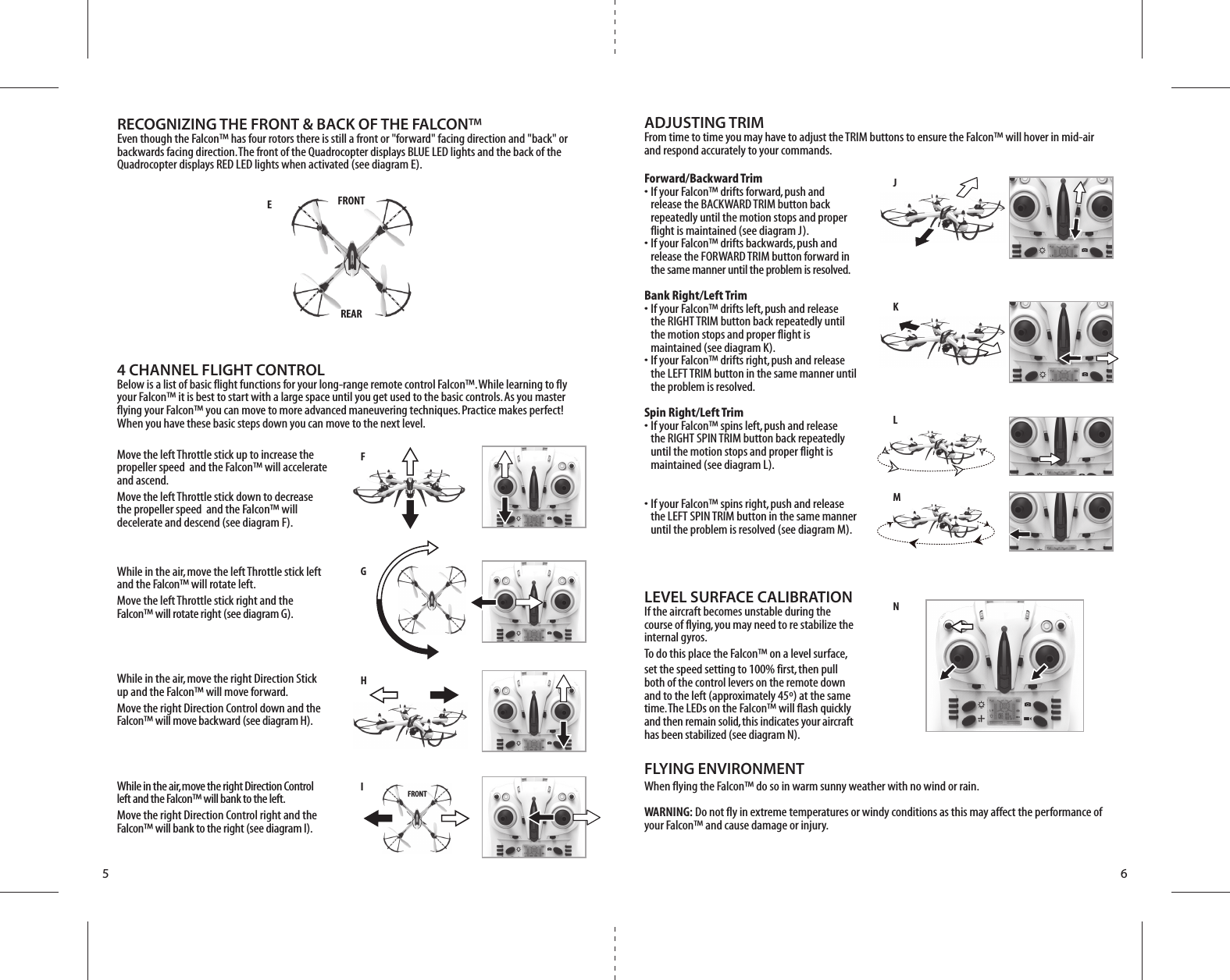 FJKLMNG H I  FRONTEFRONTREAR5 6Forward/Backward Trim•  If your Falcon™ drifts forward, push and   release the BACKWARD TRIM button back   repeatedly until the motion stops and proper   flight is maintained (see diagram J). •  If your Falcon™ drifts backwards, push and   release the FORWARD TRIM button forward in  the same manner until the problem is resolved.Bank Right/Left Trim•  If your Falcon™ drifts left, push and release   the RIGHT TRIM button back repeatedly until   the motion stops and proper flight is   maintained (see diagram K). •  If your Falcon™ drifts right, push and release   the LEFT TRIM button in the same manner until   the problem is resolved.Spin Right/Left Trim•  If your Falcon™ spins left, push and release   the RIGHT SPIN TRIM button back repeatedly   until the motion stops and proper flight is   maintained (see diagram L). •  If your Falcon™ spins right, push and release   the LEFT SPIN TRIM button in the same manner   until the problem is resolved (see diagram M).LEVEL SURFACE CALIBRATIONIf the aircraft becomes unstable during the course of flying, you may need to re stabilize the internal gyros.To do this place the Falcon™ on a level surface, set the speed setting to 100% first, then pull both of the control levers on the remote down and to the left (approximately 45º) at the same time. The LEDs on the Falcon™ will flash quickly and then remain solid, this indicates your aircraft has been stabilized (see diagram N). FLYING ENVIRONMENTWhen flying the Falcon™ do so in warm sunny weather with no wind or rain.WARNING: Do not fly in extreme temperatures or windy conditions as this may affect the performance of your Falcon™ and cause damage or injury.4 CHANNEL FLIGHT CONTROLBelow is a list of basic flight functions for your long-range remote control Falcon™. While learning to fly your Falcon™ it is best to start with a large space until you get used to the basic controls. As you master flying your Falcon™ you can move to more advanced maneuvering techniques. Practice makes perfect! When you have these basic steps down you can move to the next level.Move the left Throttle stick up to increase the propeller speed  and the Falcon™ will accelerate and ascend. Move the left Throttle stick down to decrease the propeller speed  and the Falcon™ will decelerate and descend (see diagram F).While in the air, move the left Throttle stick left and the Falcon™ will rotate left.Move the left Throttle stick right and the Falcon™ will rotate right (see diagram G).While in the air, move the right Direction Stick up and the Falcon™ will move forward.Move the right Direction Control down and the Falcon™ will move backward (see diagram H).While in the air, move the right Direction Control left and the Falcon™ will bank to the left.Move the right Direction Control right and the Falcon™ will bank to the right (see diagram I).RECOGNIZING THE FRONT &amp; BACK OF THE FALCON™Even though the Falcon™ has four rotors there is still a front or &quot;forward&quot; facing direction and &quot;back&quot; or backwards facing direction. The front of the Quadrocopter displays BLUE LED lights and the back of the Quadrocopter displays RED LED lights when activated (see diagram E).ADJUSTING TRIM From time to time you may have to adjust the TRIM buttons to ensure the Falcon™ will hover in mid-air and respond accurately to your commands.