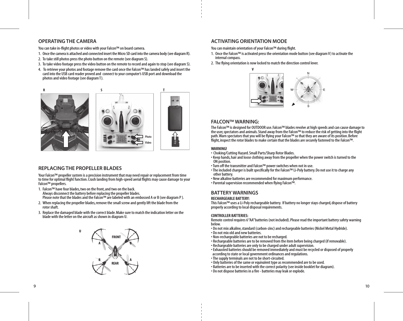 FRONTREARB AA BUR S TVPhotoVideo910FALCON™ WARNING:The Falcon™ is designed for OUTDOOR use. Falcon™ blades revolve at high speeds and can cause damage to the user, spectators and animals. Stand away from the Falcon™ to reduce the risk of getting into the flight path. Warn spectators that you will be flying your Falcon™ so that they are aware of its position. Before flight, inspect the rotor blades to make certain that the blades are securely fastened to the Falcon™.WARNING!• Choking/Cutting Hazard. Small Parts/Sharp Rotor Blades.• Keep hands, hair and loose clothing away from the propeller when the power switch is turned to the   ON position.• Turn off the transmitter and Falcon™ power switches when not in use.• The included charger is built specifically for the Falcon™ Li-Poly battery. Do not use it to charge any   other battery.• New alkaline batteries are recommended for maximum performance.• Parental supervision recommended when flying Falcon™.BATTERY WARNINGSRECHARGEABLE BATTERY:This Falcon™ uses a Li-Poly rechargeable battery.  If battery no longer stays charged, dispose of battery properly according to local disposal requirements.CONTROLLER BATTERIES:Remote control requires 6 “AA” batteries (not included). Please read the important battery safety warning below.• Do not mix alkaline, standard (carbon-zinc) and rechargeable batteries (Nickel Metal Hydride).• Do not mix old and new batteries.• Non-rechargeable batteries are not to be recharged.• Rechargeable batteries are to be removed from the item before being charged (if removable).• Rechargeable batteries are only to be charged under adult supervision.• Exhausted batteries should be removed immediately and must be recycled or disposed of properly   according to state or local government ordinances and regulations.• The supply terminals are not to be short-circuited.• Only batteries of the same or equivalent type as recommended are to be used.• Batteries are to be inserted with the correct polarity (see inside booklet for diagram).• Do not dispose batteries in a fire - batteries may leak or explode.REPLACING THE PROPELLER BLADESYour Falcon™ propeller system is a precision instrument that may need repair or replacement from time to time for optimal flight function. Crash landing from high-speed aerial flights may cause damage to your Falcon™ propellers.1.  Falcon™ have four blades, two on the front, and two on the back.     Always disconnect the battery before replacing the propeller blades.     Please note that the blades and the Falcon™ are labeled with an embossed A or B (see diagram P ).2.  When replacing the propeller blades, remove the small screw and gently lift the blade from the     rotor shaft. 3.  Replace the damaged blade with the correct blade. Make sure to match the indication letter on the     blade with the letter on the aircraft as shown in diagram U.OPERATING THE CAMERAYou can take in-flight photos or video with your Falcon™ on board camera.1.  Once the camera is attached and connected insert the Micro SD card into the camera body (see diagram R).2.  To take still photos press the photo button on the remote (see diagram S).3.  To take video footage press the video button on the remote to record and again to stop (see diagram S).4.   To retrieve your photos and footage remove the card once the Falcon™ has landed safely and insert the     card into the USB card reader proved and  connect to your computer’s USB port and download the      photos and video footage (see diagram T).ACTIVATING ORIENTATION MODEYou can maintain orientation of your Falcon™ during flight.1.  Once the Falcon™ is activated press the orientation mode button (see diagram V) to activate the     internal compass.2.  The flying orientation is now locked to match the direction control lever.